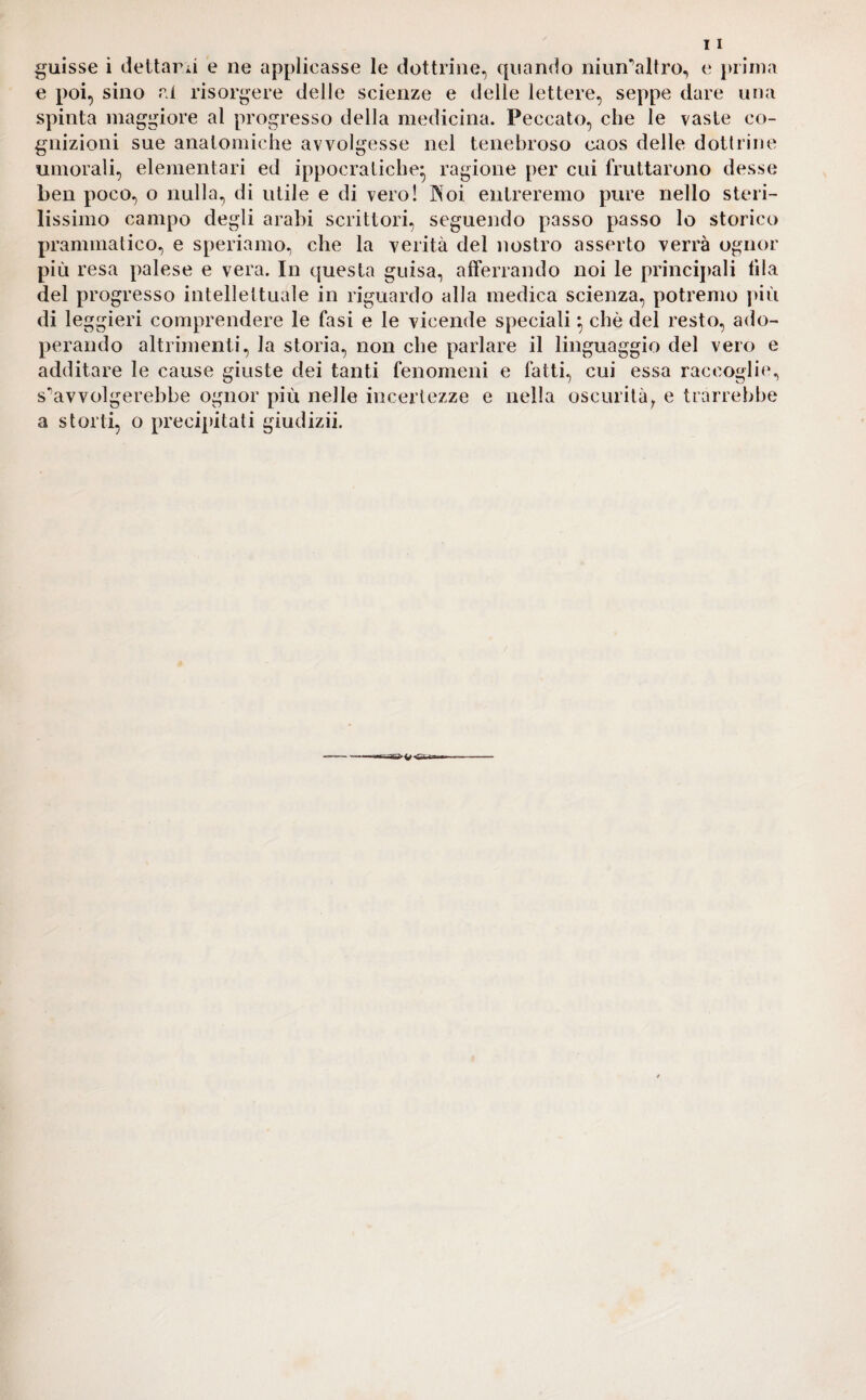 guisse i deltarii e ne applicasse le dottrine, quando niun’altro, e prima e poi, sino ai risorgere delle scienze e delle lettere, seppe dare una spinta maggiore al progresso della medicina. Peccato, che le vaste co¬ gnizioni sue anatomiche avvolgesse nel tenebroso caos delle dottrine umorali, elementari ed ippocratiche* ragione per cui fruttarono desse ben poco, o nulla, di utile e di vero! Noi entreremo pure nello steri¬ lissimo campo degli arabi scrittori, seguendo passo passo lo storico prammatico, e speriamo, che la verità del nostro asserto verrà ognor più resa palese e vera. In questa guisa, afferrando noi le principali fila del progresso intellettuale in riguardo alla medica scienza, potremo più di leggieri comprendere le fasi e le vicende speciali} che del resto, ado¬ perando altrimenti, la storia, non che parlare il linguaggio del vero e additare le cause giuste dei tanti fenomeni e fatti, cui essa raccoglie, s^avvolgerebbe ognor più nelle incertezze e nella oscurità, e trarrebbe a storti, o precipitati giudizii. ü*3*v*&.