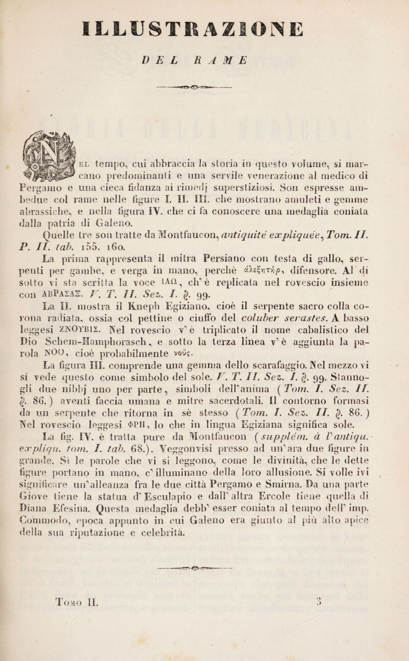 ILLUSTRAZIONE DEL R A M E el tempo, cui abbraccia Ja storia in questo volume, si mar¬ cano predominanti e una servile venerazione al medico di Pergamo e una cieca fidanza ai rimedj superstiziosi. Son espresse am¬ bedue col rame nelle ligure I. II. SII. che mostrano amuleti e gemme abrassiche, e nella figura IY. che ci la conoscere una medaglia coniata dalla patria di Galeno. Quelle tre son tratte da Montfaucon, antiquité axpliquée, Tom. II. P. II. tab. 155. 160. La prima rappresenta il mitra Persiano con testa di gallo, ser¬ penti per gambe, e verga in mano, perchè r,/>, difensore. Al di sotto vi sta scritta la voce *An^ eh è replicata nel rovescio insieme con ABPA2AE. J‘\ T. II. Sez. I. §. 99. La IL mostra il Kneph Egiziano, cioè il serpente sacro colla co¬ rona radiata, ossia col pettine o ciuffo del coluber serastes. A basso leggesi ZNOYBIZ. Nel rovescio v è triplicato il nome cabalistico del Dio Schem-Hampborasch, e sotto la terza linea v'è aggiunta la pa¬ rola NOO, cioè probabilmente voO?. La figura III. comprende una gemma dello scarafaggio. Nel mezzo vi si vede questo come simbolo del sole. V. T. II. Sez. I. §. 99. Statino¬ gli due nibhj uno per parte, simboli delPanima (Tom. I. Sez. II. §. 8G. ) aventi faccia umana e mitre sacerdotali. Il contorno formasi da un serpente che ritorna in sè stesso ( Tom. /. Sez. II. §. 86. ) Nel rovescio leggesi $PH, lo che in lingua Egiziana significa sole. La fig. IY. è tratta pure da Montfaucon ( supplém. à V antiqu. eanpliqu. fom. I. tah. 68.). Yeggonvisi presso ad unara due figure in grande. Si le parole che vi si leggono, come le divinità, che le dette figure portano in mano, cilluminano della loro allusione. Si volle ivi significare unalleanza fra le due città Pergamo e Smirna. Da una parte Giove tiene la statua d* Esculapio e dall altra Ercole tiene «{nella di Diana Efesina. Questa medaglia debb*1 esser coniata al tempo dell imp. Commodo, epoca appunto in cui Galeno era giunto al più alto apice della sua riputazione e celebrità. a Tomo II.