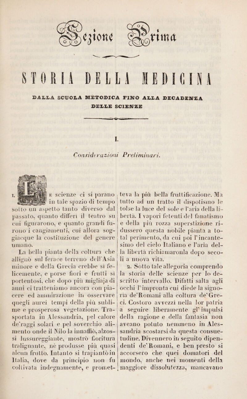 STORI! DELL! ISDIGINi BALLA SCUOLA METOBICÄ FIMO ALLA BECABEN^À BELLE SCIEMZE —-.— —.<S>. MÌirn-—.- I. Considctu z ioni Pt %elimina t */. e scienze ci si parano in tale spazio di tempo sotto lui aspetto tanto diverso dal passato, quanto differì il teatro su cui figurarono, e quanto grandi fu¬ rono i cangiamenti, cui allora sog¬ giacque la costituzione del genere umano. La bella pianta della coltura che allignò sul ferace terreno dell'Asia minore e della Grecia crebbe sì fe¬ licemente, e porse fiori e frutti sì portentosi, che dopo più migliaia di anni ci tratteniamo ancora con pia¬ cere ed ammirazione in osservare quegli aurei tempi della più subli¬ me e prosperosa vegetazione. Tra¬ sportata in Alessandria, pel calore deTaggi solari e pel soverchio ali¬ mento onde il Nilo la innaffiò, alzos- si lussureggiante, mostrò fioritura tralignante, nè produsse più quasi alcun frutto. Intanto si trapiantò in Italia, dove da principio non fu coltivata indegnamente, e promet¬ teva la più bella fruttificazione. Ma tutto ad un tratto il dispotismo le tolse la luce del sole e Paria della li¬ bertà. I vapori fetenti del fanatismo e della più rozza superstizione ri¬ dussero questa nobile pianta a to¬ tal perimento, da cui poi l' incante¬ simo del cielo Italiano e Paria del¬ la libertà richiamaronla dopo seco¬ li a nuova vita. a. Sotto tale allegoria comprendo la storia delle scienze per lo de¬ scritto intervallo. Difatti salta agli occhi l' impronta cui diede la signo¬ rìa de'Romani alla coltura de'Gre¬ ci. Costoro avvezzi nella lor patria | a seguire liberamente gP impulsi della ragione e della fantasia non aveano potuto nemmeno in Ales¬ sandria scostarsi da questa consue¬ tudine. Divennero in seguito dipen¬ denti de'Romani, e ben presto si accorsero che quei domatori del mondo, anche nei momenti della maggiore dissolutezza, mancavano