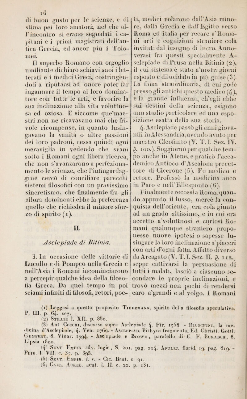 iG di buon gusto per le scienze, e di stima pei loro amatori; nel che al- jP incontro si erano segnalati i ca¬ pitani e i primi magistrati delPan- tica Grecia, ed ancor più i Tolo- mei. il superbo Romano con orgoglio umiliante dichiarò schiavi suoi i let¬ terati e i medici Greci, costringen¬ doli a riputarsi ad onore poter far ingannare il tempo al loro domina¬ tore con tutte le arti, e favorire la sua inclinazione alla vita voluttuo¬ sa ed oziosa. E siccome que'mae- stri non ne ricavavano mai che fri¬ vole ricompense, in quanto lusin¬ gavano la vanità o altre passioni dei loro padroni, cessa quindi ogni meraviglia in vedendo che svanì sotto i Romani ogni libera ricerca, che non s'avanzarono a perfeziona¬ mento le scienze, che Piniìngardag- ghie cercò di conciliare parecchi sistemi filosofici con un pravissimo sincretismo, che lilialmente fra gli allora dominanti ebbe la preferenza quello che richiedea il minore sfor¬ zo di spirito (i). IL Asciepiade di Bitinìa. 3. In occasione delle vittorie di Lucullo e di Pompeo nella Grecia e nell'Asia i Romani incominciarono a percepir qualche idea della filoso¬ fia Greca. Da quel tempo in poi sciami infiniti di filosofi, retori, poe¬ ti, medici volarono dall’Asia mino¬ re, dada Grecia e dall’Egitto verso Roma ed Italia per recare a “'Roma¬ ni arti e cognizioni straniere colà invitati dal bisogno di lucro. Anno¬ verasi fra questi specialmente À- sclepiade diPrusa nella JBitinia (a), il cui sistema è stalo ahiostri giorni esposto e dilucidato in più guise (3). La fama straordinaria, di cui godè presso gli antichi questo medico (4), e la grande influenza, elf egli ebbe sui destini della scienza, esigono uno studio particolare ed una espo¬ sizione esatta della sua storia. 4- Asclepiade passò gli anni giova¬ nili in Alessandria, avendo avuto per maestro Cleofanto (V. T. I. Sez. IV. §. 100.). Soggiornò per qualche tem¬ po anclie in Atene, e praticò l'acca¬ demico Antioco d' Ascalona precet¬ tore di Cicerone (5). Fu medico e retore. Professò la medicina anco in Paro e nelPEllesponto (6). Finalmente recossi a Roma, quan¬ do appunto il lusso, mercè la con¬ quista deiroriente, era colà giunto ad un grado altissimo, e in cui era accetto aRoluttuosi e curiosi Ro¬ mani qualunque straniero propo¬ nesse nuove ipotesi o sapesse lu¬ singare la loro inclinazione a piaceri con arti dhjgni fatta. Affatto diverso da Arcogato (Y. T. I. Sez. II. g. 112. seppe cattivarsi la persuasione di tutti i malati, lasciò a ciascuno se¬ condare le proprie inclinazioni, e trovò mezzi non pochi di rendersi caro aggrandì e al volgo. I Romani (1) Leggasi a questo proposito Tiehemann. spirito dela filosofia speculativa. P. III. p. 64. seg. (2) Strabo 1. XII. p. 85o. (3) Ant Cocchi, discorso sopra Asclepiade 4- Fb. 17^8. - Bianchini, la me¬ dicina d'Asclepiade, L|. Yen. 1769. - Asclfpiad. Bilhyni fragmenla. Ed. Christi. Golii. Gumpert, 8. Vinar. 1794- “ Asclepiade e Brown, para’ellu di C. F. Buradch, 8. Lipsia 1800. (41 Sext. Fmpir. ady. logie., S. 201. pag. 214. Apulej. florid. 19. pag. 819. - Plin. 1. VII. c. 37. p. 395. (5) Sext. Empir. 1. v. - Cic. Brut, c 91.