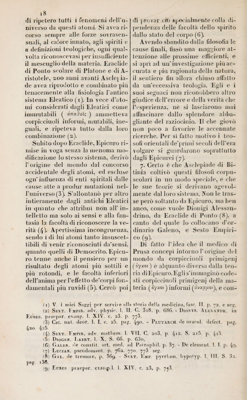 di ripetere tutti i fenomeni dell'u¬ niverso da questi atomi. Si avea ri¬ corso sempre alle forze sovra sen¬ suali, al calore innato, agli spiriti e a definizioni teologiche, ogni qual¬ volta riconoscevasi per insudiciente il mescuglio della materia. Eraclide di Ponto scolare di Platone e di A- ristotele, 200 anni avanti Asclepia- de avea riprodotto e combinato più tenacemente alla fisiologia l'antico sistema Eleatico (1). In vece d’ato¬ mi considerati dagli Eleatici come immutabili ( à-TczSeU ) ammetteva corpicciuoli informi, mutabili, ine¬ guali, e ripeteva tutto dalla loro combinazione (2). Subito dopo Eraclide, Epicuro ri¬ mise in voga senza la menoma mo¬ dificazione lo stesso sistema, derivò P origine del mondo dal concorso accidentale degli atomi, ed escluse ogn’influenza di enti spiritali dalle cause atte a produr mutazioni nel- Puniverso (3). S’allontanò per altro intieramente dagli antichi Eleatici in quanto che attribuì non all' in¬ telletto ma solo ai sensi e alla fan¬ tasia la facoltà di riconoscere la ve¬ rità (4). Apertissima incongruenza, sendo i di lui atomi tanto insuscet¬ tibili di venir riconosciuti da’sensi, quanto quelli di Democrito. Epicu¬ ro tenne anche il pensiero per un risultato degli atomi più sottili e più rotondi, e le facoltà inferiori dell’anima per l’effe Ito de’corpi fon¬ damentali più ruvidi (5). Cercò poi «li provar ciò specialmente colla «li- pendenza delle facoltà dello spirito dallo stato del corpo (6). Avendo sbandilo dalla filosofia le cause finali, fissò una maggiore at¬ tenzione alle prossime efficienti, e si aprì ad un'investigazione più ac¬ curata e più ragionata della natura, il sentiero fin allora chiuso affatto da un'eccessiva teologia. Egli e i suoi seguaci non riconobbero altro giudice dell'errore e della verità che l’esperienza, nè si lasciarono mai affascinare dallo splendore abba¬ gliante del raziocinio. Il che giovò non poco a favorire le accennate ricerche. Per sì fatto motivo i teo¬ sofi orientali de'primi secoli dell'era volgare si guardarono soprattutto dagli Epicurei (7). 7. Certo è che Asclepiade di Bi- tinia coltivò questi filosofi corpu¬ scolari in un modo speciale, e che le sue teorie si derivano agevol- mente dal loro sistema. Non le tras¬ se però soltanto da Epicuro, ma ben anco, come vuole Dionigi Alessan¬ drino, da Eraclide di Ponto (8), a canto del quale lo collocano d'or¬ dinario Galeno, e Sesto Empiri- cu (9). Di fatto l’idea che il medico di Prusa concepì intorno l'origine del mondo da corpicciuoli primigeni (oyy.01 ) è alquanto diversa dalla teo¬ ria di Epicuro. Egli s'immaginò code¬ sti corpicciuoli primigeni della ma¬ teria (07x01) informi e con¬ fi) V. i miei Saggi ppr servite ulta storia «Iella medicina, fase. II. p. 72. e sej, (2) Sext. Empir. adv. physie. 1. II. C. 3i8. p. 686. - Dionys. Alexandr. in Euseb. praepar. eum®. I. XIV. c. 23. p. 773. (3) Cic. nat. deor. 1. I. c. 25. pa®. ^90. - Plutarch. de oracul. defect. pa®. 420. 4««5 (4) Sext. Fmpir. adv. matbem. 1. VII. C. 2o3. p. 412- S. 2i5. p. 4ià. (5) Diogen. Laert. I. X. S. 66. p. 63o. (6) Galen, de constò, art. med. ad Pairophil. p. 37. - De element. 1. I. p. 4o- (7) Lucian. pseiidoruant. p. 762. 770. 773 se®. (o) Gal. *le Iremoie, p. 369. - Sext. Emp. pyrrlion. liypotyp. 1. Ili, S. 3z. pag. i36. (9; Euseb praepar. evang«l. 1. XIV. c. 23. p. 773.
