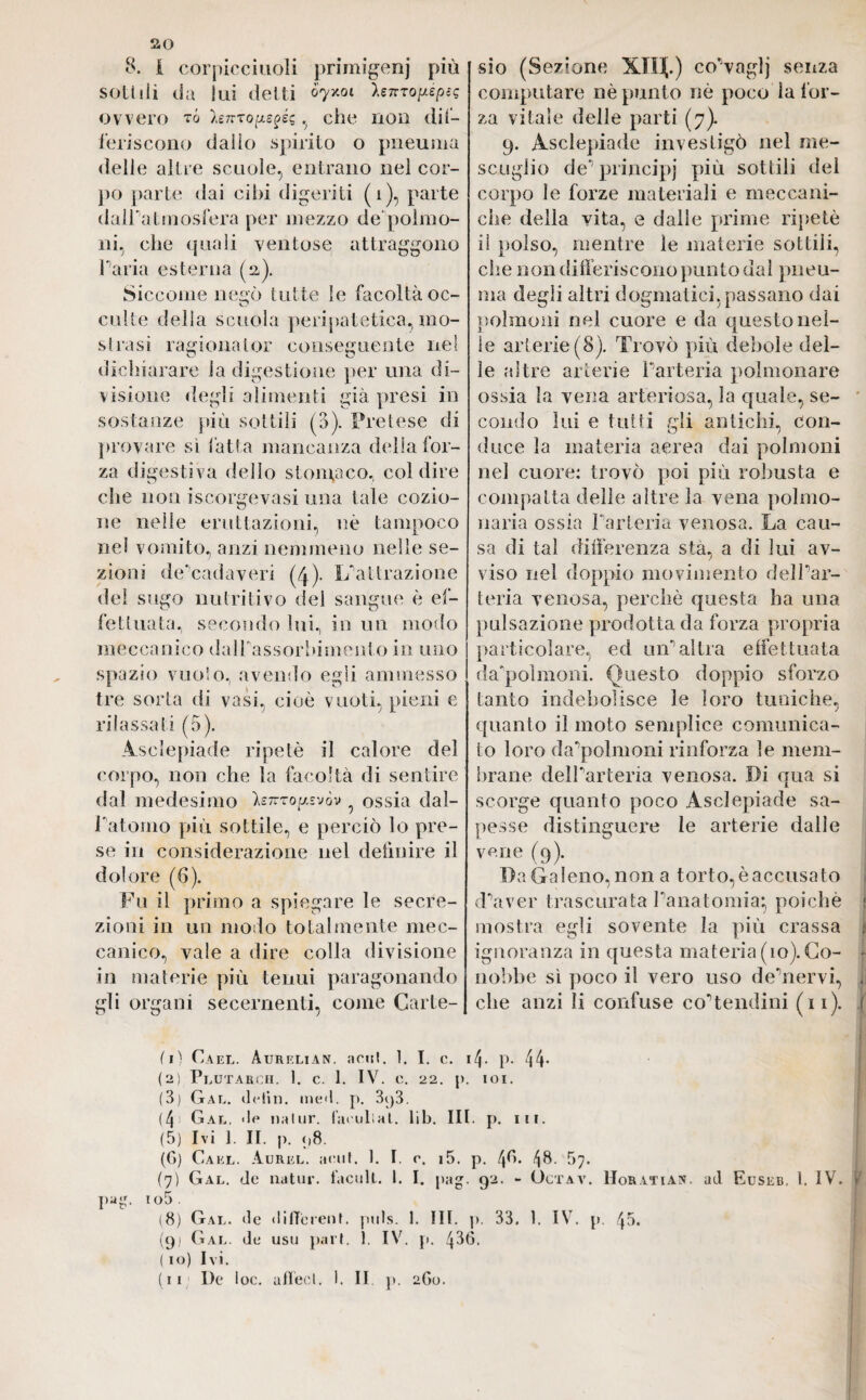 8. I corpicciuoli primsgenj più sottili da lui detti <>7x0t *£7Tro^épsq ovvero tó hmopegéi, che non dif¬ feriscono dallo spirito o pneuma «ielle altre scuole, entrano nel cor¬ po parte dai cibi digeriti (1), parte dairatmosfera per mezzo de polmo¬ ni, che quali ventose attraggono Paria esterna (2). Siccome negò tutte le facoltà oc¬ culte delia scuola peripatetica., mo¬ strasi ragionator conseguente nel dichiarare la digestione per una di¬ visione degli alimenti già presi in sostanze più sottili (a). Pretese di provare sì l'atta mancanza della for¬ za digestiva dello s tonta co, col dire che non iscorgevasi una tale cozio- ne nelle eruttazioni, uè tampoco nel vomito, anzi nemmeno nelle se¬ zioni de‘cadaveri (4). L’attrazione dei sugo nutritivo del sangue è ef¬ fettuata, secondo lui, in un modo meccanico dalPassorhimento in uno spazio vuoto, avendo egli ammesso tre sorta di vasi, cioè vuoti, pieni e rilassati (5). Asciepiade ripetè il calore del corpo, non che la facoltà di sentire dal medesimo hnropsvov ossia dal- Patomo più sottile, e perciò lo pre¬ se in considerazione nel definire il dolore (6). Fu il primo a spiegare le secre¬ zioni in un modo totalmente mec¬ canico, vale a dire colla divisione in materie più tenui paragonando gli organi secernenti, come Carte¬ sio (Sezione XIH.) co’vnglj senza computare nè punto nè poco la for¬ za vitale delle parti (7). 9. Asciepiade investigò nel me- scuglio de“ principi più sottili del corpo le forze materiali e meccani¬ che della vita, e dalle prime ripetè il polso, mentre le materie sottili, che non differiscono punto dal pneu¬ ma degli altri dogmatici, passano dai polmoni nel cuore e da questo nel¬ le arterie (8). Trovò più debole del¬ le altre arterie Parteria polmonare ossia la vena arteriosa, la quale, se¬ condo lui e tutti gli antichi, Con¬ duce la materia aerea dai polmoni nel cuore: trovò poi più robusta e compatta delie altre la vena polmo¬ naria ossia Parteria venosa. La cau¬ sa di tal differenza sta, a di lui av¬ viso nel doppio movimento dell’ar- teria venosa, perchè questa ha una pulsazione prodotta da forza propria particolare, ed un’altra effettuata da'polmoni. Questo doppio sforzo tanto indebolisce le loro tuniche, quanto il moto semplice comunica¬ to loro da’polmoni rinforza le mem¬ brane delParteria venosa. Di qua si scorge quanto poco Asciepiade sa¬ pesse distinguere le arterie dalle vene (9). Da Galeno, non a torto, è accusato d’aver trascurata l’anatomia^ poiché : mostra egli sovente la più crassa j ignoranza in questa materia (io). Co- • nobbe sì poco il vero uso de’nervi, . che anzi li confuse co’tendini (11). f fi) Cael. Aurelian, acuì. 1. I. c. ifj. p. 44- (2) PlUTARCH. 1. C. 1. IV. C. 22. J). IOI. (3) Gal. delin. me<l. p. 3<j3. (4! Gal. <!c nalur. Cuculiai, lib. III. p. in. (5) Ivi 1. II. p. p8. (G) Cael. Aurel, acuì. 1. I. c. i5. p. 4^’* 4^- ->7. (7) Gal. de natur. Iaculi. 1. I. pag. 92. - Octav. Morati an. ad Euseb. I. IV. > py. io5 . (8) Gal. de different, puls. 1. III. p. 33. 1. IV. p. 43. (gj Gal. de usu pari. 1. IV. p. 43G. ( io) Ivi. (11 De loc. aflecl. 1. II p. 2G0. !