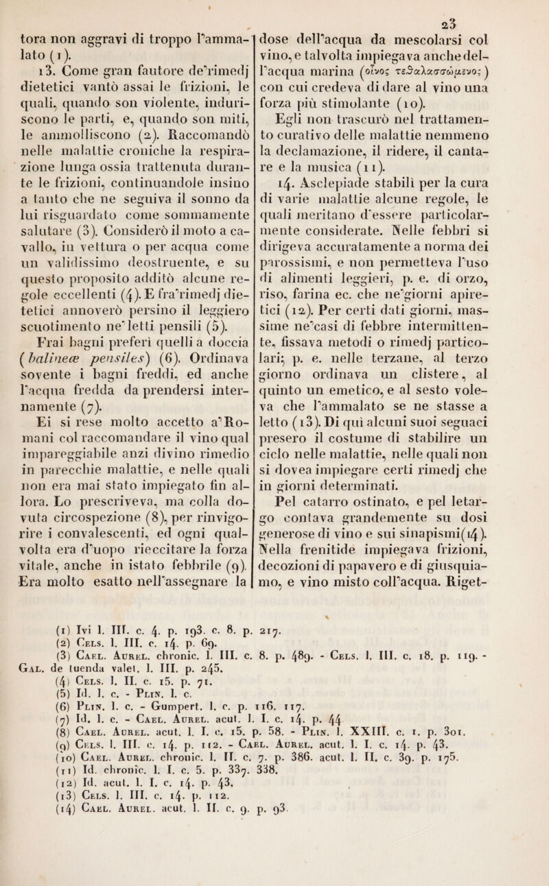 torà non aggravi di troppo l’amma¬ lato (j). i3. Come gran fautore de’rimedj dietetici vantò assai le frizioni, le quali, quando son violente, induri¬ scono le parti, e, quando son miti, le ammolliscono (a). Raccomandò nelle malattie croniche la respira¬ zione lunga ossia trattenuta duran¬ te le frizioni, continuandole insino a tanto che ne seguiva il sonno da lui riguardato come sommamente salutare (3). Considerò il moto a ca¬ vallo, in vettura o per acqua come un validissimo deostruente, e su questo proposito additò alcune re¬ gole eccellenti (4). E fra’rimeclj die¬ tetici annoverò persino il leggiero scuotimento negletti pensili (5). Frai bagni preferì quelli a doccia ( balinece pensiles) (6), Ordinava sovente i bagni freddi, ed anche Inacqua fredda da prendersi inter¬ namente (7). Ei si rese molto accetto a’Ro- mani col raccomandare il vino qual impareggiabile anzi divino rimedio in parecchie malattie, e nelle quali non era mai stato impiegato fin al¬ lora. Lo prescriveva, ma colla do¬ vuta circospezione (8), per rinvigo¬ rire i convalescenti, ed ogni qual¬ volta era d’uopo rieccitare la forza vitale, anche in istato febbrile (9). Era molto esatto nell’assegnare la 23 dose dell’acqua da mescolarsi col vino, e talvolta impiegava anche del¬ l’acqua marina (ohoq t£3aXa<7<xcó/2ìvo: ) con cui credeva di dare al vino una forza più stimolante (10). Egli non trascurò nel trattamen¬ to curativo delle malattie nemmeno la declamazione, il ridere, il canta¬ re e la musica (11). 14. Asclepiade stabilì per la cura di varie malattie alcune regole, le quali meritano d'essere particolar¬ mente considerate. Nelle febbri si dirigeva accuratamente a norma dei parossismi, e non permetteva l’uso di alimenti leggieri, p. e. di orzo, riso, farina ec. che ne’giorni apire¬ tici (12). Per certi dati giorni, mas¬ sime ne’casi di febbre intermitten¬ te, fissava metodi o rimedj partico¬ lari} p. e. nelle terzane, al terzo giorno ordinava un clistere, al quinto un emetico, e al sesto vole¬ va che l’ammalato se ne stasse a letto (i3). Di qui alcuni suoi seguaci presero il costume di stabilire un ciclo nelle malattie, nelle quali non si dovea impiegare certi rimedj che in giorni determinati. Pel catarro ostinato, e pel letar¬ go contava grandemente su dosi generose di vino e sui sinapismi(i4). Nella frenitide impiegava frizioni, decozioni di papavero e di giusquia¬ mo, e vino misto coll’acqua. Riget- (1) Ivi 1. III. c. 4- P- ip3. c- 8- P- 217. (2) Cels. 1. III. c. 14. p- 69. (3) Cael. Aurel, chronic. 1. III. c. 8. p. 489. - Cels. I. III. c. 18. p. 119. - Gal. de luenda valel. 1. III. p. 245. (4) Cels. 1. II. c. i5. p. 71. (5) Id. 1. c. - Plin. 1. c. (6) Plin. 1. c. - Gumpert. I. c. p. 116. 117. (7) Id. 1. c. - Cael. Aurel, acuì. 1. I. c. 14. p. 44 (8) Cael. Aorel. acut. 1. I. e. i5. p. 58. - Plin. 1. XXIII. c. 1. p. 3oi. (q) Cels. 1. III. e. 14. p. 112. - Carl. Aurel, acut. 1. I. c. i4- p. 4^* (10) Cael. Aurel, chronic. 1. II. c. 7. p. 386. acut. 1. II. c. 39. p. 175. (11) Id. chronic. 1. I. c. 5. p. 33^. 338. (12) Id. acuì. 1. I. c. 14. p. 43. (13) Cels. 1. III. c. 14. p. >12.