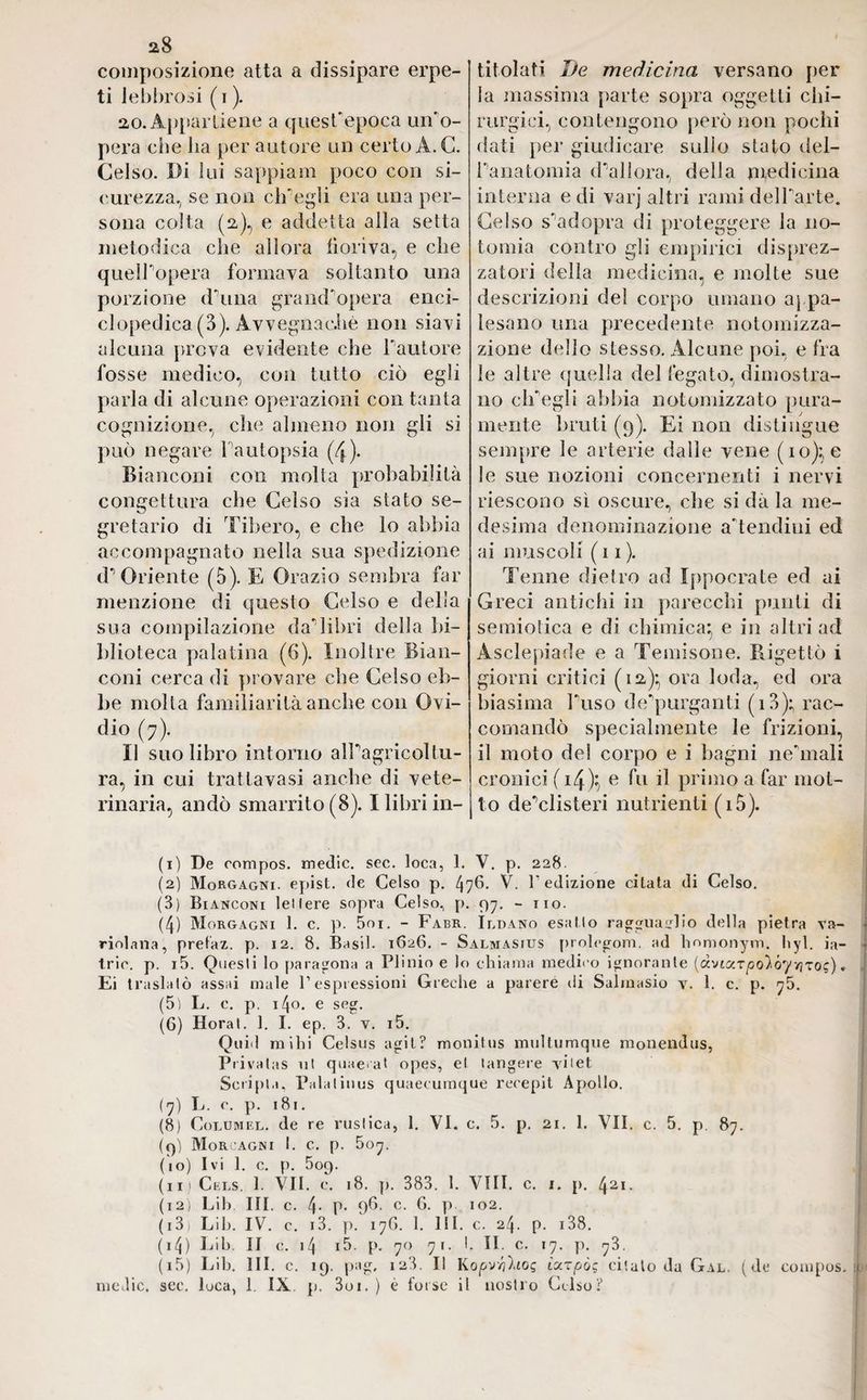 a8 composizione atta a dissipare erpe¬ ti lebbrosi ( i ). 20. Appartiene a quest'epoca uifo- pera che ha per autore un certo A. C. Celso. Di lui sappiam poco con si¬ curezza., se non ch'egli era una per¬ sona colta (2), e addetta alla setta metodica che allora fioriva, e che quell’opera formava soltanto una porzione duna grand'opera enci¬ clopedica (3). Avvegnaché non siavi alcuna prova evidente che fautore fosse medico, con tutto ciò egli parla di alcune operazioni con tanta cognizione, che almeno non gli si può negare fautopsia (4). Bianconi con molta probabilità congettura che Celso sia stato se¬ gretario di l ibero, e che lo abbia accompagnato nella sua spedizione (l’Oriente (5). E Orazio sembra far menzione di questo Celso e della sua compilazione da'libri della bi¬ blioteca palatina (6). Inoltre Bian¬ coni cerca di provare che Celso eb¬ be molta familiarità anche con Ovi¬ dio (7). Il suo libro intorno all’agricoltu¬ ra, in cui trattavasi anche di vete¬ rinaria, andò smarrito (8). I libri in¬ titolati De medicina versano per la massima parte sopra oggetti chi¬ rurgici, contengono però non pochi dati per giudicare sullo stato del¬ l’anatomia d’allora, della medicina interna e di varj altri rami del harte. Celso s’adopra di proteggere la 110- tomia contro gli empirici deprez¬ zatoci della medicina, e molte sue descrizioni del corpo umano appa¬ lesano una precedente notomizza- zione dello stesso. Alcune poi, e fra le altre quella del fegato., dimostra¬ no clfegli abbia notomizzato pura¬ mente bruti (9). Ei non distingue sempre le arterie dalle vene (io); e le sue nozioni concernenti i nervi riescono sì oscure, che si dà la me¬ desima denominazione a'tendiui ed ai muscoli (11). Tenne dietro ad Ippocrate ed ai Greci antichi in parecchi punti di semiotica e di chimica; e in altri ad Asclepiade e a Temisone. Rigettò i giorni critici (12)* ora loda, ed ora biasima fuso de purganti (i3); rac¬ comandò specialmente le frizioni, il moto del corpo e i bagni ne'mali cronici ( 14)} e fu il primo a far mot¬ to de’clisteri nutrienti (i5). (1) De compos. medie, sec. loca, 1. V. p. 228 (2) Morgagni, epist. de Celso p. 476. V. l'edizione citata di Celso. (8) Bianconi lei Iere sopra Celso, p. 97. - no. (4) Morgagni 1. c. p. 5oi. - Fabr. Ildano esatto ragguaglio della pietra va- riolana, pretaz. p. 12. 8. Basii. 1626. - Salmasius prolegom. ad homonym, hyl. ia- trio. p. i5. Questi lo paragona a Plinio e lo chiama medico ignorante (àvtar^o)óyvjTo?). Ei traslatò assai male P espressioni Greche a parere di Salmasio v. 1. c. p. 75. (5) L. c. p. 140. e seg. (6) Horal. 1. I. ep. 3. v. i5. Quid mihi Celsus agii? monitus multumque monendus, Privalas ut quaeat opes, el tangere viiet Sciipia, Palaiinus quaecumque recepit Apollo. (7) L. c. p. 181. (8) Coldmel. de re rustica, 1. VI. c. 5. p. 21. 1. VII. c. 5. p. 87. (9) Morgagni I. c. p. 507. (10) Ivi 1. c. p. 509. (11) Cels. 1. VII. e. 18. p. 383. 1. Vili. c. 1. p. 421. (12) Lih. III. c. 4- P* 96* c. G. p 102. ( 13) Lih. IV. c. i3. p. 17G. 1. 111. c. 24. p. 138. ( 14) Lih. II c. 14 i5. p. 70 71. 1. II. c. 17. p. 73. (i5) Lih. III. c. 19. pag, 123. Il Kopv'/ihoq icczpò; citalo da Gal. (de compos. 1