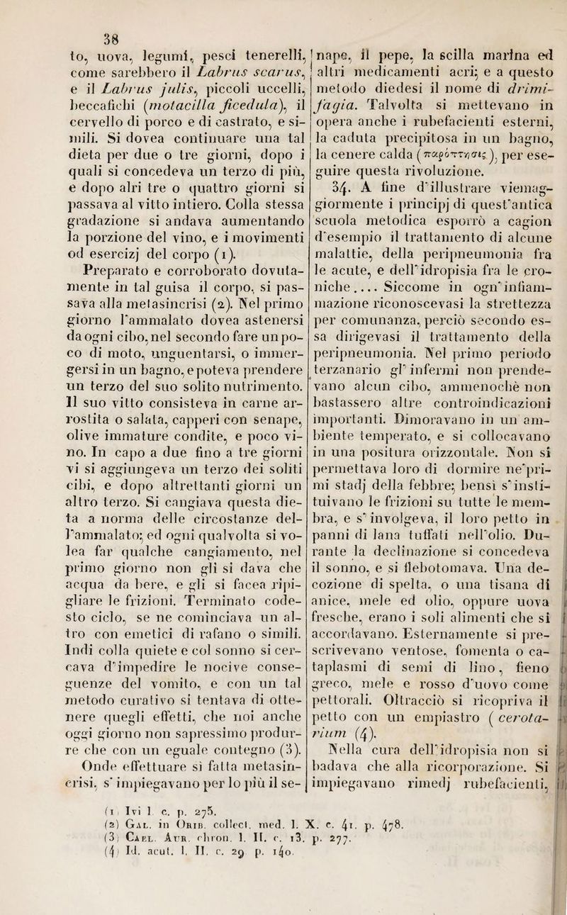 to, uova, legumi, pesci tenerelli, come sarebbero il Labrus scarus, e il Labrus julìs, piccoli uccelli, beccatìchi (molaciIla fiocchila), il cervello di porco e di castrato, e si¬ mili. Si dovea continuare una tal dieta per due o tre giorni, dopo i quali si concedeva un terzo di più, e dopo airi tre o quattro giorni si passava al vitto intiero. Colla stessa gradazione si andava aumentando la porzione del vino, e i movimenti od esercizj del corpo (i). Preparato e corroborato dovuta¬ mente in tal guisa il corpo, si pas¬ sava alla mefasincrisi (a). Nel primo giorno l'ammalato dovea astenersi da ogni cibo, nel secondo fare un po¬ co di moto, unguentarsi, o immer¬ gersi in un bagno, e poteva prendere un terzo del suo solito nutrimento. 11 suo vitto consisteva in carne ar¬ rostita o salata, capperi con senape, olive immature condite, e poco vi¬ no. In capo a due fino a tre giorni vi si aggiungeva un terzo dei soliti cibi, e dopo altrettanti giorni un altro terzo. Si cangiava questa die¬ ta a norma delle circostanze del- Pammalato} ed ogni qualvolta si vo- lea far qualche cangiamento, nel primo giorno non gli si dava che acqua da bere, e gli si facea ripi¬ gliare le frizioni. Terminato code¬ sto ciclo, se ne cominciava un al¬ tro con emetici di rafano o simili. Indi colla quiete e col sonno si cer¬ cava d1 impedire le nocive conse¬ guenze del vomito, e con un tal metodo curativo si tentava di otte¬ nere quegli effetti, che noi anche oggi giorno non sapressimo produr¬ re die con un eguale contegno (3). Onde effettuare sì fatta metasin- crisi, s‘ impiegavano per lo più il se- ( I i Ivi 1 C. [). 2^5. (z) Gal. in Orib. collecl. ined. 1. (3; Cael. Atr rii roti. 1. II. <\ i3. (4; IP acut. 1. II. c. 29 p. 14o. nape, il pepe, la scilla marina ed altri medicamenti acri} e a questo metodo diedesi il nome di dvimi- facjia. Talvolta si mettevano in opera anche i rubefacienti esterni, la caduta precipitosa in un bagno, la cenere calda (-na^ó^T^cng^ per ese¬ guire questa rivoluzione. 34. A line d'illustrare viemag- giormente i principi di quesPantica scuola metodica esporrò a cagion d'esempio il trattamento di alcune malattie, della peripneumonia fra le acute, e dell*idropisia fra le cro¬ niche.... Siccome in ogn'infiam¬ mazione riconoscevasi la strettezza per comunanza, perciò secondo es¬ sa dirigevasi il trattamento della peripneumonia. Nel primo periodo terzanario gP infermi non prende¬ vano alcun cibo, ammenoché non bastassero altre controindicazioni importanti. Dimoravano in un am¬ biente temperato, e si collocavano in una positura orizzontale. Non si permettava loro di dormire ne'pri- mi stadj della febbre} bensì sTnsti- tuivano le frizioni su tutte le mem¬ bra, e s*1 involgeva, il loro petto in panni di lana tuffati nelPolio. Du¬ rante la declinazione si concedeva il sonno, e si llebotomava. Tùia de¬ cozione di spelta, o una tisana di anice, mele ed olio, oppure uova fresche, erano i soli alimenti che si j accordavano. Esternamente si pre¬ scrivevano ventose, fomenta o ca- • taplasmi di semi di lino, fieno n greco, mele e rosso d'uovo come pettorali. Oltracciò si ricopriva il ! petto con un empiastro ( cerota- ij ri um (4). Nella cura delPidropisia non si badava che alla ricorporazione. Si r impiegavano rimedj rubefacienti, jij c. 4*. p. 4?^-