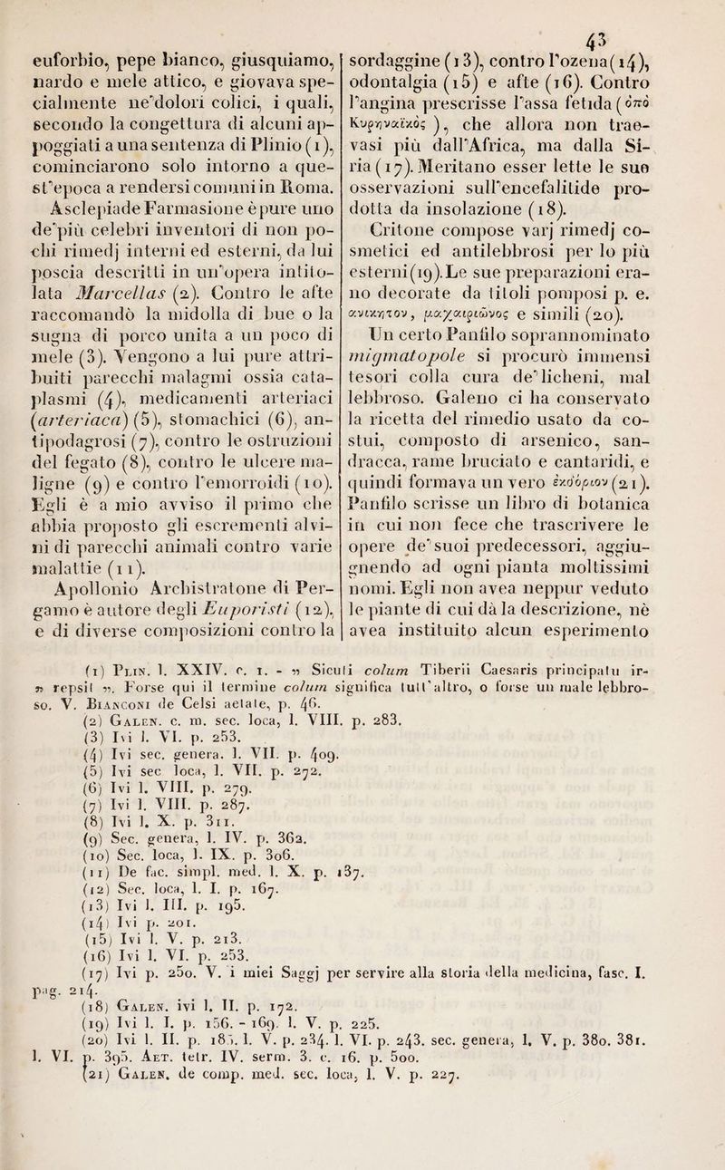 euforbio, pepe bianco, giusquiamo, nardo e mele attico, e giovava spe¬ cialmente ne'dolori colici, i quali, secondo la congettura di alcuni ap¬ poggiati a una sentenza di Plinio ( i ), cominciarono solo intorno a que- gf epoca a rendersi comuni in Peonia. ÀsclepiadeFarmasione è pure uno de più celebri inventori di non po¬ chi rimedj interni ed esterni, da lui poscia descritti in uiFopera intito¬ lata Marcellas (a). Contro le afte raccomandò la midolla di bue o la sugna di porco unita a un poco di mele (3). Tengono a lui pure attri¬ buiti parecchi malagmi ossia cata¬ plasmi (4)i medicamenti arteriaci (artericica) (5), stomachici (6), an- tipodagrosi (7), contro le ostruzioni del fegato (8), contro le ulcere ma¬ ligne (9) e contro Pemorroidi (io). Egli è a mio avviso il primo che abbia proposto gli escrementi alvi¬ ni di parecchi animali contro varie malattie (11). Apollonio Archistratone di Per¬ gamo è autore degli Euporisti (12,), e di diverse composizioni contro la sordaggine (13), contro rozena(i4), odontalgia (i5) e afte (ih). Contro Pangina prescrisse Passa fetida[Ò7zò Kufyjvatxò; )^ che allora non trae- vasi più dall1 11 Africa, ma dalla Si¬ ria ( 17). Meritano esser lette le sue osservazioni sulPencefalitide pro¬ dotta da insolazione (18). Critone compose varj rimedj co¬ smetici ed antilebbrosi per lo più esterni(i9).Le sue preparazioni era¬ no decorate da titoli pomposi p. e. avuwj'iov, pa£atfcävog e simili (20). Un certo Panfilo soprannominato migrnatopole si procurò immensi tesori colla cura de’’licheni, mal lebbroso. Galeno ci ha conservato la ricetta del rimedio usato da co¬ stui, composto di arsenico, san¬ dracca, rame bruciato e cantaridi, e quindi formava un vero èxo'òpiov (ai). Panfilo scrisse un libro di botanica in cui non fece che trascrivere le opere de suoi predecessori, aggiu- gnendo ad ogni pianta moltissimi nomi. Egli non avea neppur veduto le piante di cui dà la descrizione, nè avea instituito alcun esperimento (1) Plin. 1. XXIV. c. 1. - « Siculi colum Tiberii Caesaris principali! ir- n repsil •>•>. Forse qui il termine colum significa lui l'altro, o forse un male lebbro¬ so. V. Bianconi de Celsi aelale, p. 4^- (2) Galen, c. m. sec. loca, 1. Vili. p. 283. (3) Ivi 1. VI. p. 253. (4) Ivi sec. genera. 1. VII. p. 4°9- (5) Ivi sec loca, 1. VII. p. 272. (6) Ivi 1. Vili. p. 279. (7) Ivi 1. Vili. p. 287. (8) Ivi 1. X. p. 3n. (9) Sec. genera, 1. IV. p. 362. (10) Sec. loca, 1. IX. p. 3o6. (11) De fac. simpl. med. 1. X. p. 187. (12) Sec. loca, 1. I. p. 167. (13) Ivi 1. III. p. 198. ( I 4 ) Ivi p. 20 1. (15) Ivi 1. V. p. 2i3. (16) Ivi 1. VI. p. 253. (17) Ivi p. 25o. V. i miei Saggj per servire alla storia «Iella medicina, fase. I. pag. 214. (18) Galen, ivi 1. II. p. 172. (19) Ivi 1. I. p. i56. - 169. 1. V. p. 225. (20) Ivi l. II. p. 185. 1. V. p. 284. 1. VI. p. 243. sec. genera, 1. V. p. 38o. 38r. 1. VI. p. 3q5. Aet. tetr. IV. serra. 3. c. 16. p. 5oo.