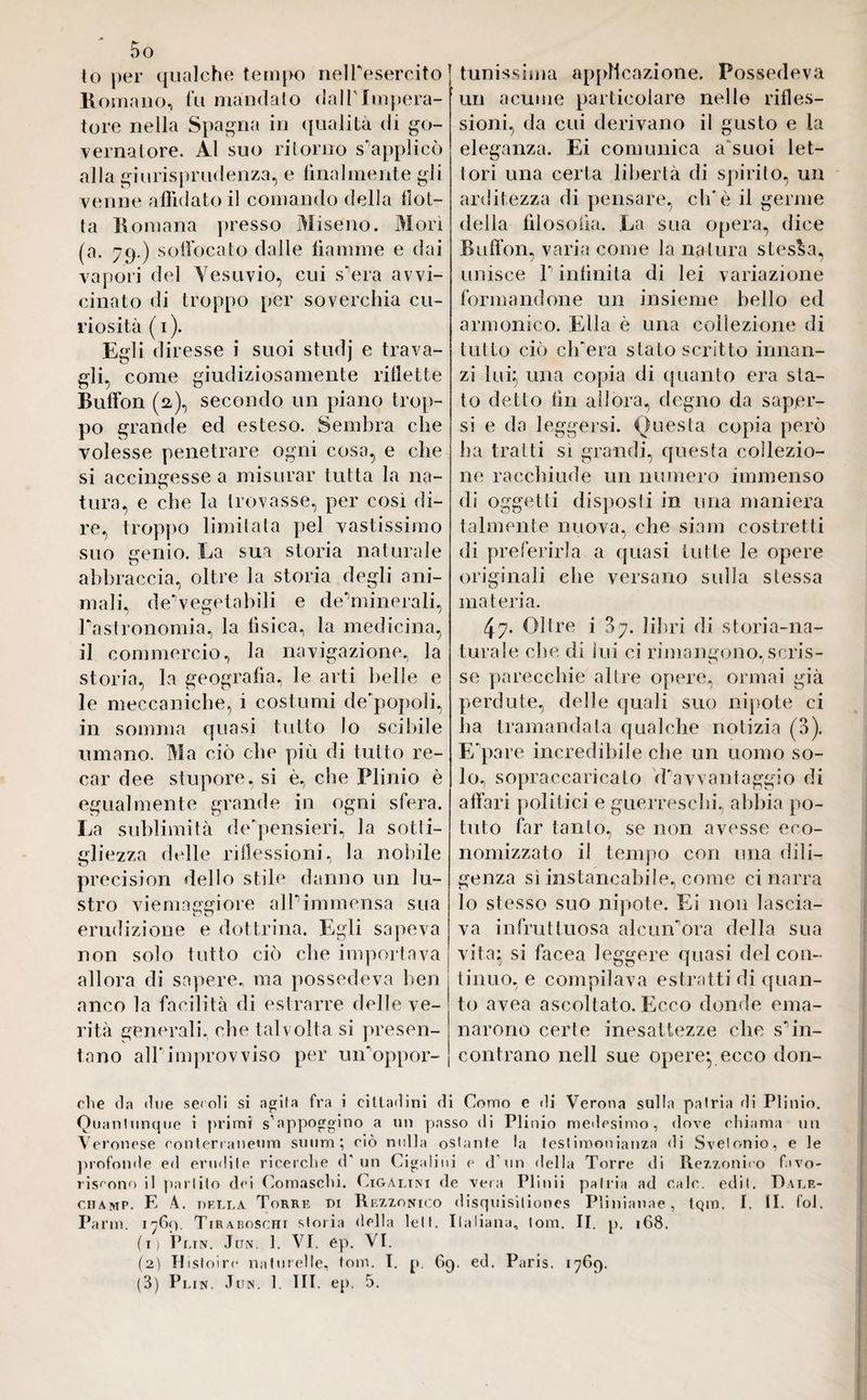 to per qualche tempo nelTesercito1 Romano, fu mandato dall'Impera¬ tore nella Spagna in qualità di go¬ vernatore. Al suo ritorno supplicò alla giurisprudenza, e lilialmente gli venne affidato il comando della dot¬ ta Romana presso Miseno. Mori (a. 79.) soffocato dalle fiamme e dai vapori del Vesuvio, cui s^era avvi¬ cinato di troppo per soverchia cu¬ riosità ( 1). Egli diresse i suoi studj e trava¬ gli, come giudiziosamente riflette Buffon (2), secondo un piano trop¬ po grande ed esteso. Sembra che volesse penetrare ogni cosa, e che si accingesse a misurar tutta la na- tura, e che la trovasse, per così di¬ re, troppo limitata pel vastissimo suo genio. Ea sua storia naturale abbraccia, oltre la storia degli ani¬ mali, deVegetabili e de’minerali, Gastronomia, la tìsica, la medicina, il commercio, la navigazione, la storia, la geografia, le arti belle e le meccaniche, i costumi de'popoli, in somma quasi tutto lo scibile umano. Ma ciò che più di tutto re¬ car dee stupore, si è, che Plinio è egualmente grande in ogni sfera. La sublimità de'pensieri, la sotti¬ gliezza delle riflessioni, la nobile precision dello stile danno un lu¬ stro vi e ma ergi ore alP immensa sua erudizione e dottrina. Egli sapeva non solo tutto ciò che importava allora di sapere, ma possedeva ben anco la facilità di estrarre delle ve¬ rità generali, che talvolta si presen¬ tano all'improvviso per un'oppor¬ tunissima applicazione. Possedeva un acume particolare nelle rifles¬ sioni, da cui derivano il gusto e la eleganza. Ei comunica a suoi let¬ tori una certa libertà di spirito, un arditezza di pensare, eh'è il germe della filosofia. La sua opera, dice Buffon, varia come la natura stessa, unisce l'infinita di lei variazione formandone un insieme bello ed armonico. Ella è una collezione di tutto ciò ch'era stato scritto innan¬ zi lui} una copia di quanto era sta¬ to detto fin allora, degno da saper¬ si e da leggersi. Onesta copia però ha tratti si grandi, questa collezio¬ ne racchiude un numero immenso di oggetti disposti in una maniera talmente nuova, che siam costretti di preferirla a quasi tutte le opere originali che versano sulla stessa materia. 47. Oltre i B7. libri di storia-na¬ turale che di lui ci rimangono, scris- se parecchie altre opere, ormai già perdute, delle quali suo nipote ci ha tramandata qualche notizia (3). E'pare incredibile che un uomo so¬ lo, sopraccaricato davvantaggio di affari politici e guerreschi, abbia po¬ tuto far tanto, se non avesse eco¬ nomizzato il tempo con una dili¬ genza sì instancabile, come ci narra lo stesso suo nipote. Ei non lascia¬ va infruttuosa alcuiLora della sua vita; si facea leggere quasi del con¬ tinuo, e compilava estratti di quan¬ to avea ascoltalo. Ecco donde ema¬ narono certe inesattezze clic s'in¬ contrano nell sue opere*, ecco don- che da due secoli si agita fra i cittadini di Como e di Verona sulla patria di Plinio. Quantunque i primi s’appoggino a un passo di Plinio medesimo, dove chiama un Veronese conterraneum sunna ; ciò nulla ostante la testimonianza di Svelonio, e le profonde ed erudite ricerche d un Cigalini e d’un della Torre di Rezzonieo favo¬ riscono il parlilo dei Comaschi. Cigalini de vera Piinii patria ad cale. edil. Rale- ciiamp. E A. della Torre di Rezzonico disquisitiones Plinianae, tQin. I. II. fol. Parm. 1769. Tiraboschi storia della lett. Italiana, lom. II. p. 168. (1) Plin. Jun. 1. VI. ep. VI. (2) Hisloire naturelle, toni. I. p. 69. ed. Paris. 1769.