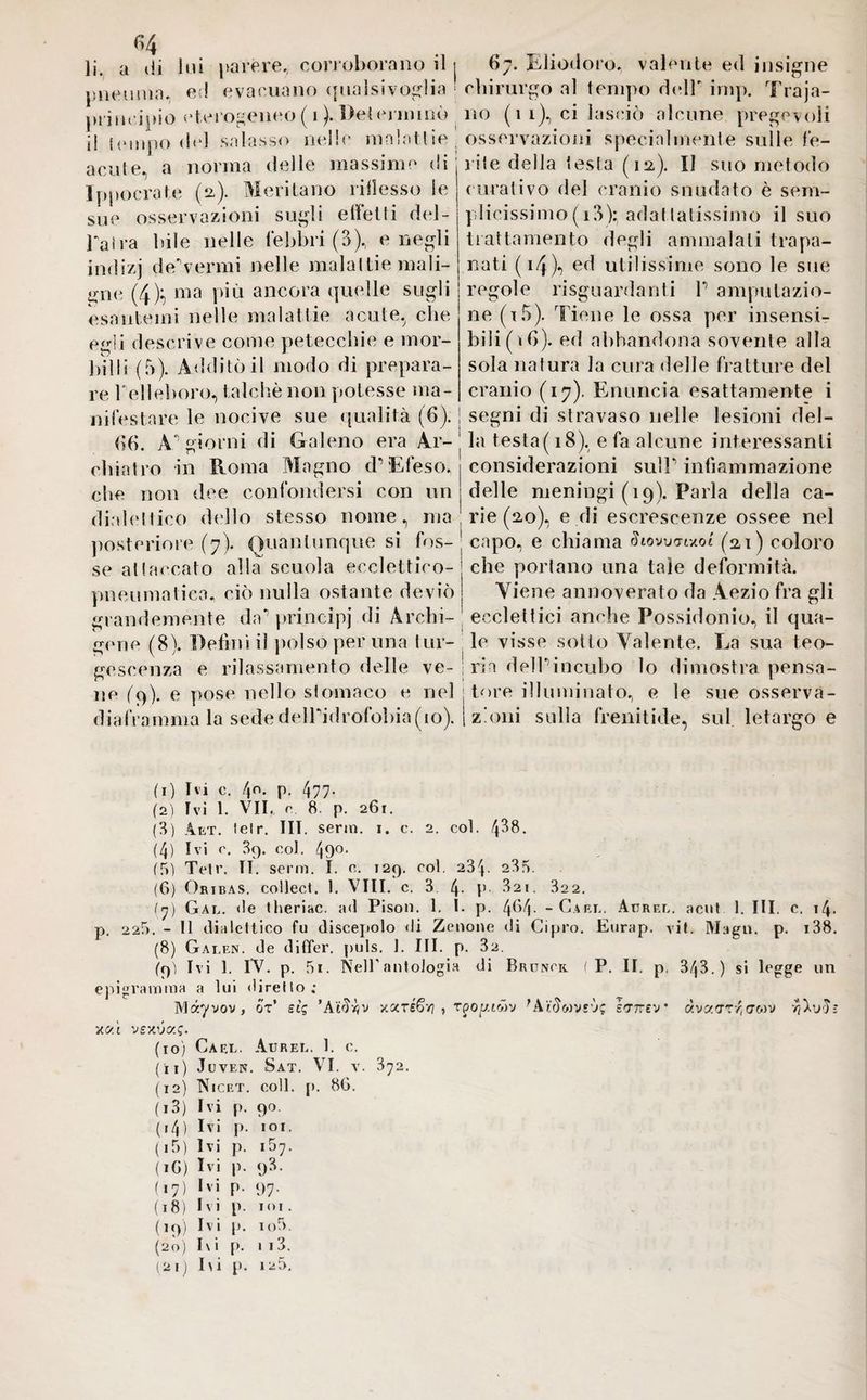 li. a tii pneuma i lui parére, corroborano il j 67. Eliodoro, valente ed insigne a. e:! evacuano qualsivoglia chirurgo al tempo dell' imp. Traja- principio eterogeneo ( 1 ). Determinò no (11), ci lasciò alcune pregevoli il tempo de] salasso nelle malattie ; osservazioni specialmente sulle fe- acute, a norma delle massime di j ile della testa (1a). Il suo metodo Ippocrate (a). Meritano riflesso le sue osservazioni sugli effetti del Taira bile nelle febbri (3), e negli indizj decermi nelle maialile mali¬ gne (4)f, ma più ancora quelle sugli esantemi nelle malattie acute, che egli descrive come petecchie e mor¬ billi (5). Additò il modo di prepara¬ re Telleboro, talché non potesse ma¬ curativo del cranio snudato è sem¬ plicissimo (i3):adallatissimo il suo trattamento degli ammalali trapa¬ nati ( 14)*) ed utilissime sono le sue regole riguardanti T amputazio¬ ne (i5). Tiene le ossa per insensi¬ bili (ih). ed abbandona sovente alla sola natura la cura delle fratture del cranio (17). Enuncia esattamente i infestare le nocive sue qualità (6). j segni di stravaso nelle lesioni del- (ib. Aggiorni di Galeno era Ar- la testa( 18), e fa alcune interessanti chiatro in Roma Magno d • Efeso, che non dee confondersi con un diafonico dello stesso nome, ma considerazioni sulT infiammazione delle meningi (19). Parla della ca¬ rie (20), e di escrescenze ossee nel posteriore (7). Quantunque si fos- capo, e chiama Siowa(21 ) coloro se attaccato alla scuola «eclettico-1 pneumatica, ciò nulla ostante deviò grandemente da'1 principi di Archi- che portano una tale deformità. Viene annoverato da Aezio fra gli ecclettici anche Possidonio, il qua¬ gline (8). Definì il polso peruna tur- le visse sotto Valente. La sua teo- gescenza e rilassamento delle ve- ; ria dell*1 incubo lo dimostra pensa¬ ne (9). e pose nello stomaco e nel ; tore illuminato, e le sue osserva- diaframma la sede delTidrofobia(io). | zàini sulla frenitide, sul letargo e (1) Di c. 40. p. 477. (2) fvi 1. VIE c 8- P- 261. (3) Alt. lelr. III. serin. 1. c. 2. col. 438. (4) Ivi e. B9. col. 490< (5) Tetr. II. semi. ì. e. 129. eoi. 23^. 235. (6) Oribas. collect. 1. Vili. c. 3 4- P 821. 322. (7) Gal. <le theriac. ad Pisoli. 1. I. p. (\b(\. - Carl. Aurel, acut 1. III. e. 14. p. 225. - 11 dialettico fu discepolo di Zenone di Cipro. Eurap. vif. Magri, p. i38. (8) Galen, de differ. puls. 1. III. p. 32. (pi Ivi 1. IV. p. 5i. Nell’antologia di Brunok ( P. II. p. 343.) si legge un epigramma a lui diretto; Màyvov, or* sìg ’Ai^vjv xxréfiri , rpogtwv errnev à,vxvrf,(jMv vjXuE V.C/.Ì vexuaff. (10) Cael. Aurel. 1. c. (11) JuVEN. Sät. VI. V. 372. (12) Nicet. coll. {). 8G. (13) Ivi p. 90. ( 14 ) Ivi p. IOI. (i5) Ivi p. 157. (iG) Ivi p. 93. (17) Ivi p. 97. (18) Ivi p. IOI. (19) Ivi p. io5. (20) I\i p. 1 i3. ( 2 I ) hi p. 125.