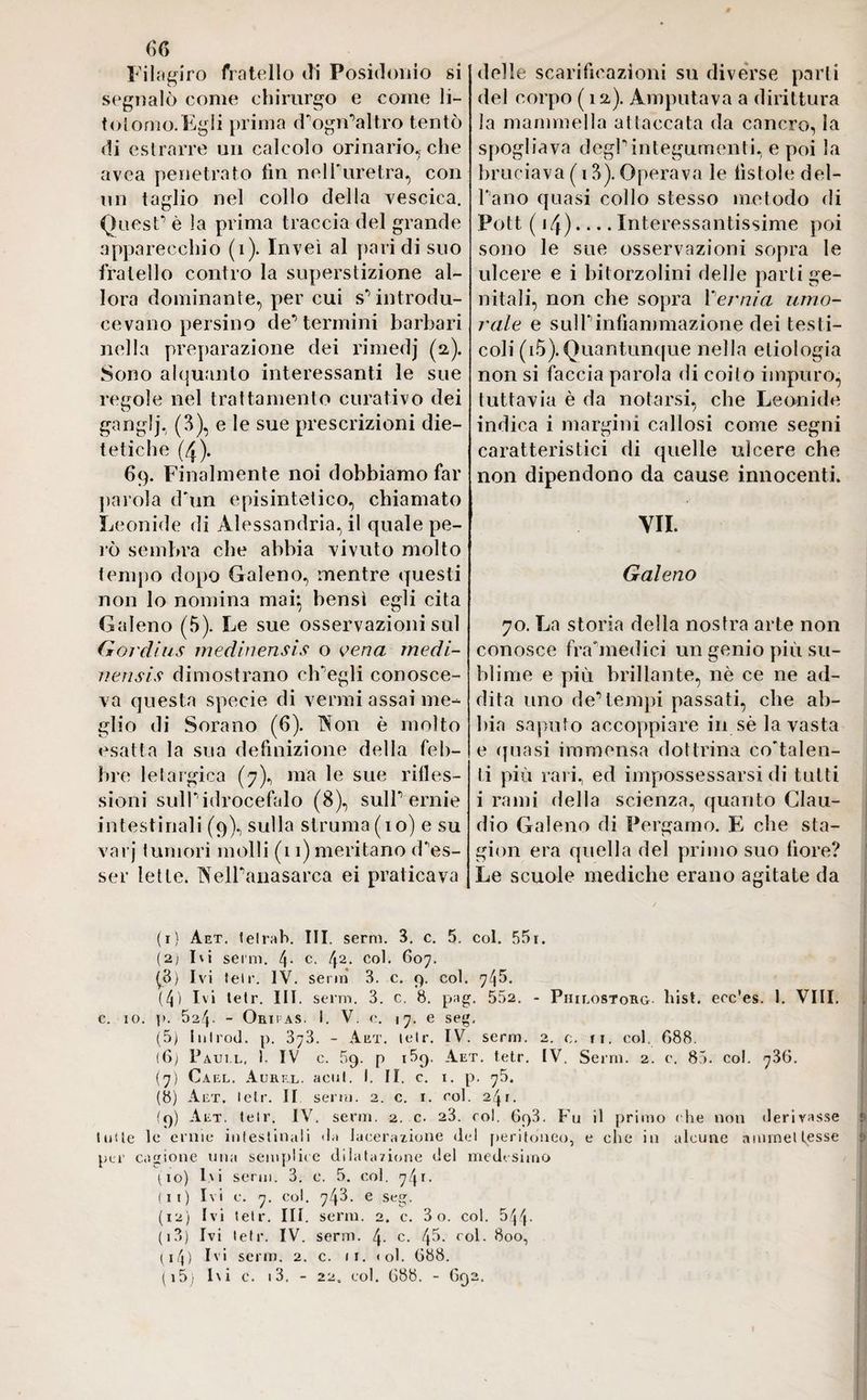 Filagiro fratello di Posidonio si segnalò come chirurgo e come li- tolomo. Egli prima cTogn,’altro tentò di estrarre un calcolo orinario, che avea penetrato fin nelPuretra, con un taglio nel collo della vescica. Quest- è la prima traccia del grande apparecchio (1). Inveì al paridi suo fratello contro la superstizione al¬ lora dominante, per cui s^ introdu¬ cevano persino de’termini barbari nella preparazione dei rimedj (a). Sono alquanto interessanti le sue regole nel trattamento curativo dei ganglj, (3), e le sue prescrizioni die¬ tetiche (4). 69. Finalmente noi dobbiamo far parola dun episintetico, chiamato Leonide di Alessandria, il quale pe¬ rò sembra che abbia vivuto molto tempo dopo Galeno, mentre questi non lo nomina mai} bensì egli cita Galeno (5). Le sue osservazioni sul Gordìus medinensìs o vena medi- nensis dimostrano ch'egli conosce¬ va questa specie di vermi assai me¬ glio di Sorano (6). Non è molto esatta la sua definizione della feb¬ bre letargica (7), ma le sue rifles¬ sioni sull'idrocefalo (8), sulP ernie intestinali (9), sulla struma (io) e su varj tumori molli (11) meritano d^es- ser lette. NelPanasarca ei praticava delle scarificazioni su diverse parli del corpo ( 12). Amputava a dirittura la mammella attaccata da cancro, la spogliava degl1 * * 4 5 6 7 8 9 10 (II) 12 13 integumenti, e poi la bruciava ( 13). Operava le fistole del¬ l'ano quasi collo stesso metodo di Pott ( 14).... Interessantissime poi sono le sue osservazioni sopra le ulcere e i bitorzolini delle parti ge¬ nitali, non che sopra Pernia umo¬ rale e sulPinfiammazione dei testi¬ coli (i5).Quantunque nella eliologia non si faccia parola di coito impuro, tuttavia è da notarsi, che Leonide indica i margini callosi come segni caratteristici di quelle ulcere che non dipendono da cause innocenti. VII. Galeno 70. La storia della nostra arte non conosce frainedici un genio più su¬ blime e più brillante, nè ce ne ad¬ dita uno de*1 tempi passati, che ab¬ bia saputo accoppiare in sèia vasta e quasi immensa dottrina covalen¬ ti più rari, ed impossessarsi di tutti i rami della scienza, quanto Clau¬ dio Galeno di Pergamo. E che sfa¬ gioli era quella del primo suo fiore? Le scuole mediche erano agitate da (I) Aet. tetra b. III. semi. 3. c. 5. col. 551. (2; Ivi semi. 4- c. l\2. col. 607. (8) Ivi tei»1. IV. semi 3. c. 9. col. 745. (4) Ivi telr. III. seno. 3. c. 8. pag. 552. - Philostorg bist, ecc'es. I. Vili, c. io. p. 524. - Oripas. i. V. c. 17. e seg. (5) Inlrod. p. 373. - Aet. telr. IV. semi. 2. 0. ri. col, 688. (6) Paui.l, 1. IV c. 59. p i5q. Aet. tetr. IV. Semi. 2. c. 85. col. 736. (7) Cael. Aurel, acuì. I. II. c. 1. p. 75. (8) Aet. lelr. II semi. 2. c. 1. eoi. 241. (9) Aet. telr. IV. semi. 2. c. 23. col. 693. Fu il primo che non derivasse ® tulle le ernie intestinali da lacerazione del peritoneo, e clic in alcune ammettesse per cagione una semplice dilatazione del medesimo (10) Ivi semi. 3. e. 5. col. 741. (II) Ivi c. 7. col. 748. e seg. (12) Ivi lelr. III. serm. 2. c. 80. col. 544- (13) Ivi lefr. IV. serm. 4- c. 4^- rol. 800, ( 14) Ivi serm. 2. c. 11. <ol. 688. ( i5) hi c. 13. - 22, col. 688. - 692. i