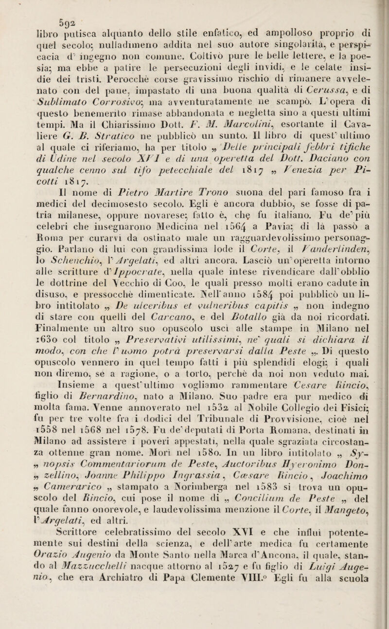 libro putisca alquanto dello stile enfatico, ed ampolloso proprio di quel secolo^ nuliadimeno addita nel suo autore singolarità, e perspi¬ cacia d; ingegno non comune. Coltivò pure le belle lettere, e Ja poe¬ sia} ma ebbe a patire le persecuzioni degli invidi, e le celate insi¬ die dei tristi. Perocché corse gravissimo rischio di rimanere avvele¬ nato con del pane, impastato di una buona qualità di Cerussa, e di Sublimato Corrosivo} ma avventuratamente ne scampò. L'opera di questo benemerito rimase abbandonata e negletta sino a questi ultimi tempi. Ma il Chiarissimo Dott. F. M. Marcolini, esortante il Cava¬ liere G. lì. Stratico ne pubblicò un sunto. Il libro di quest’ultimo al quale ci riferiamo, ha per titolo „ Delle principali febbri tifiche di Udine nel secolo XVI e di una operetta del Dott. Daciano con qualche cenno sul tifo petecchiale del 1817 „ Venezia per Pi¬ cotti 1817. Il nome di Pietro Martire Trono suona del pari famoso fra i medici del decimosesto secolo. Egli è ancora dubbio, se fosse di pa¬ tria milanese, oppure novarese} fatto è, che fu italiano. Fu de’più celebri che insegnarono Medicina nel 1564 a Pavia} di là passò a Poma per curarvi da ostinato male un ragguardevolissimo personag¬ gio. Parlano di lui con grandissima lode il Corte, il Vanderlinden, lo Schenchio, 1’ Argelati, ed altri ancora. Lasciò un’operetta intorno alle scritture d’ lppocrate, nella quale intese rivendicare daH’obblio le dottrine del Secchio di Coo, le quali presso molti erano cadute in disuso, e pressocchè dimenticate. Veli'anno 1584 poi pubblicò un li¬ bro intitolato „ De 11/ceri bus et vaine ribus capitis „ non indegno di stare con quelli del Carcano, e del Botallo già da noi ricordati. Finalmente un altro suo opuscolo uscì alle stampe in Milano nel i63o col titolo „ Preservativi utilissimi, ne quali si dichiara il modo, con che C uomo potrà preservarsi dalla Peste Di questo opuscolo vennero in quel tempo fatti i più splendidi elogi} i quali non diremo, se a ragione, o a torto, perchè da noi non veduto mai. Insieme a quest'ultimo vogliamo rammentare Cesare lìincio, figlio di Bernardino, nato a Milano. Suo padre era pur medico di molta fama. Venne annoverato nel i5d2 al Vobile Collegio dei Fisici} fu per tre volte fra i dodici del Tribunale di Provvisione, cioè nel 1558 nel 1068 nel 1578. Fu de’deputati di Porta Romana, destinati in Milano ad assistere i poveri appestati, nella quale sgraziata circostan¬ za ottenne gran nome. Morì nel i58o. In un libro intitolato „ Sy- „ nopsis Commentari or um de Peste, Auctoribus Hyeronimo Don- „ zeliino, Joanne Philippo Jngrassia, Ccesare lìincio , Joachimo „ Camerarico „ stampato a Vorimberga nel 1583 si trova un opu¬ scolo del lìincio, cui pose il nome di „ Concilium de Peste „ del quale fanno onorevole, e laudevolissima menzione il Corte, il Mangeto, l’Ar gelati, ed altri. Scrittore celebratissimo del secolo XVI e che influì potente- mente sui destini della scienza, e dell’arte medica fu certamente Ora zio Augenio da Monte Santo nella Marca d’Ancona, il quale, stan^ do al Mazzucchelli nacque attorno al 102,7 e fu figlio di Luigi Auge¬ nio, che era Archiatro di Papa Clemente VIIL° Egli fu alla scuola