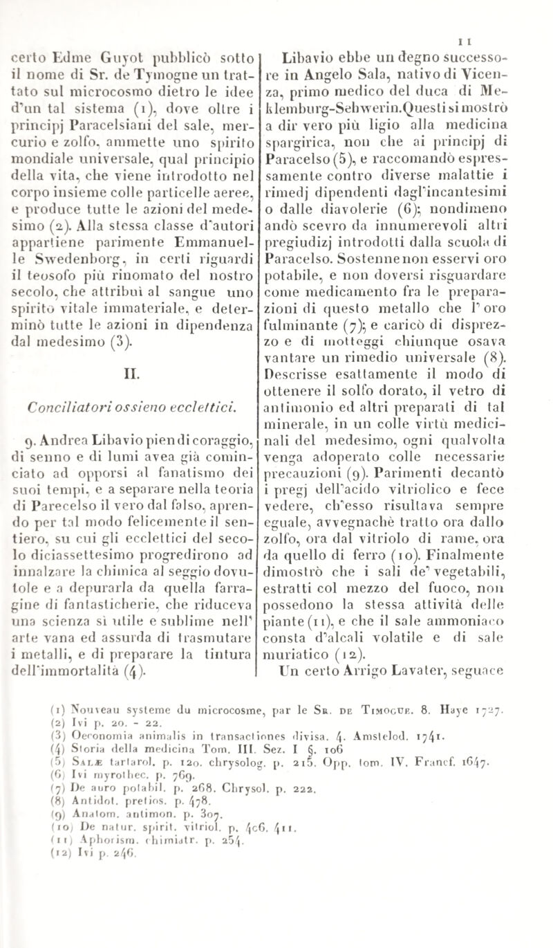 In quanto poi alle differenze accidentali, esse non risguardano che a certune qualità, che contradistinguono le diverse specie di malattie. Esse risguardano infatti il grado, o forte, o lieve, che ac¬ compagna una data malattia; il moto, e il tempo; rispetto al moto, distinguere si vuole nel procedimento naturale delle malattie il principio, Y aumento, lo stato^ la declinazione ; rispetto al tempo si distingue la continuazione, o la intermittenza, che si riferisce mai sempre al corso delle malattie stesse. TSel movimento delle malattie si considerano la quantità, e il modo; in ragione di quantità si cal¬ cola la durata d’ una malattia, che può essere lunga, o breve a norma delle circostanze ; e in ragione di durata può essere tzczz- /zz, o cronica. La malattia acuta è quella, che a somma gravezza accoppia una prestezza di molo, o di corso. In ragione di indo¬ le , la malattia può essere benigna, o maligna; nel primo caso è di lieve momento, e non trae seco fenomeno alcuno spaven¬ toso ; nel secondo „ maliqnam quondam , et venenatam qitalita- „ tem habet, savissima infert sympthomata „. ( Y. loc. cit. cap. TI.). E però la malignità delle malattie risguarda tre qualità di¬ verse - velenosa cioè - pestilenziale - contagiosa. „ J enenatus „ morbus est, </zzz qualitatem habet vi tee nostra penitus ad ver sam, „ eac veneno assumptam, admoto, ve/ ear pessimis humoribus in- „ /zzv genito, productam. Pestilens morbus esty qui malignarli et „ deleteriam qualitatem possidet, ac in omnes communitei' gras- „ satur. Contagiosus denique est, <yzzz‘ ve ve vai de multi piirat, e£ „ zz/z’ov quam plurimos eodem affectus genere inficere solet „. ( Y. loc. eil.). E voglionsi pur mentovare quelle differenze acci¬ dentali’, le quali risguardano alTesito delle malattie. Perocché que¬ ste, in ragione dell’esito, ponno distinguersi in salutari, in /ze- ricolose, e in mortali; quando cioè o non adducono pericolo ninno di morte, o traggono la vita a gravissimo rischio, o la spengono inevitabilmente (loc. cit.). In ragione poi al subietto costituente la forma materiale delle malattie, queste vogliono essere distinte in simpatiche, ed in idiopatiche; queste ultime essendo caratte¬ rizzale da una condizione morbosa essenziale, permanente, diate¬ sica; e le prime non esistendo, che per via eli diffusione, o di propagato consenso morboso tra parte e parte (loc. cit.). La con¬ sensualità, o partecipazione più o meno estesa del sistema vivente ad una lesione idiopatica delle azioni organico-vitali, può effettuarsi per cinque maniere differenti; per contiguità; per relazioni vi¬ cendevoli di parti; per comunicazione organica; per situazione; e infine per continuità, o connessione di organi, e di sistemi. In ragione di cause efficienti poi, ovvero di umori viziati, che co¬ stituiscono la forma materiale delle malattie, queste sono legitti¬ me , o spurie; dicendosi legittime allora quando ritengono pro¬ priamente la natura loro speciale, e le cagioni loro produttrici in tutta schiettezza, e sincerità; al contrario essendo delle spurie, che nè la natura, nè le cause loro ritengono mai costantemente, o sin¬ ceramente ( loc. cit ). Finalmente in quanto alla provenienza dei