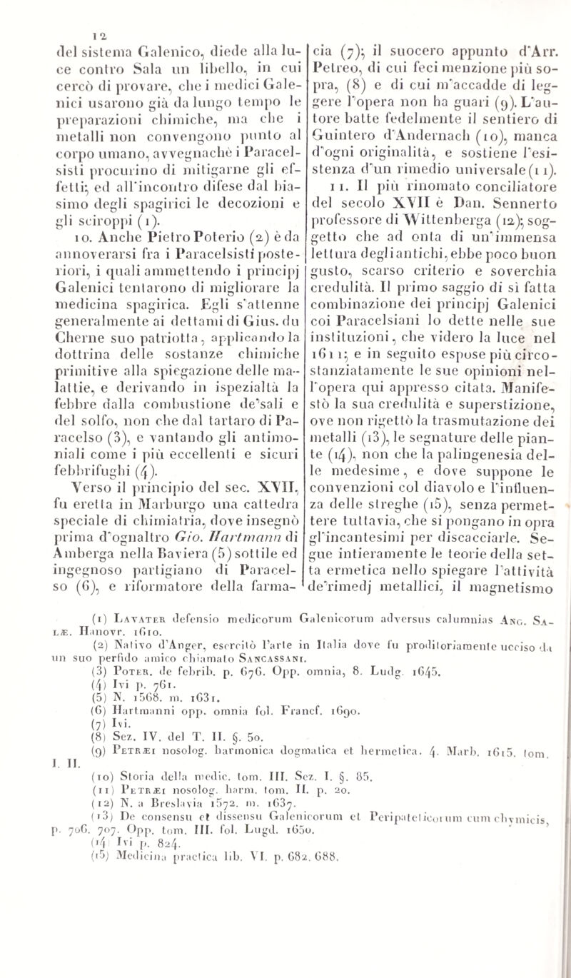 luoghi, onde nascono, o dove si ingenerano le malattie, queste possono essere endemiche - epidemiche - esporadiche\ denomina¬ zioni notissime. Ma le malattie nel loro corso soggiacciono a delle mutazioni più o meno appariscenti, e dimostrabili, le quali si rilevano da certuni fenomeni speciali, e costituiscono precipuamente ciò, che da antico si appella crisi. ( V. loc. cit. Sez. II. Cap. I.). Il com¬ mutare di una forma morbosa qualunque in altra totalmente di¬ versa in apparenza non vuol dire già, che sia mutata ad un tempo 1' indole essenziale governatrice la forma stessa. Perocché queste commutazioni bene spesso si risolvono in complicazioni, o as¬ sociazioni di altre forme morbose a quella, che già preesisteva, sia per addizione di cause ulteriori, sia per diffusione, o propa¬ gamento di etfetto morboso. La crisi poi, generalmente dicendo, altro non esprime se non una improvvisa, e celerissima trasmu¬ tazione della malattia nello stato pristino di salute, oppure in quello di morte, comecché presso gli antichi greci scrittori, e specialmente Ippocrate, e Galeno si usurpasse ben altri, e vari significati. (V. loc. cit. Gap. II.). „ Ma per accostarci meglio alla esalta intelligenza, „ e definizione del vocabolo crisi. preso nel senso di mutazione, „ o cangiamento, è d’uopo permettere ciò, che i filosofi intendono „ di significare, volendo comprendere intieramente il fenomeno del „ moto. Perocché a valutarne giustamente la espressione essi vi w considerano il termine, da cui il moto comincia, il termine a „ cui finisce, il mezzo, od il veicolo per cui succede, e infine la „ causa motrice, e il corpo mobile. Tutti questi elementi si av- „ verano nel fenomeno della crisi. Imperocché la causa motrice „ sta nella stessa natura, la quale attiva, e compie le cozioni di- „ verse, scerne gli umori, cui poscia spelle lungi da se nel giorno m della crisi. Il corpo, o sostanza, che vuol essere posta in mo- 99 vimento, si é appunto quella materia morbosa, ossia quegli umori »? viziati, sui quali unicamente può cadere la crisi. II termine, o 99 punto primo, da cui incomincia la crisi, è l’incremento del ma- 99 le} dappoiché la crisi succede appunto nel procedere del male 99 stesso: ed a norma della natura varia del male si hanno quando 99 più celeri, e quando più lenti gli effetti della crisi} con questo „ però, che nelle malattie acute succedono più presto, e nelle cro- « niche più tardi. II termine poi, a cui cessa la crisi è la sanità, 9, ovvero la morte, od uno stato più o meno accostevole all’ima 99 o all’altra, ovvero anche il passaggio in altra guisa di malattia. „ Infine il mezzo, per cui si effettua la crisi stessa, comprende 9, tutto quello spazio, che corre dallo incremento della malattia 99 alla sua risoluzione, e nel quale la natura attende a perfezio- w nare la cozione delta materia morbifica, a secernerla, e ad eli— 99 minarla „. (V. lì io. loc. cit. Cap. II.). La crisi poi considerata e ne' suoi più immediati prodotti, e nelle sue maniere di presen¬ tarsi all’occhio dell'osservatore, ammette delle differenze, le quali dal patologo non vogliono essere per ninna guisa trasandate. Pe- rocché essa o può riescire perfetta, ovvero imperfetta\ quando cioè