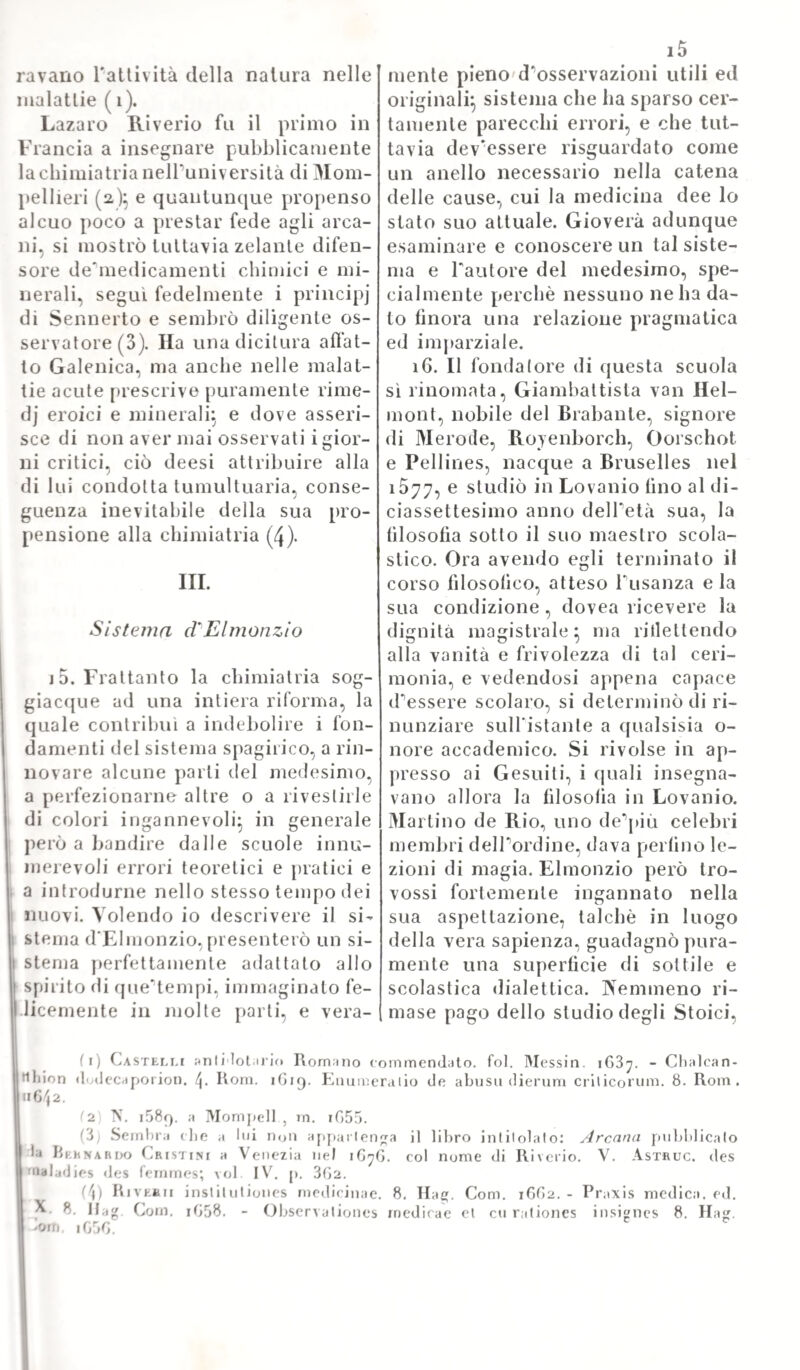 297 concittadino. Se non che richiesto da dotti, e da illustri perso¬ naggi dovette nel 1588 abbandonare per una seconda volta la città, sua natale, e ritornarsene a Koma. Ivi lo attendevano novelli onori perocché gli fu dato diploma di cittadinanza, e quindi titolare soldo di archiatro generale delio stato. Clemente ì ili poi succedendo a Sisto / lo taceva suo primo medico; e da tutte parti d'Italia si cercavano i suoi consigli intorno alle più oscure, e difìicoltose infermità . Mostrò ricchezza di cognizioni , e rettitudine di men¬ te allora quando si mise conciliatore tra due opposti parliti acca¬ nitamente sostenuti, l' uno dai medici romani, P altro da que1 di Napoli, in proposito del migliore metodo per curare la febbre; e potè tanto con ragioni, con fatti, con dottrina da rappatumarli, e ridurli arnendue alla sua opinione. Ma la morte il coglieva in Koma nel 1601 ed era un rammarico universale, come di pubblica calamità. Le opere, che ci rimasero di lui, spettano a varii argomenti medici; e fra queste rammentar vogliamo d suo: „ De aquarum parrectanarum usu, atqiie prcestantia tractatus „ libro stampato in Bologna nel 1676 e pregevole per isquisite osservazioni prati¬ che non che per essere il primo, che si occupasse dei bagni della porretla sino allora accreditati per la cura di alcune malattie. Ma più di questo ora accennato lavoro giovò a procacciarsi fama que¬ st1 altra opera sua intitolala: „ In primam Hìppocratis Jphori- „ smammi sectionem dilucidissimce lectiones; quìbus accedimi tra- „ ctatus quatuor: de purgazione: de sanguinis missione: de cri- „ ticis diebus: ac de morbo gallico „. La quale, edita in luce a Bologna nel 1586, venne ristampata poscia nel 1629 per cura di Scipione Mercurj, uno fra i tanti allievi dell'autore. Anzi l'edi¬ tore avvisò di intitolarla a Stefano Bat tori, re di Polonia. JNel- Panno 159G poi in Roma mandò alle stampe la sua: „ de ratione „ mirandi febres, prceserlim ex puti i ortas humore, a medicis „ hactenus in urbe servata, disputatio „ nel quale libro si ac¬ chiude appunto il risultato della discussione delle controversie poc'anzi accennate. Ma assai maggior voga, e propagazione ebbe il libro suo de1 consulti^ pubblicato la prima volta da lui in Roma nel 1699 e di cui furono fatte ben quattro ristampe dopo in varie città. Questo libro [torta il titolo: „ Consultationes medicina!es, in qaibus universa „ praxis medica pertractatur ec. „. Finalmente altre due opere di non minor conto vennero stampate dopo la sua morte; l una nel 1G04 a \ittemberga; l'altra a Bologna nel 1613. La prima è una rac¬ colta deanetodi usati dai Latini, dai Greci, dagli Arabi per curare, e guarentire la salute defanciulli; la seconda in parte verte intorno alle ome; ciò in parte è un consulto su di un caso di dolor late¬ rale accompagnato da febbre putrida. Gli è vero, che nel ragionare medico di questo illustre scrittore abbonda ad ogni passo il grave difetto dello infarcimento di dottrine galeniche, onde sono tutte in¬ quinate le osservazioni sue. Ma è innegabile, però che queste ven¬ nero da lui istituite con saviezza grande d1 intendimento, e che ap¬ purate da quell'oscuro linguaggio, potrebbero anche oggi apprestare buon lume alTarte curatrice, ed essere feconde di utili verità. Tomo IV. 38