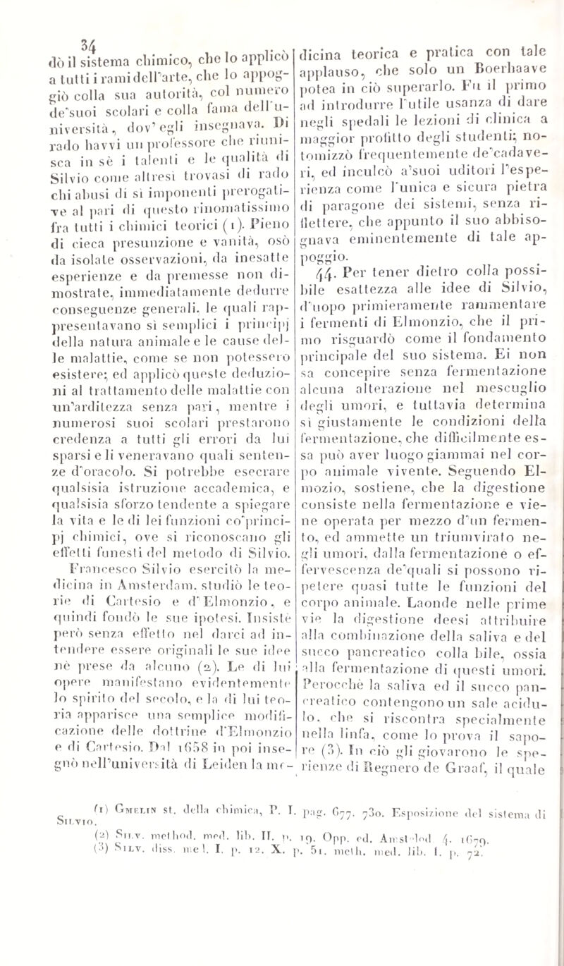 277 miglia} passava per tempissimo agli 6tudi medici in Padova, dove conseguiva il dottoralo. Ciò compiuto con meraviglia de1 maestri, e condiscepoli suoi, si ritraeva in Venezia ad esercitarvi Parte per vani anni. Ma cresciuta oltre modo la fama del suo sapere, e del valor suo nella clinica medicina, venne nel !611 chiamato alla prima cattedra di medicina in Padova collo stipendio di ben i5oo fiorini. Ciò che più fermò Paltenzione di lui in mezzo alle tante funzioni del sistema vivente, e intorno a cui si accinse a fare osservazioni, e sperienze non mai prima tentate, si fu la tra¬ spirazione. ElPera questa una parte di tisiologia tino allora quasi al tutto ignorata, o malamente studiata. Perocché dalle opere de¬ gli antichi non sperano ricavati per lo più, che assurdi, ed er¬ rori:, e poco avea giovato il trattatalo stampato su questa mate¬ ria dal celebre porporato Niccolò da Casa. Il Sanlorio cominciò a studiarla con metodo al lutto nuovo, e non osato mai} trovò che questa funzione era delle più importanti, e necessarie al ben essere dell'economia vivente, mostrando, che la natura fece di es¬ sa ii pie. i argo emuntorio del corpo umano, per eliminare da esso tutta quanta la materia inutile, o nociva. Trovò con calcoli im¬ preteribili , che questa maniera di evacuazione caccia dal corpo tanta materia, quanta ne cacciano tutte le altre evacuazioni prese insieme. Volò tutte le maniere, con cui essa si compie} calcolò la sua proporzione rispettivamente al cibo, alla bevanda} le vi¬ cende, cui soggiace} le influenze sovTessa della salute, e della malattia; le anomalie, e varietà, e modificazioni dipendenti più e meno dalla stagione, dal clima, dalla temperatura, dal sesso, dal¬ l'età, dall'abitudine, dal mestiere. Ma per eseguire tutto ciò con giustezza di calcolo, e di misura, inventava egli una sua bilancia particolare, la cui descrizione troviamo appunto nell'opera sua della medicina statica uscita la prima volta alle stampe in Ve¬ nezia nel 1G.4. Von è a dire lo strepito, che fece in tutta Eu¬ ropa quest' opera del Santorio, la quale ebbe l'onore di più di venti ristampe, e di traduzioni in tutte le lingue principali d'Eu¬ ropa. Gran parte di medici vollero illustrarla con commenti, e note: e tutti attestarono la loro ammirazione all'autore. Il quale non si fermò a questa solamente, ma altre ne mise fuori} fra le quali mentoveremo i suoi: Commenti sulla prima parte del ca¬ none di Avicenna, un Trattato sul taglio della pietra, e final¬ mente il suo: „ Methodus vitandorum error um omnium, qui coni- mitti possimi, in arte medica „ non che alcune altre, delle quali parla il Papadopoli nella sua storia dell'Università di Padova. Gli è vero che tutte queste scritture sue non uguagliano nè il me¬ rito. ne la fama di quella sua prima} ma non si può negare però a loro buona provvisione di utili cognizioni, e di osservazioni giudiziose interessanti e la medicina, e la chirurgia. Della quale conosceva molto addentro la parte meccanica, poiché era ingegno¬ sissimo nel fabbricare, o modificare stromenti ad essa relativi. Di vero egli avea inventali alcuni ferii per estrarre la pietra dalla