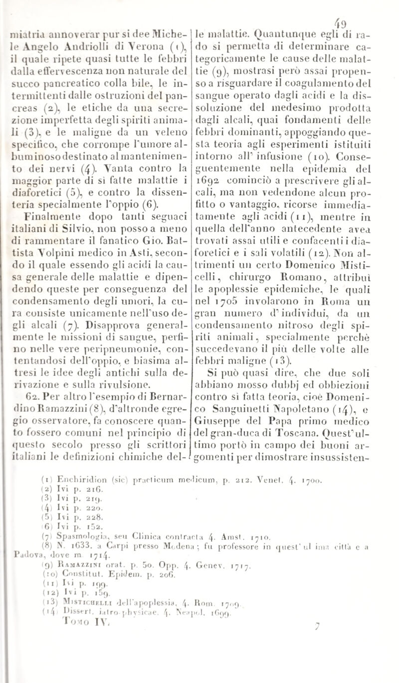 filosofia, la fisica sperimentale, e per applicarla a tutta la natura crea¬ ta. Protetta dal principe Leopoldo di Toscana, fu organizzata nel 1657^ ed allora ricevette la denominazio¬ ne di Accademia del Cimento. Per dire i! vero, l'auge di quest'accade¬ mia non durò che dieci anni, e non conosciamo che nove membri della medesima; ma i nomi loro formano il miglior panegirico di sì egregia società, composta d'un Benedetto Castelli, d’un Gio. Alfonso Borelli, d'un Francesco Redi, d’un Paolo e d’un Candido del Buono, d'un Vin¬ cenzo Yiviani, d'un conte Lorenzo 31 agalolti, d'un conte Carlo Renai- dini, e d'un Antonio Uliva (1). Qui si creò il primo fondatore della scuo¬ la jatromatematica, Gio. Alfonso Borei li. e qui egli insegnò ad unire la matematica e la fisica sperimen¬ tale colla medicina. 3. Tuttavolta, prima di conside¬ rare i fondamenti di questa scuola, moverà indicare alcune tracce an- tenori di simil lavoro. Qui appar¬ tiene specialmente il tentativo di Santolo Santorio (2.), tendente a calcolare la quantità della traspira¬ zione insensibile, e a determinare l'influenza della medesima sullo sta¬ to di sanità e di malattia (3). San¬ toli o i n v e n tò e zia n d i o parecchi s t i o- menti. e tra gli altri uno per cono¬ scere la celerità del polso (4), un altro per dinotare la salita de ‘fluidi ne'vasi de'vegetabili (5), ed un ter¬ mometro per rilevare il calore nel¬ le malattie. La di lui opera sulla medicina statica contiene i risulta¬ ti dell'esperienza e delle osserva¬ zioni di molti anni, clregli instiluì sulTaumento e sul decremento del peso del suo proprio corpo, e sul¬ l'influenza di tutte le cose esterne su queste mutazioni,Nota la gravi¬ ta d'un corpo, paragonò il peso de¬ gli alimenti e delle bevande prese con quello delle materie escremen¬ tizie e delPurina già evacuate, e credette d'aver per tal modo rileva¬ ta la quantità degli umori volatiliz¬ zali mediante l’insensibile traspira¬ zione. Per esempio, quando un uo¬ mo del peso di 120 libbre prende cinque libbre tra cibi, e bevande, perdendo dipoi quattr'once per se¬ cesso e due libbre in orina, dovreb¬ be pesare tuttavia 122 libbre e ol- t'once: ma siccome non si riscontra più che il primiero peso, ne risulta ch'egli abbia perduto due libbre ed ott'once col mezzo della traspira¬ zione insensibile. Ora Santorio s'accinse a dimo¬ strare in qual modo venga alterata da diverse circostanze la quantità della traspirazione insensibile, e si immaginò, che la sanità stia costan¬ temente in proporzione colla quan¬ tità dei fluidi evaporati mediante la mentovata traspirazione, e che que- sfultima soggiaccia ad una diminu¬ zione, ogni qual volta s'accrescano notabilmente le altre evacuazioni, specialmente quelle del secesso e dell'orma, d'onde nascono non po¬ che malattie (fi). Quindi egli distin¬ se assai esattamente la traspirazio¬ ne insensibile, dal sudore (7)* ed ammise due specie di traspirazione- la prima è quella che succede dopo il sonno} la seconda è quella che si fi) Tibaboschi 1. c. p. 204. (2) N. h Capo d’Islria i56i. fu prof, io Padova, indi in Venezia, m. iGSG, (3) Medicina statica 12. Venet. 1G14- LB. 1728. 12. (4) Method. viland. error, lib. V. c. 7. col. 464. Venel. 4- iG3o. (5/ Bobei li de motu animale, lib. II. p. i^5. p. 2G0. (G) Sanctob. medie, staiic. sect. I. io. 14. (j) Ivi II. 23.