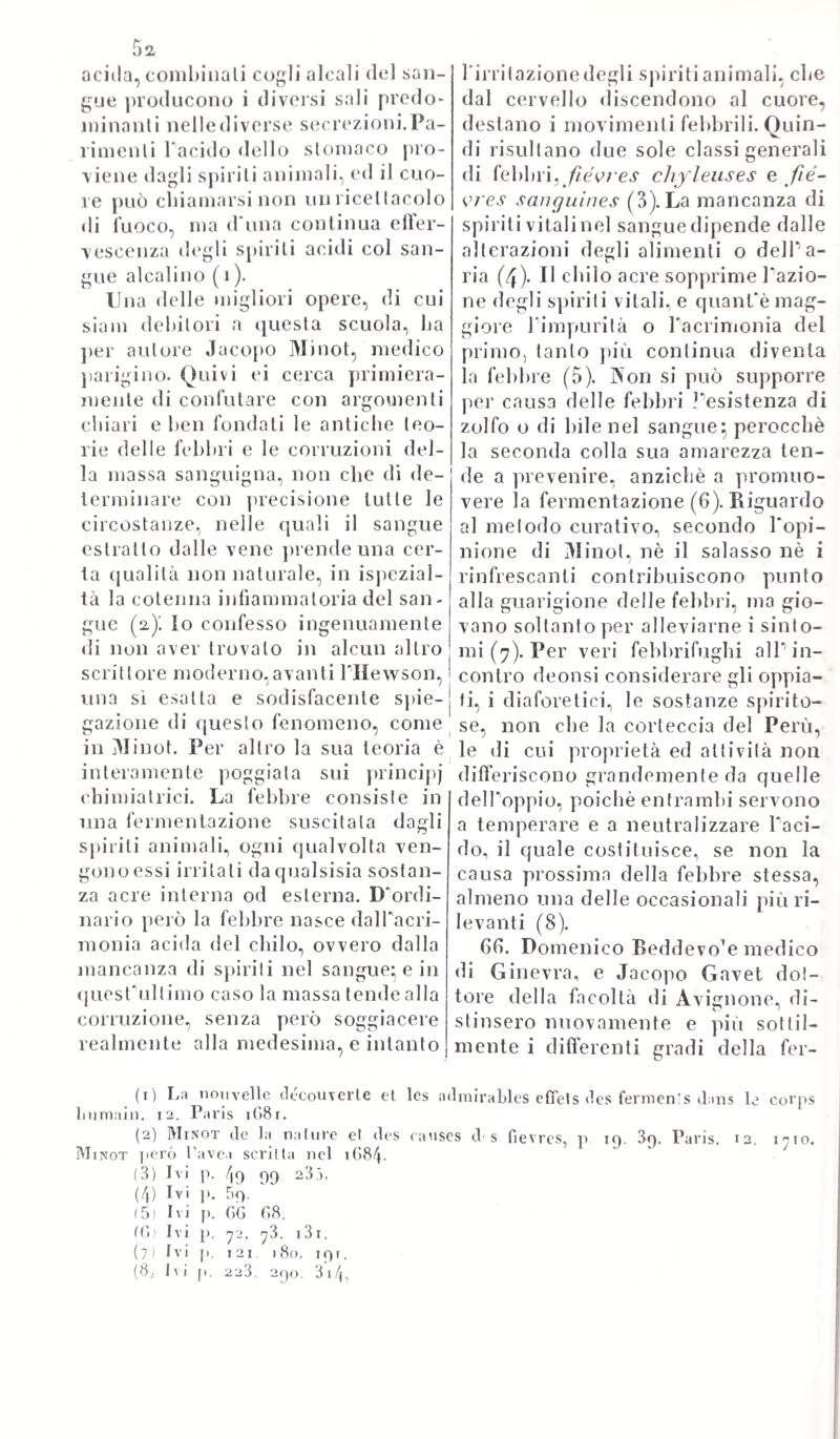 12,7 minosa risplende la verità pronunciata con tanto impeto, e con tauto senno contro gli errori de’medici carezzali in si no allora nel- l'altr* opera sua, che intitolò: -— Historla vitce et mortis — e nella quale prende ad esaminare le molteplici sorgenti naturali sia deir una, sia dell1 altra. Nè già imprende egli ad analizzare tutte le maniere straordinarie, violente, con che può succedere, e suc¬ cede la estinzione della vita, sia per mancato respiro, o per con¬ sumo lento di organismo, o per altra guisa di vizio morboso, ciò che veramente si appartiene alla storia medica più particolarmen¬ te. Le investigazioni in quella vece riguardano esclusivamente a quella maniera di scioglimento, ed atrofia senile, per cui poco a poco la vita langue, e cessa alla pectine. Intorno a che dallo ave¬ re osservato sia i medici, sia i lilosotì, che il corpo animale si nutrisce si rinnova, vegeta, cresce, e poscia invecchia, e declina, accostandosi grado grado alla morte, avvisarono imperciò e gli uni e gli altri, che il morire consistesse in ciò solo, che non puossi più riparare, o rinnovare. E però tennero per dimostrala la esi¬ stenza di un certo amore radicale, o primigenio , che non ve¬ niva mutato in solido, ma che andava coir età aumentandosi per l'addizione di ulteriori elementi, i quali non lo riparavano già, ma lo facevano poco a poco degenerare, e corrompeano al punto da di¬ venire poscia affatto nulla la di lui esistenza. ( Hist. Nat. vit. et mort. I.J. Se non che tali opinioni vennero riconosciute per false, ed inammissibili in ogni maniera. Perocché sappiamo, che nella prima età, e giovinezza del corpo animale le perdite cotidiane sono costantemente, ed intieramente risarcite ^ che anzi il corpo stesso aumenta, procedendo, e coir incremento suo progressivo megliora Tesser suo*, di guisa che parrebbe che la materia riparabile non ces¬ serebbe mai qualora non cessasse il modo di riparazione, o di rin¬ novamento (loc. cit.). Ma col procedere delTetà la riparazione de’’so¬ lidi animali si fa più lentamente, più incompiuta*, di modo che taluni si riparavano anche bene, mentre altri stentatamente, o peggio. Egli è allora, che incomincia T invecchiare del corpo, lo indebolirsi suo, i! suo facile infermare, e quella soma di mali, cui suole trascinare con seco un' età soverchiamente grave d’anni ( loc. cit. ). Però non conviene già credere, che ogni risarcimento scemi, o cessi affatto nel declinare progressivo delTetà. Che anzi molte riparazioni si effettuano egualmente, come ad esempio quelle degli spiriti, del sangue, della carne, delXadipe\ ma non così quelle e più difficili, e soggette anzi a diminuzioni continue, delle parti cioè più secche, e più porose, come sono le tonache, le membrane, le arterie, le ossa, i visceri, e gli organi. Le quali parti tutte dovendo concorrere, chi più, e chi meno al risarcimento delle perdite, che altre fanno, colle rispettive funzioni, a lungo andare queste scemano della loro attività, e decli¬ nando progressivamente arrivano al punto da non potersi più libera¬ mente eseguire (loc. cit.). L da ciò ne nasce allora, che per questo progressivo declinare, e scemare di attività di quelle parli, che som¬ mamente riparabili sono in natura, la vita langue ed alla perline di- eessa^ appunto perche scemano col tempo gli organi della riparazione