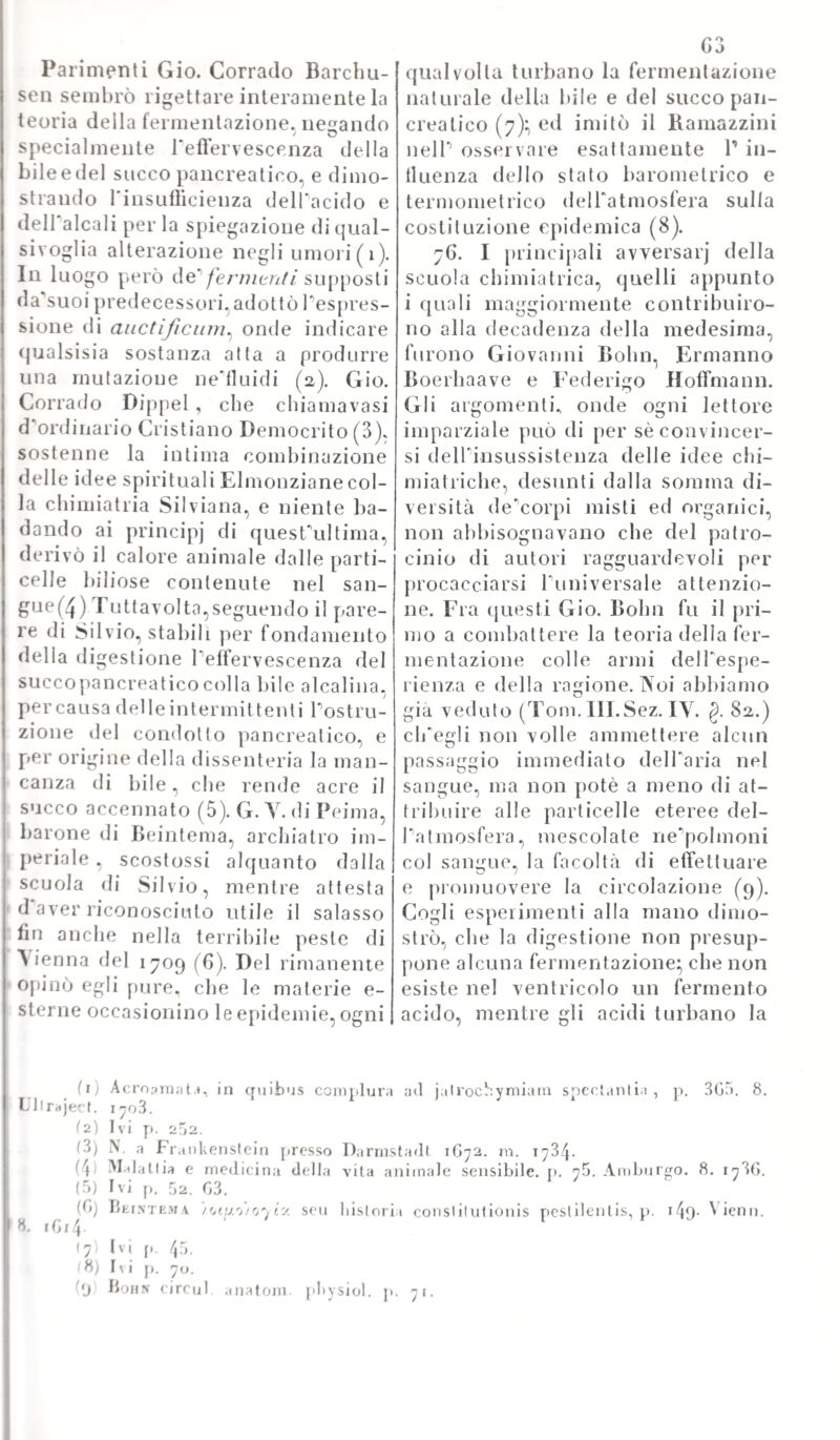 318 sio proposilo; non già disvelando il suo segreto, che egli metteva ad altissimo prezzo, e che non senza grande vantaggio avea comprato la facoltà medica di Lovanio. A scuotere però la fama di questo Olan¬ dese non vi volea meno di Ruischio, il quale col suo metodo d'iniel- tamento superò ogni fatta preparazioni di Bils. Oggi i costui modi di preparare i cadaveri sono al tutto abbandonati} massime dopo i dissecamene del Segato^ e Tarte del Tranchina d'imbalsamare di cui a suo luogo verrà parlato. Intanto rammenteremo la taccia, che si ebbe vivente IJi/s perchè metteva a prezzo quel suo segreto, e a Bartolino, da cui gli era particolarmente venuta, rispondeva quella sua: „ Epistolica dissei tallo ad magnani Thomam BartoLinum w nella quale si sforza di togliersi (Taddosso quella bruttissima macchia. Abbiamo di lui pure alcune memorie riguardanti alTanatomia} fra le quali è ricordevole la seguente: „ Responsio ad Epistolam Tobice „ Andrèe, qua ostenditur diverso, usus vasorum hacienus pro lym- „ pilaficis habitorum „ edita in luce a Marburgo nel 1654- Alla quale poi tenne dietro questuai tra non meno interessante: „ Epistolica „ dissertatio , qua veras hepatis circa chylum, et pariter ductus „ city li feri hactenus, die ti usus docefur Le quali dissertazioni, tutte riguardanti le più principali questioni di anatomia vennero in¬ sieme ad altre, che noi non vogliamo mentovare, adunale in una raccolta di tutte le opere, sotto il titolo seguente: „ L. De-BUs „ inventa anatomica antiquonova, cum clarissimorum virorum „ epistolis, et testimoniis, ubi adnotationes Joannis ab Iloorne, et „ Bauli Barbette refutantur, interprete Gedeone Buenio La qual collezione fu messa alle stampe in Amsterdam nel 1692, ed ebbe gran¬ dissima voga. Ove il metodo di preparazione di Bits non fosse stato soverchiato dalla espertissima mano di Ruischio, il quale ne IT arte dello injettare siede maestro a tutti, poteva essere per avventura apprez¬ zato anche ne'tempi successivi. Ma la sua fallacia venne dimostrata dai progressi sempre maggiori delTanatomia. Ed oggi poi la maniera di conservare le preparazioni anatomiche intatte, non che gli stessi intieri cadaveri da simularli vivi, e dormienti, è spinta a tal grado di perfezione, e di meraviglia, die ci duole di sapere, come ne'tempi addietro si andasse tentennando dai cultori della scienza in questo particolare, e si tenesse per sicuro, ed ammirabile un metodo, che poco dopo venia solennemente smentito. Non resta però, che sia giu¬ sto il tributare alla memoria di L. De-Bils ogni atto sincero della nostra gratitudine, per essere stato se non altro il primo ad aprire altrui la strada, e a superare le più gravi difficoltà. Yuol essere pure annoverato fra i dotti medici, che l'Olanda produsse nel secolo XYII anche Gerardo Biasio, ovvero Blasius di cui non vi fu più erudito di lui, e che quanto lui cooperasse al- Tingrandimento della scienza, e delTarte, mettendo fuori corrette edizioni de'più stimati autori, e propagandole, com'egli fece, in tutte le scuole del settentrione d'Europa. Egli era nato in un piccolo villag¬ gio in prossimità di Bruges attorno al 1622.} e giovanissimo fu am¬ messo agli studi di medicina prima nella Università di Copenaghen in Danimarca} poi in quella di Leida, dove venne laureato, corrente