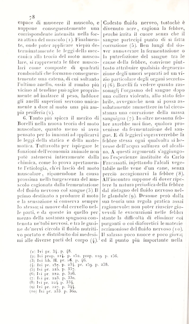 145 greci maestri, state già molto svisate, e snaturate dalle arabe scuole. Arrogi poi. che il solidismo animale, che come or ora accennammo, andava crescendo ognora più a danno dell’umorismo, erasi tanto av¬ valorato della meccanica e delle sue leggi a spiegare, e sostenere artitìciosamente le dottrine della vita, che ramalgamento dell'uno, e dell'altra erasi già da ingegni stupendi effettualo, e per cui il miscu¬ glio di queste differenti teorie non era più possibile di sceverare, senza un grande slancio de’progressi della tìsica animale. E di vero, a ben osservare quel secolo (ciò, che per altro esponemmo già) noi troviamo, che tutti gli spiriti pici elevali dolora non d’altro si affac¬ cendavano a preferenza, se non se di vincolare insieme maggiormente la chimica, e la meccanica alla patologia umorale, e alla tisiologia, come bene è noto per esempli luminosissimi, ed irrecusabili. Sydhe- nam non potè per conseguenza svincolarsi allatto dai pregiudizii del suo secolo*, e comecché facesse ogni sforzo per ristabilire nel suo pieno vigore la ippocratica medicina*, pure quello spirito acutamente osservatore, che avea da natura sortito, non potendo misconoscere i luminosi progressi della fisica animale, contuttoché deviata dai nova- tori dallo scopo suo vero, lo trascinava a conoscere più davvicino la natura de’fatti morbosi, e a riferirli alle vere, o probabili loro sor¬ genti. Di che offriremo ora amplissima prova, sponendo le sue idee generali sul metodo di sludj medici, ch’egli avvisava pel più accon¬ cio a far progredire d’avvantaggio la scienza, e l’arte curatrice. A due principalmente riduceva quel celebre uomo gli strömen ti più efficaci, onde l'arte medica procedesse sicura al suo meglio} de¬ scrizione cioè, o storia de* morbi, la più accurata, e genuina, chesi possa mai fare, e ch'egli dieea: „ graphica, et naturatisi „ ed una pratica, ovvero metodo di applicazione il più possibilmente „ sta- hilis et consumatala „. Sudi che ninno certamente vorrà trovare ec¬ cezione, o levar dubbio, troppo essendo noto ad ognuno, che l'os¬ servazione in medicina a nulla vale, od anzi nuoce le molte volte, quando essa non appoggi sopra una fedele pittura de’mali, e sovra un metodo curativo, il quale non sia nè informe, nè misto, nè sal¬ tuario, insomma non rettamente fondalo sovra la sana esperienza. E in questo intendimento combinava l’opinione di Sydhenam perfetta¬ mente con quella del sommo Bacone, il quale andava pur saviamente gridando: „ Satis scimus, haberi historiam naturalem, mole am- „ plani, earietate gratam, diligentia scepius curiosam. Attamen si „ guis ex ea fabulas, et authorom c.itationes, et inanes controeer- „ sias, Philologiam denigue et ornamenta exiniat ( gute ad conei- „ oales sermones, et hominum doctorum noctes potius, guani ad ,, inslituendam philosophiam, sant accomodata) ad nis magni res recidete Longe profecto a best ab ea hi storias, guani animo me- „ tinnir „. Ma ad intraprendere una vera, naturale istoria delle ma¬ lattie, quale il Bacone, ed il Sydhenam molinavano per la mente, non era da procedere per la intrapresa strada, ma tutt’altra seguirne, e far sì, che la filosofia sperimentale s’annestasse davvero alle radici della medic'arte, e ne sorreggesse i passi, e ne illuminasse gl’incom- posli fatti. Ben egli è vero, che quella gran mente del Sydhenam