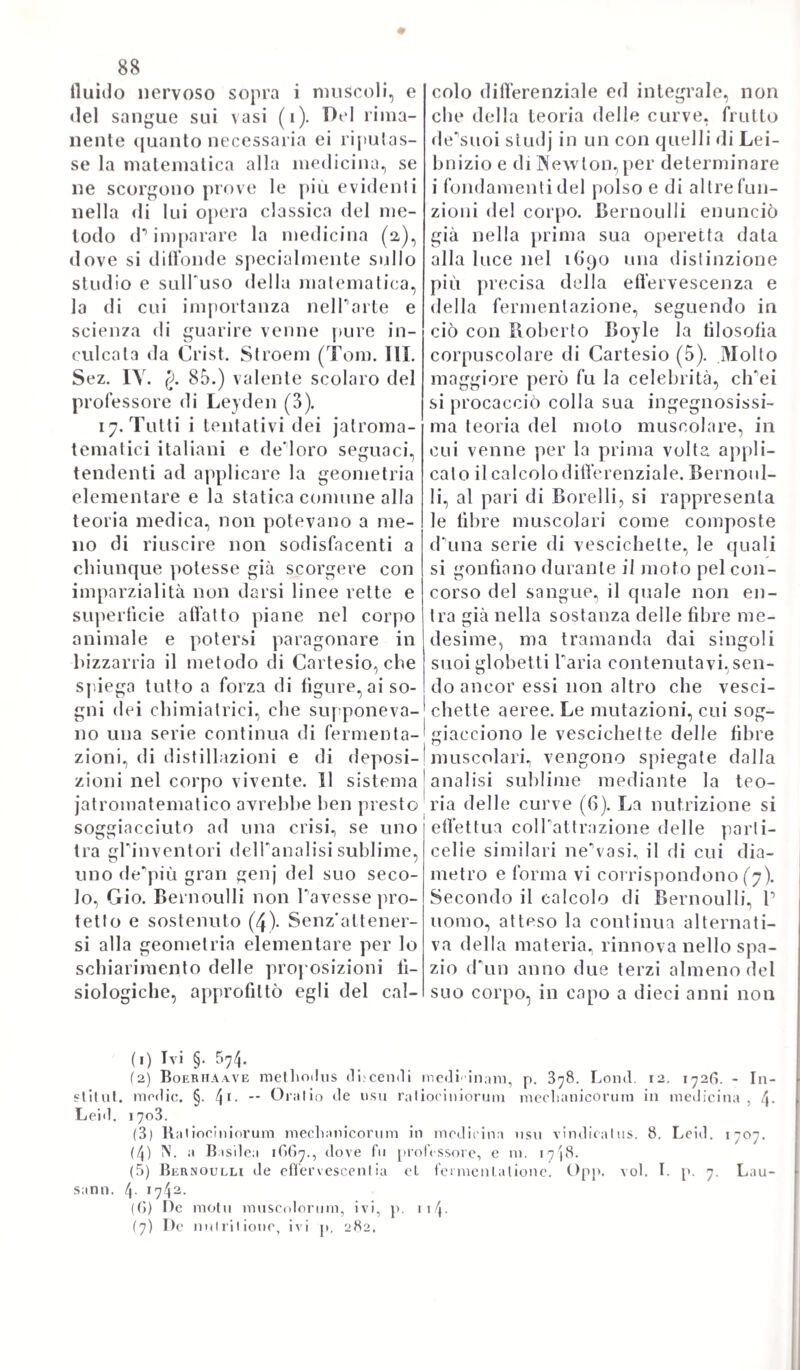 Sai Pi questa vennero fuori altre due edizioni con titolo variato dallo stesso autore. La second* opera „ Sepulchretum, seu anatomia pra¬ ctica „ fu parimenti stampata a Ginevra nel 1679; ed è una raccolta di molte autossie, nelle quali tenta di investigare le cagioni delle malattie precedute e i motivi della morte. Vogliono alcuni, che il grande nostro Morgagni pigliasse da questa Tidea della sua grande opera „ De causis morborum „ ec. Però confrontata questa con quella, troviamo che il lavoro del ginevrino non è die un meschinissimo abbozzo, pieno d'errori, e d imperfezioni molte; perocché non vi ha sempre buon criterio nella scelta dei fatti, vi abbondano le cose inu¬ tili e superflue., ed è poi al tutto scevra di sana critica, giudiziosa. Il restante delle opere di Bonnet componesi di compilazioni, e com¬ pendi, di osservazioni pratiche in medicina, in chirurgia, ed in ana¬ tomia, per lo più d'altrui, poco avendovi annestato del suo. IVoi non ne faremo cenno, poiché il merito suo essendo precipuamente fon¬ dato sulle due opere originali poco sopra ricordate, avvisiamo bastevole il già detto, perché tutti sappiano quanfegli ben meritasse della scienza, e dell'arte presso i contemporanei suoi e presso gli avvenire. La Francia pure contava non pochi illustri medici, e natura¬ listi nel secolo XVII il cui novero troviamo ampiamente spiegato nella Biografia Universale, non che nelle memorie di Niceron, ed altri storiografi particolari. Fra i più accreditati impertanto, che in quel secolo »fiorirono, merita di essere rammemorato Carlo Dre- lincourt, nato a Parigi nel i633 ed ivi morto il 3i Maggio del 1G97. Venne egli educato con molta cura da'1 parenti suoi, i quali, percorsi ch'egli ebbe i primi studi, lo mandarono a compire la sua car¬ riera alla celebre scuola di Monpellier. E fu colà, dov1 egli potè mandare ad effetto l'arden!issimo suo desiderio di darsi alla me¬ dicina. nella quale laureato venne nel 1604. II celebre Maresciallo Turrena lo elesse poco dopo suo medico, poiché s’Yra mollo inna¬ morato del fertile ingegno, e dottrina sua, comecché giovane affatto. Calmate le ire bellicose, onde a quel tempo Francia era commossa, Drelincourt sen tornò alla sua Parigi, dove il re sentilo del valor suo nella medicYrte, Io chiamò suo archiatro, avvegnaché non avvessYgli che soli 2.G anni. Volgente il 1668 fu chiamato professore di medicina a Leida; dove un due anni dopo ottenne pur cattedra d'anatomia. Alla qual duplice incombenza sodisfece egli con grandissimo plauso. Reduce dopo alcuni anni a Parigi, per godersi in riposo quel resto di tempo che gli rimaneva a vivere, venne da acuto morbo assalito, e spento nell'anno surricordato. Innanzi di morire chiese in grazia, che non si dicesse il suo elogio pubblicamente; raro esempio di mode¬ stissima virtù. Il celebre Bayle, parlando di lui, afferma, essere molto difficile il giudicare se più in lui prevalessero le doti dell’ingegno, o quelle del cuore; tanto egli era amato e pregiato sia per le uno, sia per le altre. Egli scrisse molto, e molte opere esistono di questo dottissimo scrittore, il cui catalogo ragionato può vedersi nel volume XV «Ielle memorie di Niceron. Voi accenneremo però le seguenti, come quelle, che più addimostrano lo svegliato ingegno suo, e la sua profonda