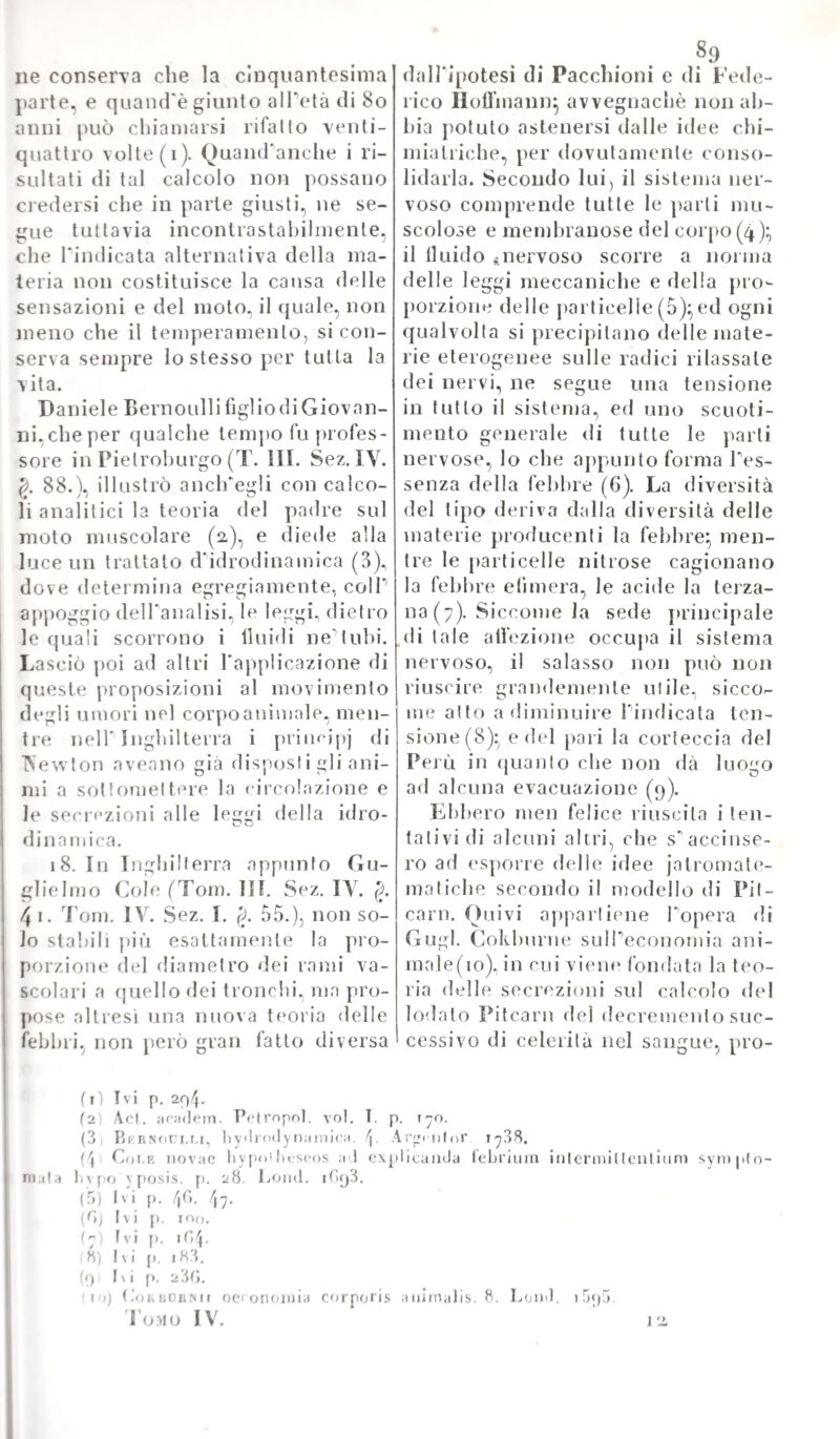 quali si supponevano virtù speciali a correggere , o a togliere quei sintomi stessi, veniva amministrata nel corso della stessa malattia} e cosi smentito in latto quel solenne motto del Boerhaave, che „ sim¬ plex veri siciliani Che se di ciò noi facciamo carico a questo grand'uomo, non è già per iscemarne il credito presso la posterità, che anzi gli paga il più solenne tributo di riconoscenza} ma per mo¬ strare chiaramente, com'egli, in onta al vasto saper suo, ed a quel- T ingegno straordinario, onde natura lo avea dotato, dovette non per¬ tanto soggiacere all1 influenza del secolo, e degli antichi pregiudizii r dei quali non s'era per anco spogliato. Dopo avere considerata la febbre sotto ai due tipi principali di continua, e di intermittente, ed aver fatto in quest id ti ma pure giun¬ care il suo meccanismo umorale come nell1 altra. Boerhaave espone la teoria delle malattie infiammatorie accompagnate da stato febbrile, e fra queste annovera specialmente tutte le tlogosi de1 visceri, e degli organi vitali. Pone a spiegare la genesi di questa una materia in¬ fiammatoria, (logistica, la quale recasi da una parte all'altra, si lissa ora in questo, ed ora in quelTorgaiio, e ne perturba le funzioni, e ne minaccia 1' esistenza con impelo più o meno forte. Però mostra , che il patologo, ed il clinico nelPesame delle malattie acute flogisti¬ che debbono avere principalmente in mira queste tre cose — ilogosi — febbre continua -- e parte infiammata. A questo proposito espone la storia della frenesia, o parafrenesia, dipendente da tlogosi cere¬ brale, e quella delle angine, e delle malattie polmonari, ed altre an¬ cora. Nelle infiammazioni del petto Boerhaave distingue il caso della peripneumonia infiammatoria da altri che non lo sono. Pone Ja condi¬ zione, od esistenza principale di questa nei capillari sanguiferi della arteria polmonare e bene spesso anche in quelli della mucosa bronchia¬ le. Suppone che in quattordici giorni possa ingenerarsi un ascesso nel polmone, che è quando la materia infiammatoria non potè essere ri¬ soluta} ed è questa, come ognuno vede, una vera asserzione gratuita. Crede, che quando il pus, conseguenza di una tlogosi polmonare, o non possa, o non sia, comunque, riassorbito, si porti (pia e colà a formare dei depositi marciosi, o delle metastasi. Ammette pure la terminazione di siffatte tlogosi in scirrosi induramenti, che sono poi cagione, secondo lui, di quelle dispnee, e difficoltà di respiro, onde si vede ordinariamente essere presi coloro, che patirono di grave flo- gosi al petto. E qui ognuno scorge Pavventata sentenza del teorico, piuttosto che la castigata induzione del clinico osservatore. Perocché sembra più conforme al vero, che le superstiti tossi, o dispnee sieno il risultato di qualche imbrigliamento, od appiglio delle membrane del torace con quelle dell'apparato respiratorio, di quello che belletto di un tumore scirroso, che sia rimasto dopo la tlogosi} essendoché dei primi è ovvio affatto il trovarne esempi frequenti ne1 cadaveri, mentre che rarissimo si è quello deaeri scirri del polmone. Ciò per altro , che le osservazioni più recenti hanno dopo intieramente smentito. Descrive pure il Boerhaave una classe particolare di peripneu- monie, che appella spurie, ed erano quelle nelle quali il glutine pi-