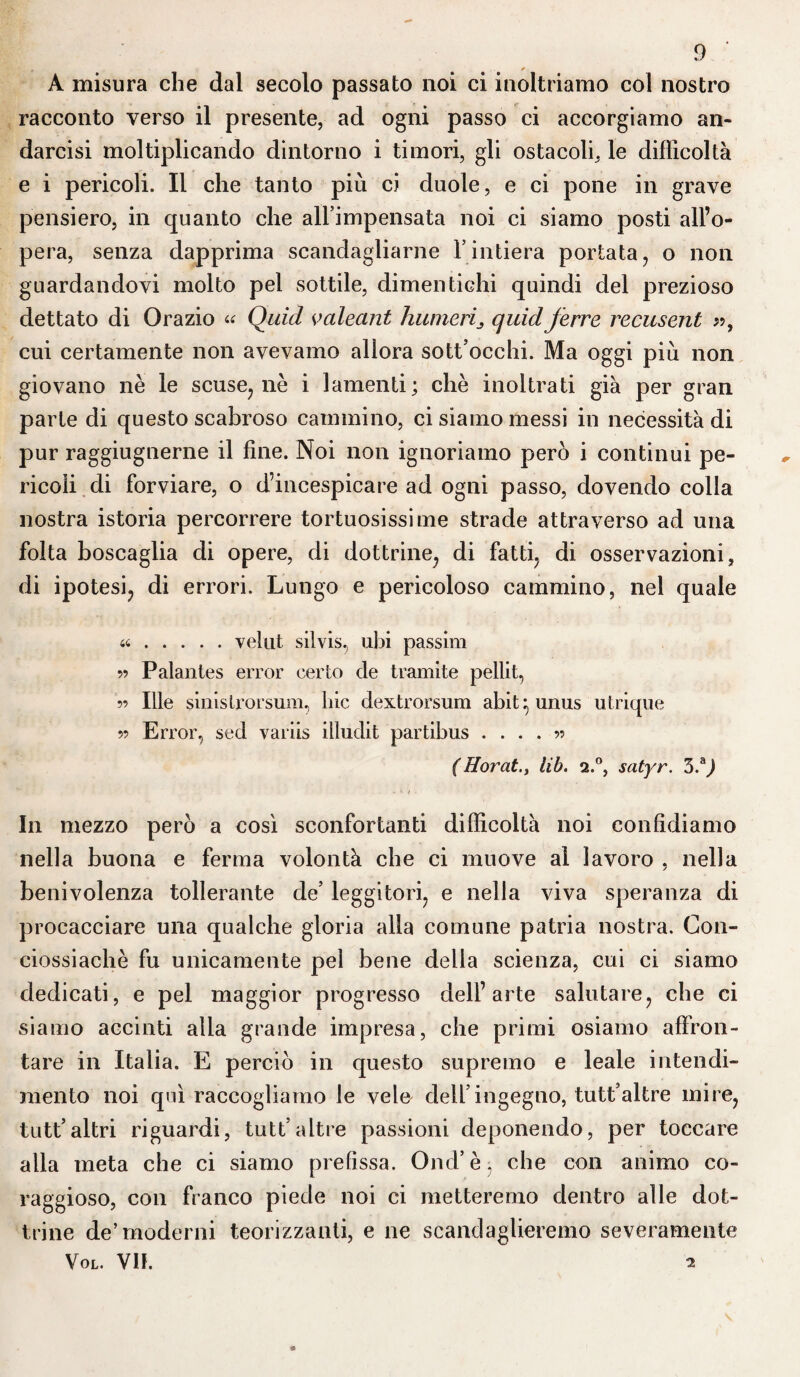 A misura che dal secolo passato noi ci inoltriamo col nostro racconto verso il presente, ad ogni passo ci accorgiamo an- darcisi moltiplicando dintorno i timori, gli ostacoli, le difficoltà e i pericoli. Il che tanto più ci duole, e ci pone in grave pensiero, in quanto che all’impensata noi ci siamo posti all’o¬ pera, senza dapprima scandagliarne l’intiera portata, o non guardandovi molto pel sottile, dimentichi quindi del prezioso dettato di Orazio « Quid valecint luimeri^ quid ferre recusent », cui certamente non avevamo allora sott occhi. Ma oggi più non giovano nè le scuse; nè i lamenti; chè inoltrati già per gran parte di questo scabroso cammino, ci siamo messi in necessità di pur raggiugnerne il fine. Noi non ignoriamo però i continui pe¬ ricoli di forviare, o d’incespicare ad ogni passo, dovendo colla nostra istoria percorrere tortuosissime strade attraverso ad una folta boscaglia di opere, di dottrine, di fatti, di osservazioni, di ipotesi, di errori. Lungo e pericoloso cammino, nel quale «.velut silvis, ubi passim 55 Palantes error certo de tramite pellit, 55 Ille sinislrorsum, liic dextrorsum abit^unus utrique 55 Error, sed variis illudit partibus .... 55 (Horatlib. 2.0, satyr. 3.aj In mezzo però a così sconfortanti difficoltà noi confidiamo nella buona e ferma volontà che ci muove al lavoro , nella benivolenza tollerante de’ leggitori, e nella viva speranza di procacciare una qualche gloria alla comune patria nostra. Con- ciossiachè fu unicamente pel bene della scienza, cui ci siamo dedicati, e pel maggior progresso dell’arte salutare, che ci siamo accinti alla grande impresa, che primi osiamo affron¬ tare in Italia. E perciò in questo supremo e leale intendi¬ mento noi qui raccogliamo le vele dell’ingegno, tutt’altre mire, tutt’altri riguardi, tutt’altre passioni deponendo, per toccare alla meta che ci siamo prefìssa. Ond’è, che con animo co¬ raggioso, con franco piede noi ci metteremo dentro alle dot¬ trine de’moderni teorizzanti, e ne scandaglieremo severamente Vol. VH. 2