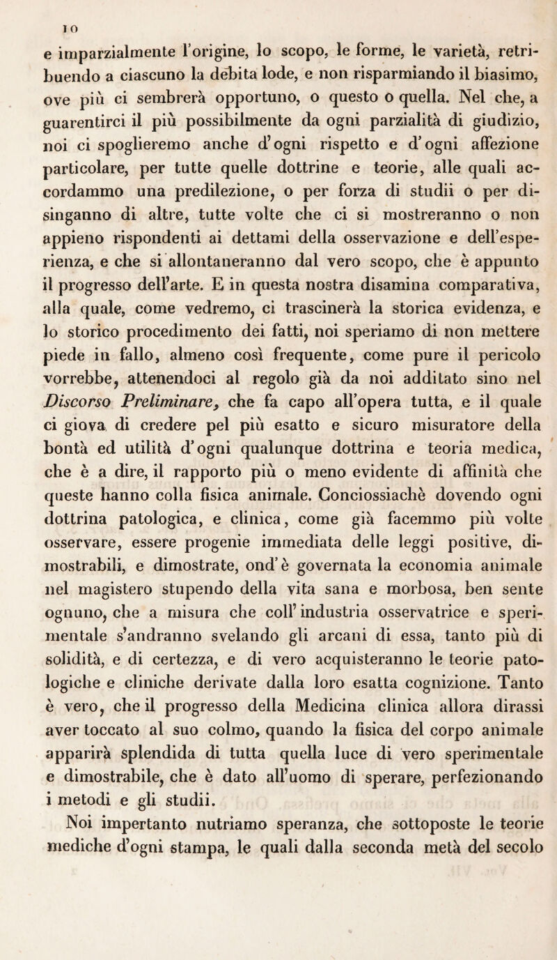 e imparzialmente l’origine, lo scopo, le forme, le varietà, retri¬ buendo a ciascuno la débita lode, e non risparmiando il biasimo, ove più ci sembrerà opportuno, o questo o quella. Nel che, a guarentirci il più possibilmente da ogni parzialità di giudizio, noi ci spoglieremo anche d’ogni rispetto e d’ogni affezione particolare, per tutte quelle dottrine e teorie, alle quali ac¬ cordammo una predilezione, o per forza di studii o per di¬ singanno di altre, tutte volte che ci si mostreranno o non appieno rispondenti ai dettami della osservazione e dell’espe¬ rienza, e che si allontaneranno dal vero scopo, che è appunto il progresso dell’arte. E in questa nostra disamina comparativa, alla quale, come vedremo, ci trascinerà la storica evidenza, e lo storico procedimento dei fatti, noi speriamo di non mettere piede in fallo, almeno così frequente, come pure il pericolo vorrebbe, attenendoci al regolo già da noi additato sino nel Discorso Preliminare, che fa capo all’opera tutta, e il quale ci giova di credere pel più esatto e sicuro misuratore della bontà ed utilità d’ogni qualunque dottrina e teoria medica, che è a dire, il rapporto più o meno evidente di affinità che queste hanno colla fìsica animale. Conciossiachè dovendo ogni dottrina patologica, e clinica, come già facemmo più volte osservare, essere progenie immediata delle leggi positive, di¬ mostrabili, e dimostrate, ond’è governatala economia animale nel magistero stupendo della vita sana e morbosa, ben sente ognuno, che a misura che colf industria osservatrice e speri¬ mentale s’andranno svelando gli arcani di essa, tanto più di solidità, e di certezza, e di vero acquisteranno le teorie pato¬ logiche e cliniche derivate dalla loro esatta cognizione. Tanto è vero, che il progresso della Medicina clinica allora dirassi aver toccato al suo colmo, quando la fìsica del corpo animale apparirà splendida di tutta quella luce di vero sperimentale e dimostrabile, che è dato all’uomo di sperare, perfezionando i metodi e gli studii. Noi impertanto nutriamo speranza, che sottoposte le teorie mediche d’ogni stampa, le quali dalla seconda metà del secolo