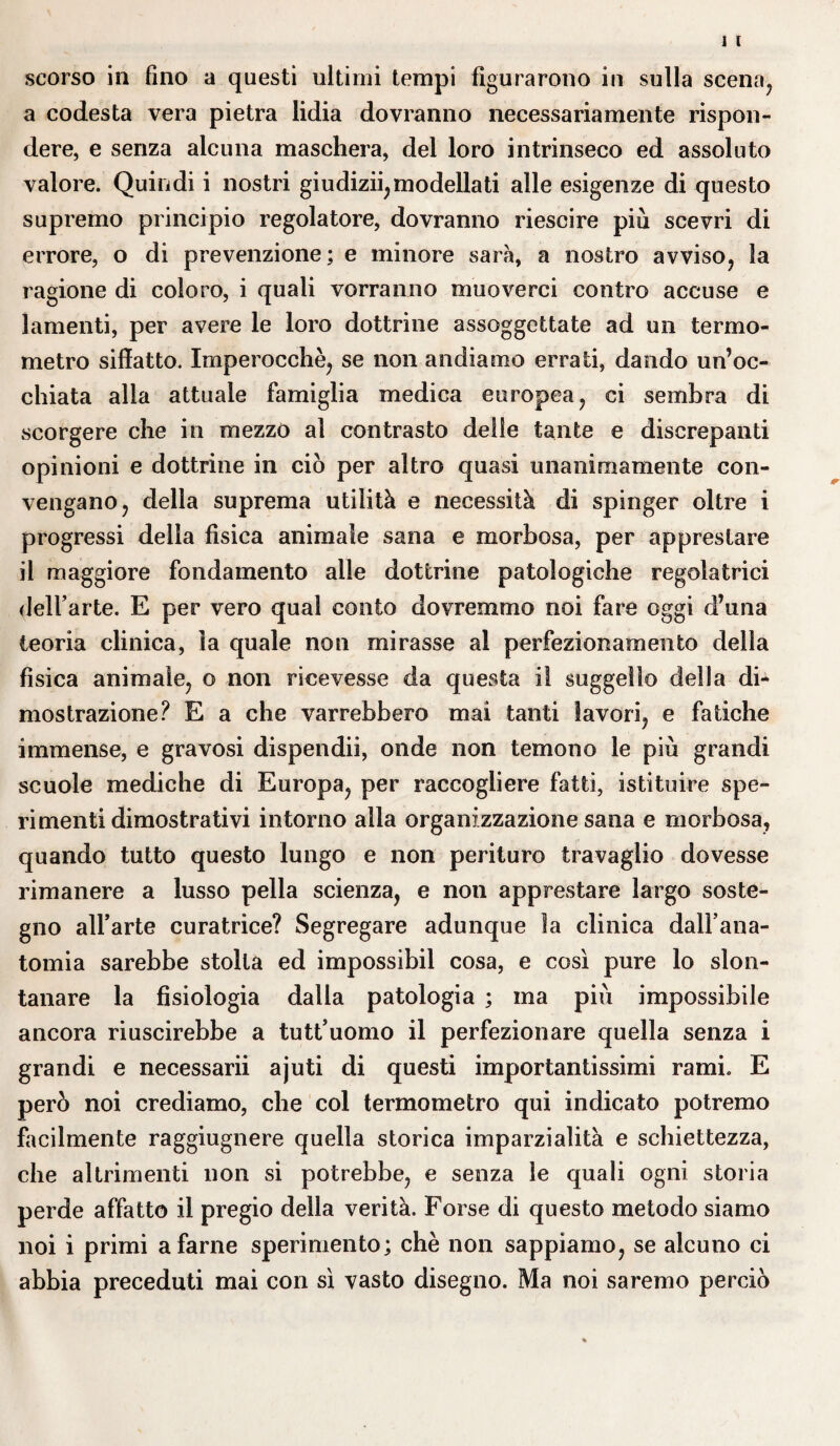 scorso in fino a questi ultimi tempi figurarono in sulla scena, a codesta vera pietra lidia dovranno necessariamente rispon¬ dere, e senza alcuna maschera, del loro intrinseco ed assoluto valore. Quindi i nostri giudizii, modellati alle esigenze di questo supremo principio regolatore, dovranno riescire più scevri di errore, o di prevenzione; e minore sarà, a nostro avviso, la ragione di coloro, i quali vorranno muoverci contro accuse e lamenti, per avere le loro dottrine assoggettate ad un termo¬ metro siffatto. Imperocché, se non andiamo errati, dando un’oc¬ chiata alla attuale famiglia medica europea, ci sembra di scorgere che in mezzo al contrasto delle tante e discrepanti opinioni e dottrine in ciò per altro quasi unanimamente con¬ vengano, della suprema utilità e necessità di spinger oltre i progressi della fisica animale sana e morbosa, per apprestare il maggiore fondamento alle dottrine patologiche regolatrici dell’arte. E per vero qual conto dovremmo noi fare oggi d’una teoria clinica, la quale non mirasse al perfezionamento della fìsica animale, o non ricevesse da questa il suggello della di¬ mostrazione? E a che varrebbero mai tanti lavori, e fatiche immense, e gravosi dispendii, onde non temono le più grandi scuole mediche di Europa, per raccogliere fatti, istituire spe¬ rimenti dimostrativi intorno alla organizzazione sana e morbosa, quando tutto questo lungo e non perituro travaglio dovesse rimanere a lusso pella scienza, e non apprestare largo soste¬ gno all’arte curatrice? Segregare adunque la clinica dall’ana¬ tomia sarebbe stolta ed impossibil cosa, e così pure lo slon¬ tanare la fisiologia dalla patologia ; ma più impossibile ancora riuscirebbe a tutt’uomo il perfezionare quella senza i grandi e necessarii ajuti di questi importantissimi rami. E però noi crediamo, che col termometro qui indicato potremo facilmente raggiugnere quella storica imparzialità e schiettezza, che altrimenti non si potrebbe, e senza le quali ogni storia perde affatto il pregio della verità. Forse di questo metodo siamo noi i primi a farne sperimento; chè non sappiamo, se alcuno ci abbia preceduti mai con sì vasto disegno. Ma noi saremo perciò
