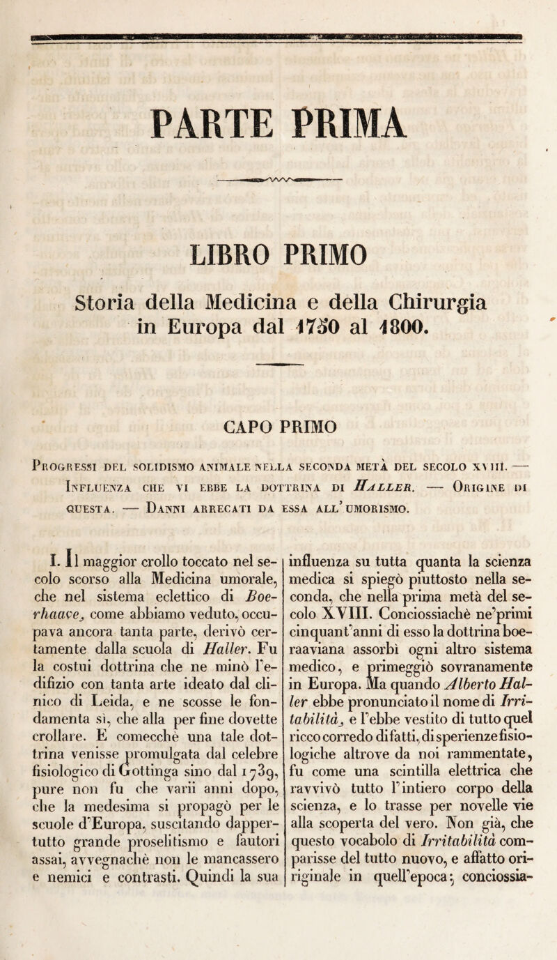PARTE PRIMA LIBRO PRIMO Storia della Medicina e della Chirurgia in Europa dal 1750 al 1800. CAPO PRIMO Progressi del solidismo animale nella seconda metà del secolo xyiiì. — Influenza che vi ebbe la dottrina di Haller. — Origine di questa. — Danni arrecati da essa all’umorismo. 1.11 maggior crollo toccato nel se¬ colo scorso alla Medicina umorale, che nel sistema eclettico di Boe- rhaavej come abbiamo veduto, occu¬ pava ancora tanta parte, derivò cer¬ tamente dalla scuola di Haller. Fu la costui dottrina che ne minò l’e- difìzio con tanta arte ideato dal cli¬ nico di Leida, e ne scosse le fon¬ damenta sì, che alla per fine dovette crollare. E comecché una tale dot¬ trina venisse promulgata dal celebre fisiologico di Gottinga sino dal 1739, pure non fu che varii anni dopo, che la medesima si propagò per le scuole d’Europa, suscitando dapper¬ tutto grande proselitismo e fautori assai, avvegnaché non le mancassero e nemici e contrasti. Quindi la sua influenza su tutta quanta la scienza medica si spiegò piuttosto nella se¬ conda, che nella prima metà del se¬ colo XVIII. Conciossiachè ne’primi cinquant’anni di esso la dottrina boe¬ ra a via na assorbì ogni altro sistema medico, e primeggiò sovranamente in Europa. Ma quando Alberto Hal¬ ler ebbe pronunciato il nome di Irri¬ ta bili là ^ e l’ebbe vestito di tutto quel ricco corredo di fatti., di sperienze fisio¬ logiche altrove da noi rammentate, fu come una scintilla elettrica che ravvivò tutto l’intiero corpo della scienza, e lo trasse per novelle vie alla scoperta del vero. Non già, che questo vocabolo di Irritabilità com¬ parisse del tutto nuovo, e affatto ori- riginale in quell’epoca \ conciossia-
