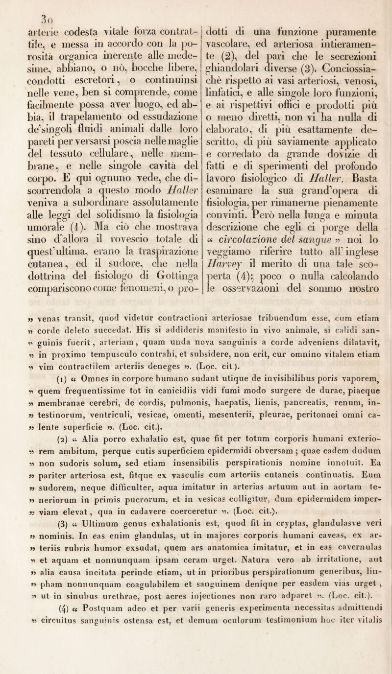 3ò ailer'io codesta vitale forza contrat¬ tile. e messa in accordo con la po¬ rosità organica inerente alle mede¬ sime, abbiano, o nò, bocche libere, condotti escretori, o continuinsi nelle vene, ben si comprende, come facilmente possa aver luogo, ed ab¬ bia, il trapelamelo od essudazione cle'singoli fluidi animali dalle loro pareti per versarsi poscia nelle maglie del tessuto cellulare, nelle mem¬ brane , e nelle singole cavità del corpo. E qui ognuno vede, che di¬ scorrendola a questo modo Haller veniva a subordinare assolutamente alle leggi del solidismo la fisiologia UU # 1 O umorale (1). Ma ciò che mostrava sino d allora il rovescio totale di quest’ultima, erano la traspirazione cutanea, ed il sudore, che nella dottrina del fisiologo di Gottinga compariscono come fenomeni, o pro¬ dotti di una funzione puramente vascolare, ed arteriosa intieramen¬ te (2), del pari che le secrezioni ghiandolari diverse (3). Conciossia- cliè rispetto ai vasi arteriosi, venosi, linfatici, e alle singole loro funzioni, e ai rispettivi offici e prodotti più o meno diretti, non vi ha nulla di elaborato, di più esattamente de¬ scritto, di più saviamente applicato e corredato da grande dovizie di fatti e di sperimenti del profondo lavoro fisiologico di Haller. Basta esaminare la sua grand'opera di fisiologia, per rimanerne pienamente convinti. Però nella lunga e minuta descrizione che egli ci porge della « circolazione del sangue » noi lo veggiamo riferire tutto all' inglese Harvey il merito di una tale sco¬ perta (4)} poco o nulla calcolando le osservazioni del sommo nostro a venas transit, quod videtur contractioni arteriosae tribuendum esse, cum etiam a corde delelo succedat. His si addideris manifesto in vivo animale, si calidi san- r> guinis fuerifc, arteriam, quam mula nova sanguinis a corde adveniens dilatavit, -a in proximo tempusculo contraili, et subsidere, non erit, cur omnino vitalem etiam » vim contractiiem arteriis deneges ». (Loc. cit). (1) « Omnes in corpore humano sudant utique de invisibilibus poris vaporem, vi quem frequentissime tot in canicidiis vidi fumi modo surgere de durae, piaeque « membranae cerebri, de cordis, pulmonis, haepatis, lienis, pancreatis, renum, in- a testinorum, ventriculi, vesicae, omenti, mesenterii, pleurae, peritonaei omni ca- a lente superfìcie ». (Loc. cit.). (2) w Alia porro exhalatio est, quae fit per totum corporis humani exterio- » rem ambitum, perque cutis superficiem epidermidi obversam ; quae eadem dudum v non sudoris solum, sed etiam insensibili perspirationis nomine innotuit. Ea » pariter arteriosa est, fìtque ex vasculis cum arteriis cutaneis continuati. Eum a sudorem, neque difficulter, aqua imitatur in arterias artuum aut in aortam te- a neriorum in primis puerorum, et in vesicas colligitur, dum epidermidem imper- » viam elevat, qua in cadavere coerceretur ». (Loc. cit.). (3) « Ultimum genus exbalationis est, quod fit in cryptas, glandulasve veri a nominis. In eas enim glandulas, ut in majores corporis humani caveas, ex ar- fi teriis rubris humor exsudat, quem ars anatomica imitatur, et in eas cavernulas » et aquam et nonnunquam ipsam ceram urget. Natura vero ab irritatione, aut a alia causa incitata perinde etiam, ut in prioribus perspirationum generibus, lin- » pbam nonnunquam coagulabilem et sanguinem denique per easdem vias urget , v) ut in sinubus urelhrae, post acres injecliones non raro adparel ». (Loc. cit.). (4) « Postquam adeo et per varii generis experimenta necessitas admitlendi si circuitus sanguinis ostensa est, et demura oculorum lestimonium hoc iter vilalis