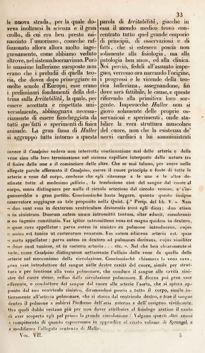 la nuova strada, per la quale do¬ veva inoltrarsi la scienza e il gran crollo, di cui era ben presto mi¬ nacciato Tumorismo, comecliè raf¬ fazzonato allora allora molto inge¬ gnosamente, come abbiamo veduto altrove, nel sistema boeraaviano. Però le massime halleriane suesposte non erano che i preludii di quella teo¬ ria, che dovea dopo primeggiare in molte scuole d'Europa^ esse erano i preliminari fondamenti della dot¬ trina sulla Irritabilità3 la quale, per essere accettata e rispettata uni¬ versalmente, abbisognava necessa¬ riamente di essere fiancheggiata da tutti que'fatti e sperimenti di fisica animale. La gran fama di Haller si aggruppò tutta intorno a questa 33 parola di Irritabilità 3 giacché in essa il mondo medico trovò con¬ centrato tutto quel grande emporio di principii, di osservazioni e di fatti, che si estesero poscia non solamente alla fisiologia, ma alla patologia ben anco, ed alla clinica. Noi perciò, fedeli all'assunto impe¬ gno^ verremo ora narrando Forigine, i progressi e le vicende della teo¬ rica halleriana, assegnandone, fin dove sarà fattibile, le cause, e queste riferendo alla primitiva loro sor¬ gente. Imperocché Haller non si giovò solamente delie proprie os¬ servazioni e sperimenti, onde sta¬ bilire la vera struttura muscolare del cuore, non che la esistenza de' nervi cardiaci a lui somministrati invece il Cesalpino vedeva non interrotta continuazione mai delle arterie e delle vene sino alla loro terminazione nel sistema capillare interposto dalla natura tra il finire delle une e il cominciare delle altre. Che se mai taluno, per avere nelle allegate parole affermalo il Cesalpino, essere il cuore principio e fonte di tutte le arterie e vene del corpo, credesse che egli ritenesse e le une e le altre de¬ stinate tutte al medesimo jufficio, la trasfusione cioè del sangue dal cuore al corpo, senza distinguere per nulla il circolo arterioso dal circolo venoso, e s’in¬ gannerebbe a gran partito. Conciossiachè basta leggere, quanto questo insigne osservatore soggiugne su tale proposito nella Quist. 4-a Perip. del lib. V. u Nana w duo sunt vasa in dexterum ventriculum desinentia (così egli dice) ; duo etiam « in sinistrum. Duorum autem unum intromittit tantum, alter educit, membranis » eo ingenio conslitutis. Vas igitur intromittens vena est magna quidern in dextero, rs quae cava appellatur : parva autem in sinistro ex pulmone inlroducens, cujus •» unica est tunica ut caeterarum venarum. Vas autem educens arteria est, quae i, aorta appellatur : parva autem in dextero ad pulmones derivans, cujus similiter »? duae sunt tunicae, ut in eaeteris arteriis . . . etc. ■>•>. Nel che ben chiaramente si vede, come Cesalpino distinguesse nettamente l’ufficio delle vene da quello delle arterie nel meccanismo della circolazione. Conciossiachè chiamava la vena cava , gran vase introduttore del sangue nelle destre cavità del cuore, simile per strut¬ tura e per funzione alla vena polmonare, che conduce il sangue alle cavità sini¬ stre del cuore stesso, refluo dalla circolazione polmonare. E diceva poi gran vase efferente, o conduttore del sangue dal cuore alle arterie l’aorta, che si spicca ap¬ punto dal suo ventricolo sinistro, diramandosi poscia a tutto il corpo, simile in¬ tieramente all’arteria polmonare, che si stacca dal ventricolo destro, e trae il sangue dentro il polmone a subirvi Pinflusso dell’aria esterna e dell’ossigeno vivificante. Ora quali dubbi restano più per non dover attribuire al fisiologo aretino il vanto di aver scoperta egli pel primo la grande circolazione ? Valgano questi .litri cenni a compimento di quanto esponemmo in appendice a! citato volume di Sprengel, e a modificare l’allegata sentenza di Flaller.