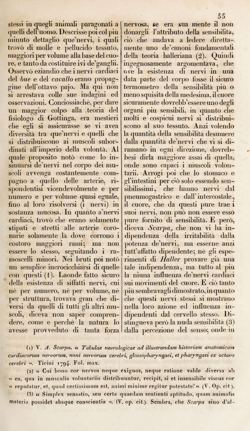 stessi in quegli animali paragonati a quelli deiruomo. Descrisse poi col più minuto dettaglio que’nervi, i quali trovò di molle e pellucido tessuto, maggiori per volume alla base del cuo- re, e tanto da costituire ivi de gangln. Osservò eziandio che i nervi cardiaci del bue e del cavallo erano propag¬ gine delfottavo pajo. Ma qui non si arrestava colle sue indagini ed osservazioni. Conciossiacliè, per dare un maggior colpo alla teoria del fisiologo di Gottinga, era mestieri i • . 0 che egli si assicurasse se vi avea diversità tra quehiervi e quelli che si distribuiscono ai muscoli subor¬ dinati alFimperio delia volontà. Al quale proposito notò come lo in¬ sinuarsi de nervi nel corpo dei mu¬ scoli avvenga costantemente coni- O pagno a quello delle arterie, ri- sponclentisi vicendevolmente e per numero e per volume quasi eguale, fino al loro risolversi (i nervi) in sostanza mucosa. In quanto aliervi cardiaci, trovò che erano solamente stipati e stretti alle arterie coro¬ narie solamente là dove corrono i costoro maggiori rami; ma non essere lo stesso, seguitando i ra¬ moscelli minori. Nei bruti poi notò un semplice incrocicchiarsi di quelle con questi (4). Laonde fatto sicuro della esistenza di siffatti nervi, cui nè per numero, nè per volume, nè per struttura, trovava gran che di¬ versi da quelli di tutti gli altri mu¬ scoli, diceva non saper compren¬ dere, come e perchè la natura lo avesse provveduto di tanta forza 55 nervosa, se era sua mente il non donargli l’attributo della sensibilità, ciò che andava a ledere diretta- mente uno de’canoni fondamentali della teoria halleriana (2). Quindi ingegnosamente argomentava, che ove la esistenza di nervi in una data parte del corpo fosse il sicuro termometro della sensibilità più o meno squisita della medesima, il cuore sicuramente dovrebb’essere uno degli organi piu sensibili, in quanto che molti e cospicui nervi si distribui¬ scono al suo tessuto. Anzi volendo la quantità della sensibilità desumere dalla quantità de nervi che vi si di¬ ramano in ogni direzione, clovreb- besi dirla maggiore assai di quella, onde sono capaci i muscoli volon- tarii. Arrogi poi che lo stomaco e gfintestini per ciò solo essendo sen¬ sibilissimi, che hanno nervi dal pneumogastrico e dalfintercostale, il cuore, che da questi pure trae i suoi nervi, non può non essere esso pure fornito di sensibilità. E però, diceva Scarpa„ che non vi ha in¬ dipendenza della irritabilità dalla potenza chfnervi, ma esserne anzi tutt'affatto dipendente^ nè gli espe¬ rimenti di Haller provare già una tale indipendenza, ma tutto al più la ninna influenza de nervi cardiaci sui movimenti del cuore. E ciò tanto più sembra vagli dimostrato, in quanto che questi nervi stessi si mostrano nella loro azione ed influenza in¬ dipendenti dal cervello stesso. Di¬ stingueva però la nuda sensibilità (3) dalla percezione del senso} onde in (1) Y. A. Scarpa. « Tabulae neurologie ae acl illustrandam hisloriam anatomicarn cardiacomm neruorum, noni neruorum cerebri, glossopharyngaeì, et pharyngaei ex octauo cerebri v>. Ticini 1794- Foì. max. (2) « Cui borio cor nervös neque exiguos, neque ratione valde diversa ab 11 ea, qua in musculis voluntariis distribuuntur, recipit, si et insensibile viscus cor « reputatur, et, quod certissimum est, animi minime regitur potestate?». (V. Op. cit ). (3) « Simplex sensatio, seu certa quaedam senlienti aptitudo, quam animali^