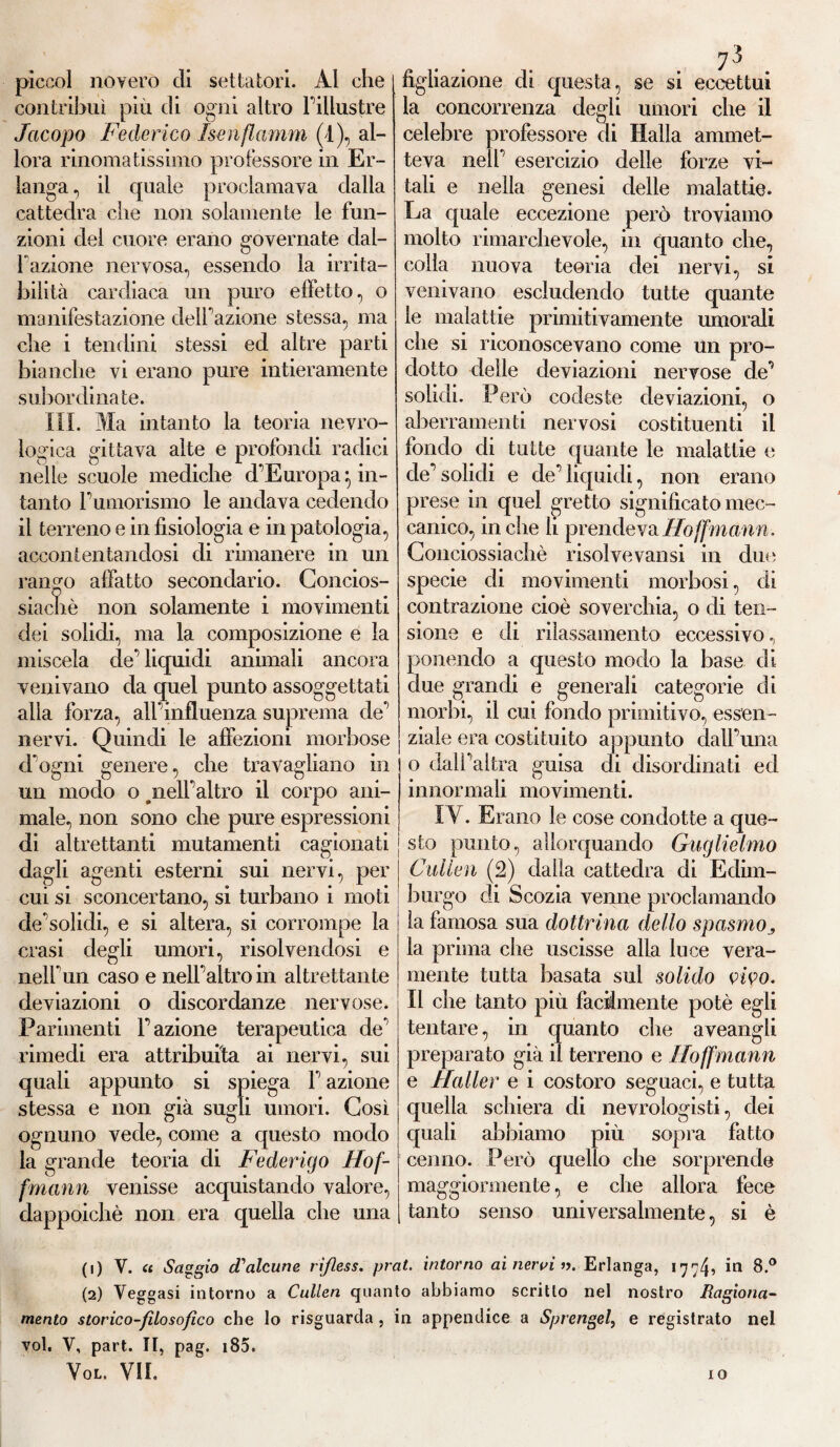 piccol novero di settatori. Al che contribuì più di ogni altro l’illustre Jacopo Federico Isenflamm (4), al¬ lora rinomatissimo professore in Er- langa, il quale proclamava dalla cattedra che non solamente le fun¬ zioni del cuore erano governate dal- fazione nervosa, essendo la irrita¬ bilità cardiaca un puro effetto, o manifestazione delibazione stessa, ma che i tendini stessi ed altre parti bianche vi erano pure intieramente subordinate. III. Ma intanto la teoria nevro- logica gittava alte e profondi radici nelle scuole mediche d’Europa:, in¬ tanto l’umorismo le andava cedendo il terreno e in fisiologia e in patologia, accontentandosi di rimanere in un rango affatto secondario. Concios- siachè non solamente i movimenti dei solidi, ma la composizione e la miscela de’ liquidi animali ancora venivano da quel punto assoggettati alla forza, all’influenza suprema de’ nervi. Quindi le affezioni morbose d ogni genere, che travagliano in un modo o .nell’altro il corpo ani¬ male, non sono che pure espressioni di altrettanti mutamenti cagionati dagli agenti esterni sui nervi, per cui si sconcertano, si turbano i moti de’solidi, e si altera, si corrompe la crasi degli umori, risolvendosi e nell’un caso e nell’altro in altrettante deviazioni o discordanze nervose. Parimenti l’azione terapeutica de’ rimedi era attribuita ai nervi, sui quali appunto si spiega l’azione stessa e non già sugli umori. Così ognuno vede, come a questo modo la grande teoria di Federigo Ho fi fmann venisse acquistando valore, dappoiché non era quella che una figliazione di questa, se si eccettui la concorrenza degli umori che il celebre professore di Halla ammet¬ teva nell’ esercizio delle forze vi¬ tali e nella genesi delle malattie. La quale eccezione però troviamo molto rimarchevole, in quanto che, colla nuova teoria dei nervi, si venivano escludendo tutte quante le malattie primitivamente umorali che si riconoscevano come un pro¬ dotto delle deviazioni nervose de’ solidi. Però codeste deviazioni, o aberramenti nervosi costituenti il fondo di tutte (piante le malattie e de’solidi e de’liquidi, non erano prese in quel gretto significato mec¬ canico, in che li prendeva Hofmann. Conciossiachè risolve vansi in due specie di movimenti morbosi, di contrazione cioè soverchia, o di ten¬ sione e di rilassamento eccessivo., ponendo a questo modo la base di due grandi e generali categorie di morbi, il cui fondo primitivo, essen¬ ziale era costituito appunto dall’una o dall’altra guisa di disordinati ed innormali movimenti. IV. Erano le cose condotte a que¬ sto punto, allorquando Guglielmo Calien (2) dalla cattedra di Edim¬ burgo di Scozia venne proclamando la famosa sua dottrina dello spasmo3 la prima che uscisse alla luce vera¬ mente tutta basata sul solido vivo. Il che tanto più facilmente potè egli tentare, in quanto che aveangli preparato già il terreno e Iloffmann e Haller e i costoro seguaci, e tutta quella schiera di nevrologisti, dei quali abbiamo più sopra fatto cenno. Però quello che sorprende maggiormente, e che allora fece tanto senso universalmente, si è (1) V. « Saggio d'alcune rißess. prat. intorno ai nervi ». Erlanga, 177b in 8.° (2) Veggasi intorno a Cullen quanto abbiamo scritto nel nostro Ragiona¬ mento storico-filosofico che lo risguarda , in appendice a Sprengel, e registrato nel voi, V, part. II, pag. 185.