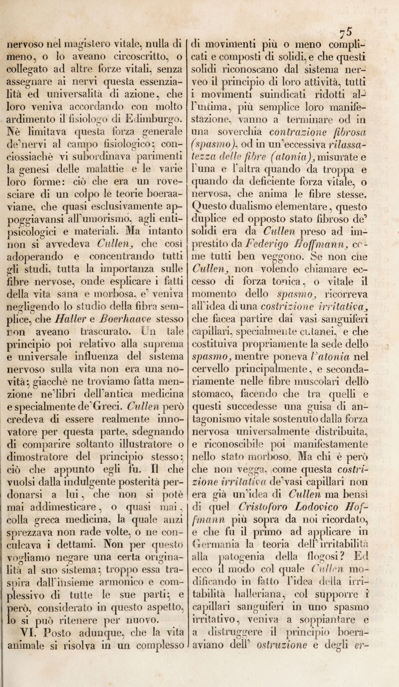 nervoso nel magistero vitale, nulla di meno, o lo aveano circoscritto, o collegato ad altre forze vitali, senza assegnare ai nervi questa essenzia¬ lità ed universalità di azione, che loro veniva accordando con molto ardimento il fisiologo di Edimburgo. O O Nè limitava questa forza generale de Vier vi al campo fisiologico} con- ciossiacliè vi subordinava parimenti la genesi delle malattie e le varie loro forme: ciò che era un rove¬ sciare di un colpo le teorie boeraa- viane, che quasi esclusivamente ap- poggiavansi alFumorismo, agli enti¬ psicologici e materiali. Ma intanto non si avvedeva Cullen, che cosi adoperando e concentrando tutti gli studi, tutta la importanza sulle fibre nervose, onde esplicare i fatti della vita sana e morbosa, e* veniva nesdisendo lo studio della fibra sem- p o plice, che Haller e Boerhaave stesso non aveano trascurato. Un tale principio poi relativo alla suprema e universale influenza del sistema nervoso sulla vita non era mia no¬ vità} giacché ne troviamo fatta men¬ zione ne Vibri dell'antica medicina e specialmente de* Greci. Cullen però credeva di essere realmente inno¬ vatore per questa parte, sdegnando di comparire soltanto illustratore o dimostratore del principio stesso} i ciò che appunto egli fu. Il che vuoisi dalla indulgente posterità per¬ donarsi a lui, che non si potè mai addimesticare, o quasi mai, colla greca medicina, la quale anzi sprezzava non rade volte, o ne con¬ culcava i dettami. Non per questo vogliamo negare una certa orkfina- O o o lità al suo sistema} troppo essa tra¬ spira dalfiiisieme armonico e com¬ plessivo di tutte le sue parti} e però, considerato in questo aspetto, lo si può ritenere per nuovo. VI. Posto adunque, che la vita animale si risolva in un complesso di movimenti più o meno compii cati e composti di solidi, e che questi solidi riconoscano dal sistema ner- veo il principio di loro attività, tutti i movimenti suindicati ridotti al-' Puitima, più semplice loro manife¬ stazione, vanno a terminare od in una soverchia contrazione fibrosa (spasmoJ, od in un’eccessiva rilassa¬ tezza delle fibre (atoniamisurate e 1 una e l’altra quando da troppa e quando da deficiente forza vitale, o nervosa, che anima le fibre stesse. Questo dualismo elementare, questo duplice ed opposto stato fibroso de’ solidi era da Cullen preso ad im¬ presti to da Federigo fìoffmannce¬ rne tutti ben veggono. Se non die Cullenj non volendo chiamare ec¬ cesso di forza tonica, o vitale il momento dello spasmoricorreva all* idea di una costrizione irritativa che facea partire dai vasi sanguiferi capillari, specialmente cutanei, e che costituiva propriamente la sede dello spasmoj mentre poneva Vatonia nel cervello principalmente, e seconda¬ riamente nelle fibre muscolari dello stomaco, facendo che tra quelli e questi succedesse una guisa di an¬ tagonismo vitale sostenuto dalla forza nervosa universalmente distribuita, e riconoscibile poi manifestamente nello stato morboso. Ma chi è però che non vegga, come questa costri¬ zione irritativa de’vasi capillari non era già un’idea eli Cullen ma bensì di quel Cristoforo Lodovico Hof- frnann più sopra da noi ricordato, e che fu il primo ad applicare in Germania la teoria dell’irritabilità alla patogenia della flogosi? Ed ecco il modo col quale Cullen mo¬ dificando in fatto l’idea delia irri¬ tabilità lialieriana, col supporre i capillari sanguiferi in uno spasmo irritativo, veniva a soppiantare e a distruggere il principio boera- aviano dell’ ostruzione e degli er~