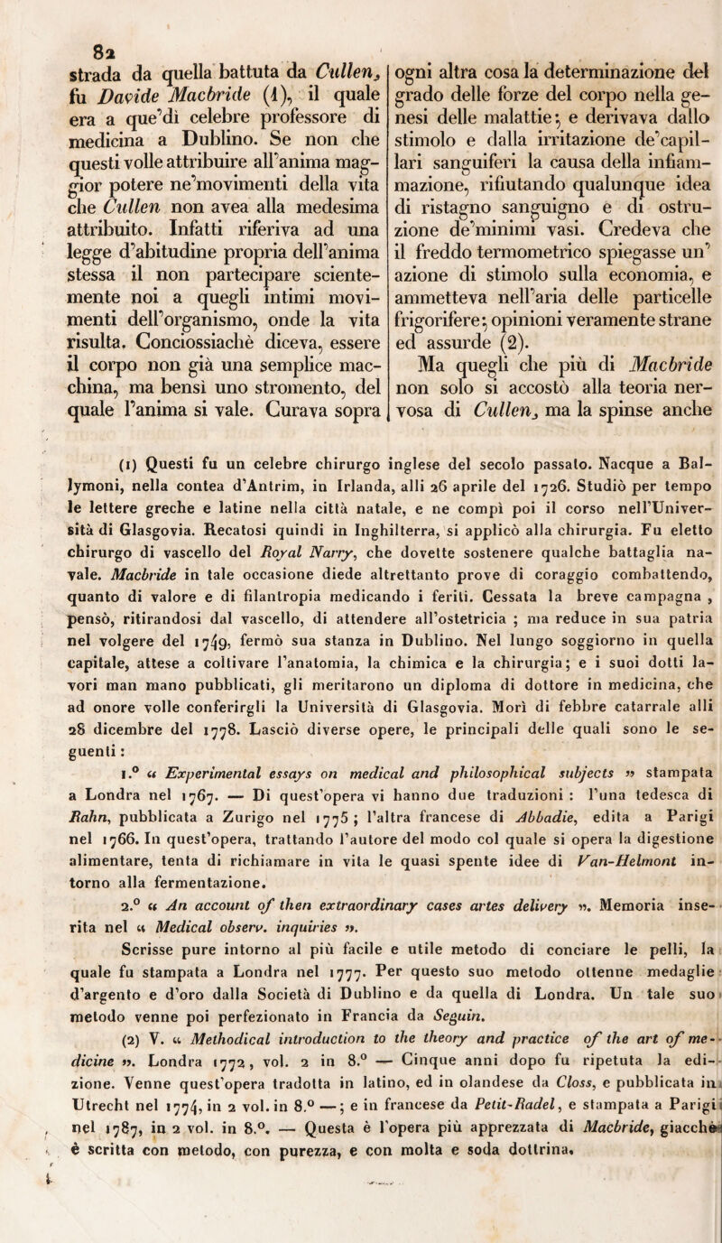 8a strada da quella battuta da Cullen^ fu Davide Macbride (1), il quale era a que’dì celebre professore di medicina a Dublino. Se non che questi volle attribuire alfanima mag¬ gior potere ne’movimenti della vita che Cullen non avea alla medesima attribuito. Infatti riferiva ad una legge d’abitudine propria delfanima stessa il non partecipare sciente¬ mente noi a quegli intimi movi¬ menti dell’organismo, onde la vita risulta, Conciossiachè diceva, essere il corpo non già una semplice mac¬ china, ma bensì uno stromento, del quale l’anima si vale. Curava sopra ogni altra cosa la determinazione dei grado delle forze del corpo nella ge¬ nesi delle malattie*, e derivava dallo stimolo e dalla irritazione de’capil- lari sanguiferi la causa della infiam¬ mazione, rifiutando qualunque idea di ristagno sanguigno e di ostru¬ zione de’minimi vasi. Credeva che il freddo termometrico spiegasse un’ azione di stimolo sulla economia, e ammetteva nell’aria delle particelle frigorifere*, opinioni veramente strane ed assurde (2). Ma quegli che più di Mac bri de non solo si accostò alla teoria ner¬ vosa di Cullen„ ma la spinse anche (1) Questi fu un celebre chirurgo inglese del secolo passalo. Nacque a Bal- Jymoni, nella contea d’Antrim, in Irlanda, alli 26 aprile del 1726. Studiò per tempo le lettere greche e latine nella città natale, e ne compì poi il corso nell’Univer- sità di Glasgovia. Recatosi quindi in Inghilterra, si applicò alla chirurgia. Fu eletto chirurgo di vascello del Royal Narry, che dovette sostenere qualche battaglia na¬ vale. Macbride in tale occasione diede altrettanto prove di coraggio combattendo, quanto di valore e di filantropia medicando i feriti. Cessata la breve campagna , pensò, ritirandosi dal vascello, di attendere all’ostetricia ; ma reduce in sua patria nel volgere del 1749, fermò sua stanza in Dublino. Nel lungo soggiorno in quella capitale, attese a coltivare l’anatomia, la chimica e la chirurgia; e i suoi dotti la¬ vori man mano pubblicati, gli meritarono un diploma di dottore in medicina, che ad onore volle conferirgli la Università di Glasgovia. Morì di febbre catarrale alli 28 dicembre del 1778. Lasciò diverse opere, le principali delle quali sono le se¬ guenti : i.° u Experimental essays on medicai and phìlosophical subjects » stampata a Londra nel 1767. — Di quest’opera vi hanno due traduzioni : Funa tedesca di Rahn, pubblicata a Zurigo nel <775 ; l’altra francese di Abbadie, edita a Parigi nel 1766. In quest’opera, trattando l’autore del modo col quale si opera la digestione alimentare, tenta di richiamare in vita le quasi spente idee di Van-Helmont in¬ torno alla fermentazione. 2.0 « An accounl of then extraor dinary cases artes delivery ». Memoria inse¬ rita nel « Medicai observ. inquiries ». Scrisse pure intorno al più facile e utile metodo di conciare le pelli, la quale fu stampata a Londra nel 1777. Per questo suo metodo ottenne medaglie d’argento e d’oro dalla Società di Dublino e da quella di Londra. Un tale suo metodo venne poi perfezionato in Francia da Seguiti. (2) V. u Melhodical introduction to thè theory and practice of thè art of me- ■ dicine ». Londra 1772, voi. 2 in 8.° — Cinque anni dopo fu ripetuta la edi¬ zione. Venne quest’opera tradotta in latino, ed in olandese da Closs, e pubblicata imi Utrecht nel 1774, in 2 voi. in 8.°—; e in francese da Petit-Radei, e stampata a Parigi* nel 1787, in 2 voi. in 8.°, — Questa è l’opera più apprezzata di Macbridey giacchèn è scritta con metodo, con purezza, e con molta e soda dottrina.