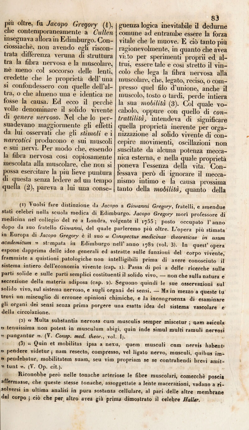 che contemporaneamente a Cullen insegnava allora in Edimburgo. Con- ciossiachè, non avendo egli riscon¬ trata differenza veruna cu struttura tra la fibra nervosa e la muscolare, nè meno col soccorso delle lenti, credette che le proprietà dell’una si confondessero con quelle dell’al¬ tra, o che almeno una e identica ne fosse la causa. Ed ecco il perchè volle denominare il solido vivente di genere nervoso. Nel che lo per¬ suadevano maggiormente gli effetti da lui osservati che gli stimoli e i narcotici producono e sui muscoli e sui nervi. Per modo che, essendo la fibra nervosa così copiosamente mescolata alla muscolare, che non si possa esercitare la più lieve puntura di questa senza ledere ad un tempo quella (2), pareva a lui ima conse¬ 83 comune ad entrambe essere la forza vitale che le muove. E ciò tanto più ragionevolmente, in quanto che avea viito per sperimenti proprii ed al¬ trui, essere tale e così stretto il vin¬ colo che lega la fibra nervosa alla muscolare, che, legato, reciso, o com¬ presso quel filo d’unione, anche il muscolo, tosto o tardi, perde intiera la sua mobilità (3). Col quale vo¬ cabolo, oppure con quello di con- trattilitàj intendeva di significare quella proprietà inerente per orga¬ nizzazione al solido vivente di con¬ cepire movimenti, oscillazioni non suscitate da alcuna potenza mecca¬ nica esterna, e nella quale proprietà poneva l’essenza della vita. Con¬ fessava però di ignorare il mecca¬ nismo intimo e la causa prossima tanto della mobilitàquanto della (1) Vuoisi fare distinzione da Jacopo a Giovanni Gregory, fratelli, e arnendue stati celebri nella scuola medica di Edimburgo. Jacopo Gregory morì professore di medicina nel collegio del re a Londra, volgente il 1755 ; posto occupato l’anno dopo da suo fratello Giovanni, del quale parleremo più oltre. L’opera più stimata in Europa di Jacopo Gregory è il suo u Conspectus medicinae theoreticae in usuai academicum » stampata in Edimburgo nell’anno 1782 (voi. 3). In quest’opera espone dapprima delle idee generali ed astratte sulle funzioni del corpo vivente, frammiste a quistioni patologiche non intelligibili prima di avere conosciuto il sistema intiero dell’economia vivente (cap. 1). Passa di poi a delle ricerche sulle parti solide e sulle parti semplici costituenti il solido vivo, — non che sulla natura e secrezione della materia adiposa (cap. 2). Seguono quindi le sue osservazioni sul solido vivo, sul sistema nervoso, e sugli organi dei sensi. — Ma in mezzo a queste li* trovi un miscuglio di erronee opinioni chimiche, e la incongruenza di esaminare gli organi dei sensi senza prima porgere una esatta idea del sistema vascolare e della circolazione. (2) a Multa substantia nervosa cura musculis semper miscelur ; tjam atiicula 99 tenuissima non potest in musculum abigi, quin inde simul multi ramuli nervosi « pungantur ». (V. Consp. med. theor., voi. I). (3) u Quin et mobilitas ipsa a nexu, quem musculi cum nervi® habent* » pendere videtur ; nam resecto, compresso, vei ligato nervo, musculi, quibus im* » pendebalur, mobilitateci suam, seu vira propriam se se contrahendi brevi amit- w tunt ». (V. Op. cit.). Riconobbe però nelle tonache arteriose le fibre muscolari, comecché poscia affermasse, che queste stesse tonache, assoggettale a lente macerazioni, vadano a ri¬ solversi in ultima analisi in pura sostanza cellulare, al pari delle altre membrane del corpo ; ciò che per altro avea già prima dimostrato il celebre Halltr.