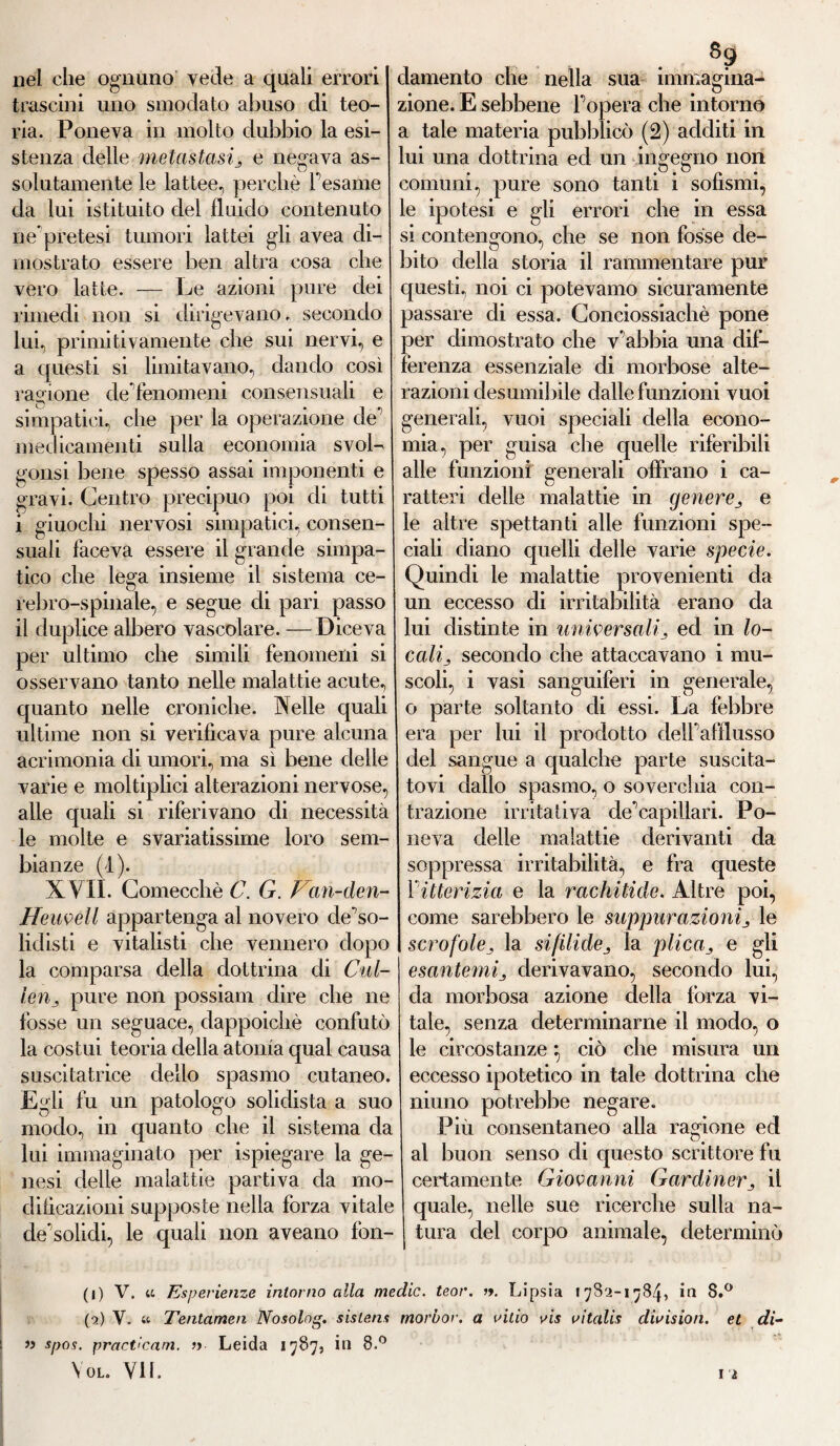 nel che ognuno vede a quali errori trascini uno smodato abuso di teo¬ ria. Poneva in molto dubbio la esi¬ stenza delle metastasij e negava as¬ solutamente le lattee, perchè Tesarne da lui istituito del fluido contenuto nepretesi tumori lattei gli avea di¬ mostrato essere ben altra cosa che vero latte. — Le azioni pure dei rimedi non si dirigevano, secondo lui, primitivamente che sui nervi, e a questi si limitavano, dando così ragione de fenomeni consensuali e simpatici, che per la operazione de medicamenti sulla economia svoL gonsi bene spesso assai imponenti e gravi. Centro precipuo poi di tutti i giuochi nervosi simpatici, consen¬ suali faceva essere il grande simpa¬ tico che lega insieme il sistema ce¬ rebro-spinale, e segue di pari passo il duplice albero vascolare. —Diceva per ultimo che simili fenomeni si osservano tanto nelle malattie acute, quanto nelle croniche. Nelle quali ultime non si verificava pure alcuna acrimonia di umori, ma sì bene delle varie e moltiplici alterazioni nervose, alle quali si riferivano di necessità le molte e svariatissime loro sem¬ bianze (I). XVII. Comecché C. G. Fan-den- ffeuvell appartenga al novero cle’so- liclisti e vitalisti che vennero dopo la comparsa della dottrina di Cul- leu , pure non possiam dire che ne fosse un seguace, dappoiché confutò la costui teoria della atonìa qual causa suscitatrice dello spasmo cutaneo. Egli fu un patologo solidista a suo modo, in quanto che il sistema da lui immaginato per ispiegare la ge¬ nesi delie malattie partiva da rno- dilìcazioni supposte nella forza vitale de’solidi, le quali non aveano fon¬ damento che nella sua immagina¬ zione. E sebbene F opera che intorno a tale materia pubblicò (2) additi in lui una dottrina ed un ingegno non comuni, pure sono tanti i sofismi, le ipotesi e gli errori che in essa si contengono, che se non fosse de¬ bito della storia il rammentare pur questi, noi ci potevamo sicuramente passare di essa. Conciossiachè pone per dimostrato che v’abbia una dif¬ ferenza essenziale di morbose alte¬ razioni desumibile dalle funzioni vuoi generali, vuoi speciali della econo¬ mia, per guisa che quelle riferibili alle funzioni generali offrano i ca¬ ratteri delle malattie in generee le altre spettanti alle funzioni spe¬ ciali diano quelli delie varie specie. Quindi le malattie provenienti da un eccesso eli irritabilità erano da lui distinte in universalied in lo¬ cali ^ secondo che attaccavano i mu¬ scoli, i vasi sanguiferi in generale, o parte soltanto di essi. La febbre era per lui il prodotto delfafflusso del sangue a qualche parte suscita¬ tovi dallo spasmo, o soverchia con¬ trazione irritativa de’capillari. Po¬ neva delle malattie derivanti da soppressa irritabilità, e fra queste 1 itterizia e la rachitide. Altre poi, come sarebbero le suppurazionij le scrofolela sifilidela plicae gli esantemiderivavano, secondo lui, da morbosa azione della forza vi¬ tale, senza determinarne il modo, o le circostanze *, ciò che misura un eccesso ipotetico in tale dottrina che niuno potrebbe negare. Più consentaneo alla ragione ed al buon senso di questo scrittore fu certamente Giovanni Gardineril quale, nelle sue ricerche sulla na¬ tura del corpo animale, determinò (1) V. « Esperienze intorno alla medie, teor. ». Lipsia 17S2-1784, in 8.° (2) Y. « Tentameli Nosolog. sislens morbor. a uitio vis vitalis dwision. et di- » spos. practicam. » Leida 1787, in 8.°