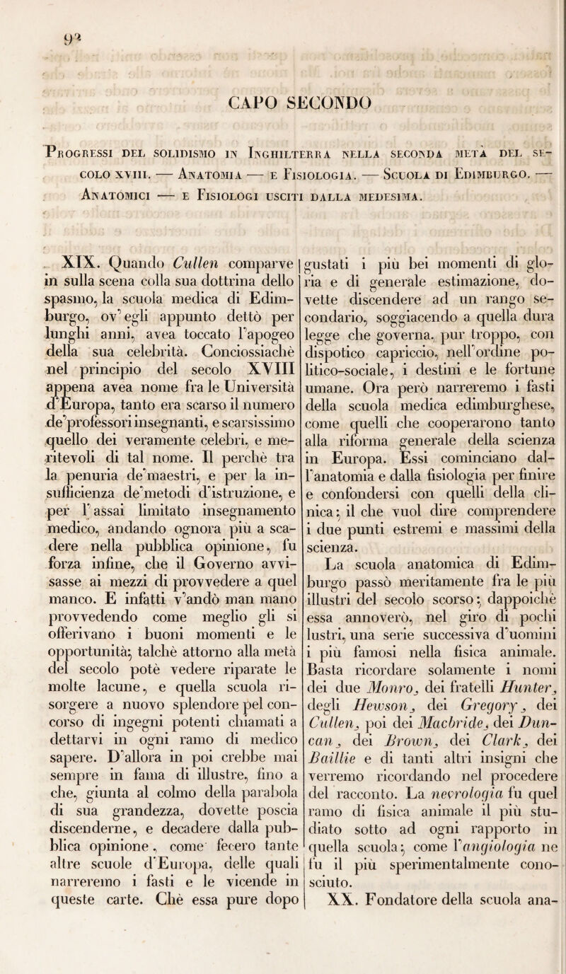 9'1 CAPO SECONDO PROGRESSI DEL SOL1DISMO IN INGHILTERRA NELLA SECONDA META DEL SE¬ COLO xviii. — Anatomia — e Fisiologia. — Scuola di Edimburgo. — Anatomici — e Fisiologi usciti dalla medesima. XIX. Quando Cullen comparve in sulla scena colla sua dottrina dello spasmo, la scuoia medica di Edim¬ burgo, ov’egli appunto dettò per lunghi anni, avea toccato l'apogeo della sua celebrità. Conciossiachè nel principio del secolo XVIII appena avea nome fra le Università d’Europa, tanto era scarso il numero de professori insegnanti, e scarsissimo quello dei veramente celebri, e me¬ ritevoli di tal nome. Il perchè tra la penuria de’maestri, e per la in¬ sufficienza de’metodi d’istruzione, e per F assai limitato insegnamento medico, andando ognora più a sca¬ dere nella pubblica opinione, fu forza infine, che il Governo avvi¬ sasse ai mezzi di provvedere a quel manco. E infatti v’andò man mano provvedendo come meglio gli si offerivano i buoni momenti e le opportunità} talché attorno alla metà del secolo potè vedere riparate le molte lacune, e quella scuola ri¬ sorgere a nuovo splendore pel con¬ corso di ingegni potenti chiamati a dettarvi in ogni ramo di medico sapere. D’allora in poi crebbe mai sempre in fama di illustre, fino a che, giunta al colmo della parabola di sua grandezza, dovette poscia discenderne, e decadere dalla pub¬ blica opinione, come fecero tante altre scuole d’Europa, delle quali narreremo i fasti e le vicende in queste carte. Chè essa pure dopo gustati i piu bei momenti di glo¬ ria e di generale estimazione, do¬ vette discendere ad un rango se¬ condario, soggiacendo a quella dura legge che governa, pur troppo, con dispotico capriccio, nell’ordine po¬ litico-sociale, i destini e le fortune umane. Ora però narreremo i fasti della scuola medica edimburghese, come quelli che cooperarono tanto alla riforma generale della scienza in Europa. Essi cominciano dal- l’anatomia e dalla fisiologia per finire e confondersi con quelli della cli¬ nica } il che vuol dire comprendere i due punti estremi e massimi della scienza. La scuola anatomica di Edim¬ burgo passò meritamente fra le più illustri del secolo scorso} dappoiché essa annoverò, nel giro di pochi lustri, una serie successiva d’uomini i più famosi nella fisica animale. Basta ricordare solamente i nomi dei due Mauroj dei fratelli Hunter „ degli Hewsoìij dei Gregory dei Cullenj poi dei Mucbride3 dei l)un- caUj dei Browndei Clarkj dei Baillie e di tanti altri insigni che verremo ricordando nel procedere del racconto. La neurologia fu quel ramo di fisica animale il più stu¬ diato sotto ad ogni rapporto in quella scuola} come Vangiologia ne fu il più sperimentalmente cono¬ sciuto. XX. Fondatore della scuola ana-