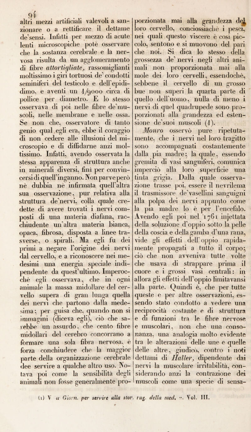 altri mezzi artificiali valevoli a san¬ zionare o a rettificare il dettarne de'sensi. Infatti per mezzo di acute lenti microscopiche potè osservare che la sostanza cerebrale e la ner¬ vosa risulta da un agglomeramento di fibre attortigliaterassomiglianti moltissimo i giri tortuosi de condotti seminiferi del testicolo e clelf epidi¬ dimo, e aventi un 4/9000 circa di pollice per diametro. E lo stesso osservava di poi nelle fibre de’mu- scoli, nelle membrane e nelle ossa. Se non che, osservatore di tanto genio qual egli era, ebbe il coraggio eli non cedere alle illusioni del mi¬ croscopio e di diffidarne anzi mol¬ tissimo. Infatti, avendo osservata la stessa apparenza di struttura anche in minerali diversi, finì per convin¬ cersi di quell’inganno. Non parve però nè dubbia nè infirmata quell’altra sua osservazione, pur relativa alla struttura cle’nervi, colla quale cre¬ dette di avere trovati i nervi com¬ posti di una materia diafana, rac¬ chiudente un'altra materia bianca, opaca, fibrosa, disposta a linee tra¬ sverse, o spirali. Ma egli fu dei primi a negare l’origine dei nervi dal cervello, e a riconoscere nei me¬ desimi una energia speciale indi- pendente da quest’ultimo. Imperoc¬ ché egli osservava, che in ogni animale la massa midollare del cer¬ vello supera di gran lunga quella dei nervi che partono dalla mede¬ sima f, per guisa che, quando non si immagini (diceva egli), ciò che sa¬ rebbe un assurdo, che cento fibre midollari del cerebro concorrano a formare una sola fibra nervosa, è forza conchiudere che la maggior parte della organizzazione cerebrale dee servire a qualche altro uso. No¬ tava poi come la sensibilità degli animali non fosse generalmente pro¬ porzionata mai alla grandezza •'•.4 loro cervello, conciossiachè 1 pesci, nei quali questo viscere è così pic¬ colo, sentono e si muovono del pari che noi. Si dica lo stesso della grossezza de nervi negli altri ani¬ mali non proporzionata mai alla mole dei loro cervelli, essendoché, sebbene il cervello di un grosso bue non superi la quarta parte di quello dell’uomo, nulla di meno i nervi di quel quadrupede sono pro¬ porzionati alla grandezza ed esten¬ sione de’suoi muscoli (1). Monro osservò pure ripetuta- mente, che i nervi nel loro tragitto sono accompagnati costantemente dalla pia madre^ la quale, essendo gremita di vasi sanguiferi, comunica impercio tinta grigia. o Ö alla loro superficie una Dalla quale osserva¬ zione trasse poi, essere il nevrilema il trasmissore de’vasellini sanguigni alla polpa dei nervi appunto come la pia madre lo è per l'encefalo. Avendo egli poi nel '1761 injettata della soluzione d oppio sotto la pelle della coscia e della gamba cl’una rana, vide gli effetti dell oppio rapida¬ mente propagati a tutto il corpo} ciò che non avveniva tutte volte che usava di strappare prima il cuore e i grossi vasi centrali : in allora gli effetti dell’oppio limitavansi alla parte. Quindi è, che per tutte queste e per altre osservazioni, es¬ sendo stato condotto a vedere una reciprocità costante e di struttura e di funzioni tra le fibre nervose e muscolari, non che una conso¬ nanza, una analogia molto evidente tra le alterazioni delle une e quelle delle altre, giudicò, contro i noti dettami di Hallerj dipendente dai nervi la muscolare irritabilità, con¬ siderando anzi la contrazione dei muscoli come una specie di sensa¬ ti) V (c Giorn. per servire alla stor. rag. della nied, r. Yol. III.