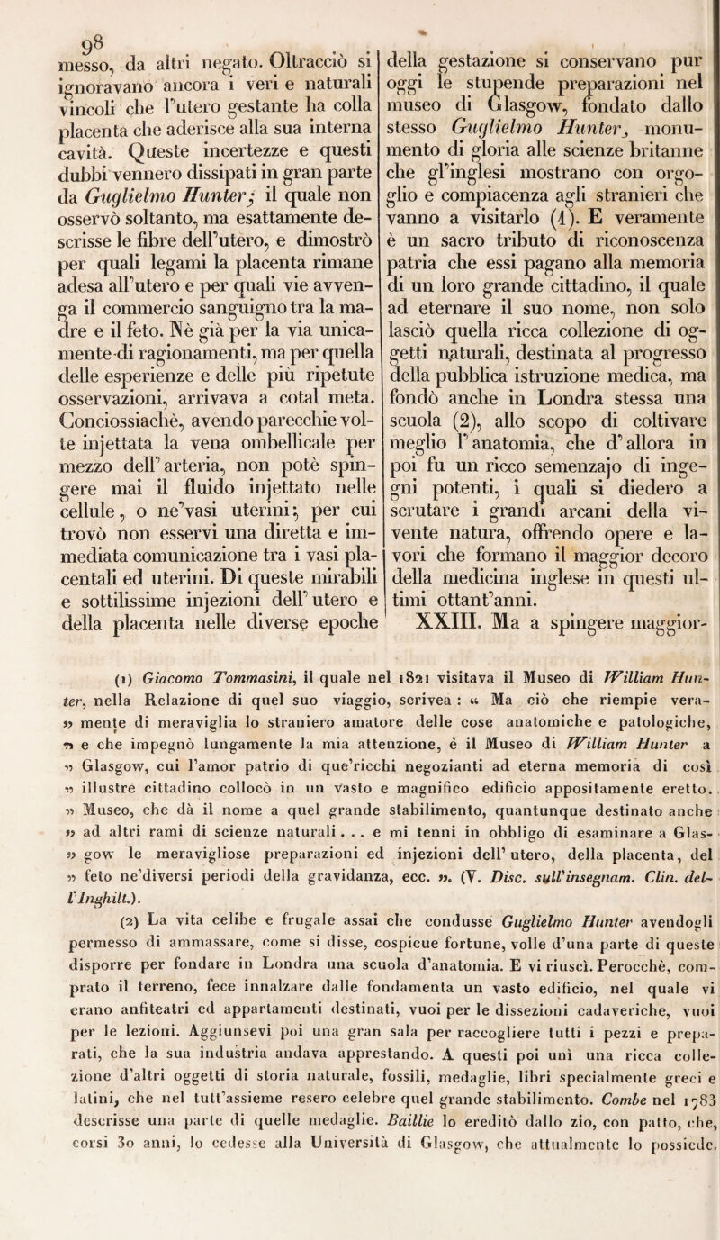 messo, da altri negato. Oltracciò si ignoravano ancora i veri e naturali vincoli che l’utero gestante lia colla placenta che aderisce alla sua interna cavità. Queste incertezze e questi dubbi vennero dissipati in gran parte da Guglielmo Runter; il quale non osservò soltanto, ma esattamente de¬ scrisse le fibre delf utero, e dimostrò per quali legami la placenta rimane adesa all’utero e per quali vie avven¬ ga il commercio sanguigno tra la ma¬ dre e il feto. Nè già per la via unica¬ mente di ragionamenti, ma per quella delle esperienze e delle più ripetute osservazioni, arrivava a cotal meta. Conciossiachè, avendo parecchie vol¬ te injettata la vena ombellicale per mezzo delf arteria, non potè spin¬ gere mai il fluido injettato nelle cellule, o ne’vasi uterini-, per cui trovò non esservi una diretta e im¬ mediata comunicazione tra i vasi pla- centali ed uterini. Di queste mirabili e sottilissime injezioni delf utero e della placenta nelle diverse epoche della gestazione si conservano pur oggi le stupende preparazioni nel museo di Glasgow, fondato dallo stesso Guglielmo Huntermonu¬ mento di gloria alle scienze britanne che gl’inglesi mostrano con orgo¬ glio e compiacenza agli stranieri che vanno a visitarlo (4). E veramente è un sacro tributo di riconoscenza patria che essi pagano alla memoria di un loro grande cittadino, il quale ad eternare il suo nome, non solo lasciò quella ricca collezione di og¬ getti naturali, destinata al progresso della pubblica istruzione medica, ma fondò anche in Londra stessa una scuola (2), allo scopo di coltivare meglio l’anatomia, che d’allora in poi fu un ricco semenzajo di inge¬ gni potenti, i quali si diedero a scrutare i grandi arcani della vi¬ vente natura, offrendo opere e la¬ vori che formano il maggior decoro della medicina inglese in questi ul¬ timi ottantanni. XXIII. Ma a spingere maggior¬ ai Giacomo Tommasini, il quale nel 1821 visitava il Museo di TVilliam Hun¬ ter, nella Relazione di quel suo viaggio, scrivea : u Ma ciò che riempie vera- » mente di meraviglia lo straniero amatore delle cose anatomiche e patologiche, n e che impegnò lungamente la mia attenzione, è il Museo di TVilliam Hunter a 11 Glasgow, cui l’amor patrio di que’riechi negozianti ad eterna memoria di cosi » illustre cittadino collocò in un vasto e magnifico edificio appositamente eretto. » Museo, che dà il nome a quel grande stabilimento, quantunque destinato anche » ad altri rami di scienze naturali... e mi tenni in obbligo di esaminare a Glas¬ sa gow le meravigliose preparazioni ed injezioni dell’utero, della placenta, del » feto ne’diversi periodi delia gravidanza, ecc. ». (V. Disc. sulVinsegnam. Clin. del- Vlnghilt.). (2) La vita celibe e frugale assai che condusse Guglielmo Hunter avendogli permesso di ammassare, come si disse, cospicue fortune, volle d’una parte di queste disporre per fondare in Londra una scuola d’anatomia. E vi riuscì. Perocché, com¬ prato il terreno, fece innalzare dalle fondamenta un vasto edificio, nel quale vi erano anfiteatri ed appartamenti destinati, vuoi per le dissezioni cadaveriche, vuoi per le lezioni. Aggiunsevi poi una gran sala per raccogliere tutti i pezzi e prepa¬ rati, che la sua industria andava apprestando. A questi poi unì una ricca colle¬ zione d’altri oggetti di storia naturale, fossili, medaglie, libri specialmente greci e latini, che nel tutt’assieme resero celebre quel grande stabilimento. Combe nel 1783 descrisse una parte di quelle medaglie. Baillie lo ereditò dallo zio, con patto, che, corsi 3o anni, lo cedesse alla Università di Glasgow, che attualmente lo possiede.