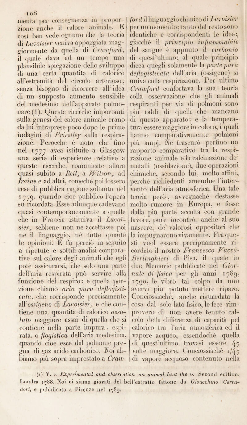 merita per conseguenza in propor¬ zione anche il calore animale, E così ben vede ognuno che la teoria di Lavoisier veniva appoggiata mag¬ giormente da quella di CraivforcL il quale dava ad un tempo una plausibile spiegazione dello sviluppo di una certa quantità di calorico all’estremità del circolo arterioso, senza bisogno di ricorrere all' idea di un supposto aumento sensibile del medesimo nelfapparato polmo¬ nare (i). Queste ricerche importanti sulla genesi del calore animale erano da lui intraprese poco dopo le prime indagini di Priestley sulla respira¬ zione. Perocché è noto che fino nel 1777 avea istituite a Glasgow una serie di esperienze relative a queste ricerche, comunicate allora quasi subito a Reif a Wilson 3 ad Irvine e ad altri, comechè poi fossero rese di pubblica ragione soltanto nel 1 779, quando cioè pubblicò fopera su ricordata. Esse adunque cadevano quasi contemporaneamente a quelle che in Francia istituiva il Lavoi¬ sier, sebbene non ne accettasse poi nè il linguaggio, nè tutte quante le opinioni. E fu perciò in seguito a ripetute e sottili analisi compara¬ tive sul calore degli animali che egli potè assicurarsi, che solo una parte dell'aria respirata può servire alla funzione del respiro:, e quella por¬ zione chiamò aria pura deflogisti- cataj che corrisponde precisamente all'ossigeno di LavoisierA e che con¬ tiene una quantità di calorico asso¬ luto maggiore assai di quella che si contiene nella parte impura, espi¬ rata, o flogistica delfaria medesima, quando cioè esce dal polmone pre¬ gna di gaz acido carbonico. Noi ab¬ biamo più sopra imprestato a Craw- ford il linguaggio chimico di Lavoisier per un momento- tanto del resto sono identiche e corrispondenti le idee:, giacché il principio infiammabile del sangue è appunto il carbonio di quest'ultimo:, al quale principio dicea quegli solamente la parte pura; deflogisticata delfaria (ossigeno) si univa colla respirazione. Per ultimo Crawford confortava la sua teoria colla osservazione che gli animali respiranti per via di polmoni sono piu caldi di quelli che mancano di questo apparato:, e la tempera¬ tura essere maggiore in coloro, i quali hanno compiarativomente polmoni più ampj. Nè trascurò perfino un rapporto comparativo tra la respi¬ razione animale e la calcinazione de' metalli (ossidazione), due operazioni chimiche, secondo lui, molto affini, perchè richiedenti amendue l'inter¬ vento delfaria atmosferica. Una tale teoria però, avvegnaché destasse molto rumore in Europa, e fosse dalla più parte accolta con grande favore, pure incontrò, anche al suo nascere, de*1 valorosi oppositori che la impugnarono vivamente. Fra que¬ sti vuol essere precipuamente ri¬ cordato il nostro Francesco Vacca- Berlinghieri di Pisa, il quale in due Memorie pubblicate nel Gior¬ nale di fisica per gli anni 1789, | 1790, le vibrò tal colpo da non avervi più potuto mettere riparo. Gonciossiachè, anche riguardata la cosa dal solo lato fisico, le fece rim¬ provero di non avere tenuto cal¬ colo della differenza di capacità pel calorico tra faria atmosferica ed il vapore acqueo, essendoché quella di quest ultimo trovasi essere 4 7 volte maggiore. Gonciossiachè 1 /4 7 di vapore acquoso contenuto nella (j) V. u Ex per'mental and observation an animai heat thè ». Second edition. Londra )^88. Noi ci siamo giovati del bell’estratto fattone da Gioacchino Carra¬ dorij e pubblicato a Firenze nel 1789.