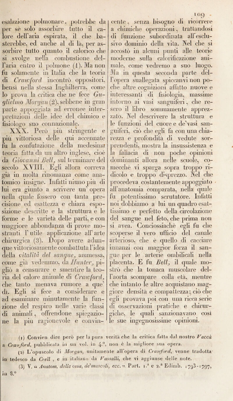 esalazione polmonare, potrebbe Ja per sè solo assorbire tutto il ca¬ lore deir aria espirata, il die ba¬ sterebbe, ed anche al di là, per as¬ sorbire tutto quanto il calorico che si svolge nella combustione clel- Faria entro il polmone (4). Ma non fu solamente in Italia che la teoria di Crawford incontrò oppositori, bensì nella stessa Inghilterra, come lo prova la critica che ne fece Gu¬ glielmo Morgan (2), sebbene in gran parte appoggiata ad erronee inter¬ pretazioni delle idee del chimico e fisiologo suo connazionale. _ O « 4 XXX. Però più stringente e piu vittoriosa delle qui accennate fu la confutazione della medesima teoria fatta da un altro inglese, cioè da Giovanni Bellj sul terminare elèi secolo XVIII, Egli allora correva già in molta rinomanza come ana¬ tomico insigne. Infatti ninno più di lui era giunto a scrivere un' opera nella quale fossero con tanta pre¬ cisione ed esattezza e chiara espo¬ sizione descritte e la struttura e le forme e le varietà delle parti, e con maggiore abbondanza di prove mo¬ stranti Futile applicazione all'arte chirurgica (3). Dopo avere adun¬ que vittoriosamente combattuta l'idea della vitalità del sangueammessa, come già vedemmo, da Hunter„ pi¬ gliò a censurare e smentire la teo¬ ria del calore animale di Crawjord_, che tanto menava rumore a que’ dì. Egli si fece a considerare e ad esaminare minutamente la fun¬ zione del respiro nelle varie classi di animali, offrendone spiegazio¬ ne la più ragionevole e convin¬ cente , senza bisogno di ricorrere a chimiche operazioni, trattandosi di funzione subordinata alì esclu¬ sivo dominio delia vita. Nel che si accostò in alcuni punti alle teorie moderne sulla caìorifìcazione ani¬ male, come vedremo a suo luogo. in questa seconda parte del- 1 opera suallegata spiccanvi non po¬ che altre cognizioni affatto nuove e interessanti di fisiologia, massime intorno ai vasi sanguiferi, che re¬ sero il libro sommamente apprez¬ zato. Nel descrivere la struttura e le funzioni del cuore e de’vasi san¬ guiferi, ciò che egli fa con una chia¬ rezza e profondità di vedute sor¬ prendenti, mostra la insussistenza e la fallacia di non poche opinioni dominanti allora nelle scuole, co¬ mecché vi sparga sopra troppo ri¬ dicolo e troppo disprezzo. Nel che procedeva costantemente appoggiato alFanatomia comparata, nella quale fu potentissimo scrutatore. Infatti noi dobbiamo a lui un quadro esat¬ tissimo e perfetto della circolazione del sangue nel feto, che prima non si avea. Gonciossiachè egli fu che scoperse il vero ufficio del canale arterioso, che è quello di cacciare innanzi con maggior forza il san¬ gue per le arterie ombilieali nella placenta. E fu Belli il quale mo¬ strò che la tonaca muscolare del- Faorta scompare colla età, mentre che intanto le altre acquistano mag¬ giore densità e compattezza*, ciò che egli provava poi con una ricca serie di osservazioni pratiche e chirur¬ giche, le quali sanzionavano così le sue ingegnosissime opinioni. (1) Convien dire però per ia pura verità che la critica falla dal nostro Vacca a Crawford, pubblicala in un voi. in 4-°? non è la migliore sua opera. (2) L’opuscolo di Morgan, unitamente all’opera di Crawford, venne tradotta in tedesco da Crell , e in italiano da Vassalli, che vi aggiunse delle note. (3) V. « Anatom, delie ossa, de1 2 3 muscoli, ecc. v>. Pari. i.a e a.a Edimb. 1793-1797, in 3.°