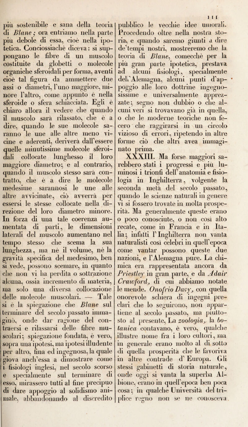 più sostenibile e sana della teoria di Blane ora entriamo nella parte piu debole di essa, cioè nella ipo¬ tetica. Conciossiachè diceva : si sup¬ pongano le fibre di un muscolo costituite da globetti o molecole organiche sferoidali per forma, aventi cioè tal figura da ammettere due assi o diametri, l'uno maggiore, mi¬ nore Faltro, come appunto è nella sferoide o sfera schiacciata. Egli è chiaro allora il vedere che quando il muscolo sarà rilassato, che è a dire, quando le sue molecole sa¬ ranno le une alle altre meno vi¬ cine e aderenti, deriverà dalf essere quelle minutissime molecole sferoi¬ dali collocate lunghesso il loro maggiore diametro} e al contrario, quando il muscolo stesso sarà con¬ tratto, che è a dire le molecole medesime sarannosi le une alle altre avvicinate, ciò avverrà per essersi le stesse collocate nella di¬ rezione del loro diametro minore. In forza di una tale coerenza au¬ mentata di parti, le dimensioni laterali del muscolo aumentano nel tempo stesso che scema la sua lunghezza, ma nè il volume, nè la gravità specifica del medesimo, ben si vede, possono scemare, in quanto che non vi ha perdita o sottrazione alcuna, ossia incremento di materia, ma solo una diversa collocazione delle molecole muscolari. — Tale si è la spiegazione che Blane sul i terminare del secolo passato imma¬ ginò, onde dar ragione del con- traersi e rilassarsi delle fibre mu¬ scolari-, spiegazione fondata, è vero, sopra una ipotesi, ma ipotesi illudente per altro, fina ed ingegnosa, la quale giova anclfiessa a dimostrare come i fisiologi inglesi, nel secolo scorso e specialmente sul terminare di * esso, mirassero tutti al fine precipuo di dare appoggio al solidismo ani¬ male, abbandonando al discredito pubblico le vecchie idee umorali. Procedendo oltre nella nostra sto¬ ria, e quando saremo giunti a dire de’tempi nostri, mostreremo che la teoria di Blane, comecché per la più gran parte ipotetica, prestava ad alcuni fisiologi, specialmente dehAlemagna, alcuni punti d’ap- ’ poggio alle loro dottrine ingegno¬ sissime e universalmente apprez¬ zate} segno non dubbio o che al¬ cuni veri si trovavano già in quella, o che le moderne teoriche non fe¬ cero che raggirarsi in un circolo vizioso di errori, ripetendo in altre forme ciò che altri avea immagi¬ nato prima. XXXIII. Ma forse maggiori sa¬ rebbero stati i progressi e più lu¬ minosi i trionfi dell anatomia e fisio¬ logia in Inghilterra, volgente la seconda metà del secolo passato, quando le scienze naturali in genere vi si fossero trovate in molta prospe¬ rità. Ma generalmente queste erano o poco conosciute, o non così alto recate, come in Francia e in Ita¬ lia} infatti f Inghilterra non vanta naturalisti così celebri in quelfepoca come vantar possono queste due nazioni, e fAlemagna pure. La chi¬ mica era rappresentata ancora da Priestley in gran parte, e da Adair Crawfordj di cui abbiamo notate le mende. Onofrio Davyj con quella onorevole schiera di ingegni pre¬ clari che lo seguirono, non appar¬ tiene al secolo passato, ma piutto¬ sto al presente, La zoologiala bo¬ tanica contavano, è vero, qualche illustre nome fra i loro cultori, ma in generale erano molto al di sotto di quella prosperità che le favoriva in altre contrade d’Europa. Gli stessi gabinetti di storia naturale, onde oggi si vanta la superba Al¬ bione, erano in quelfepoca ben poca cosa} in qualche Università del tri¬ plice regno non se ne conosceva.