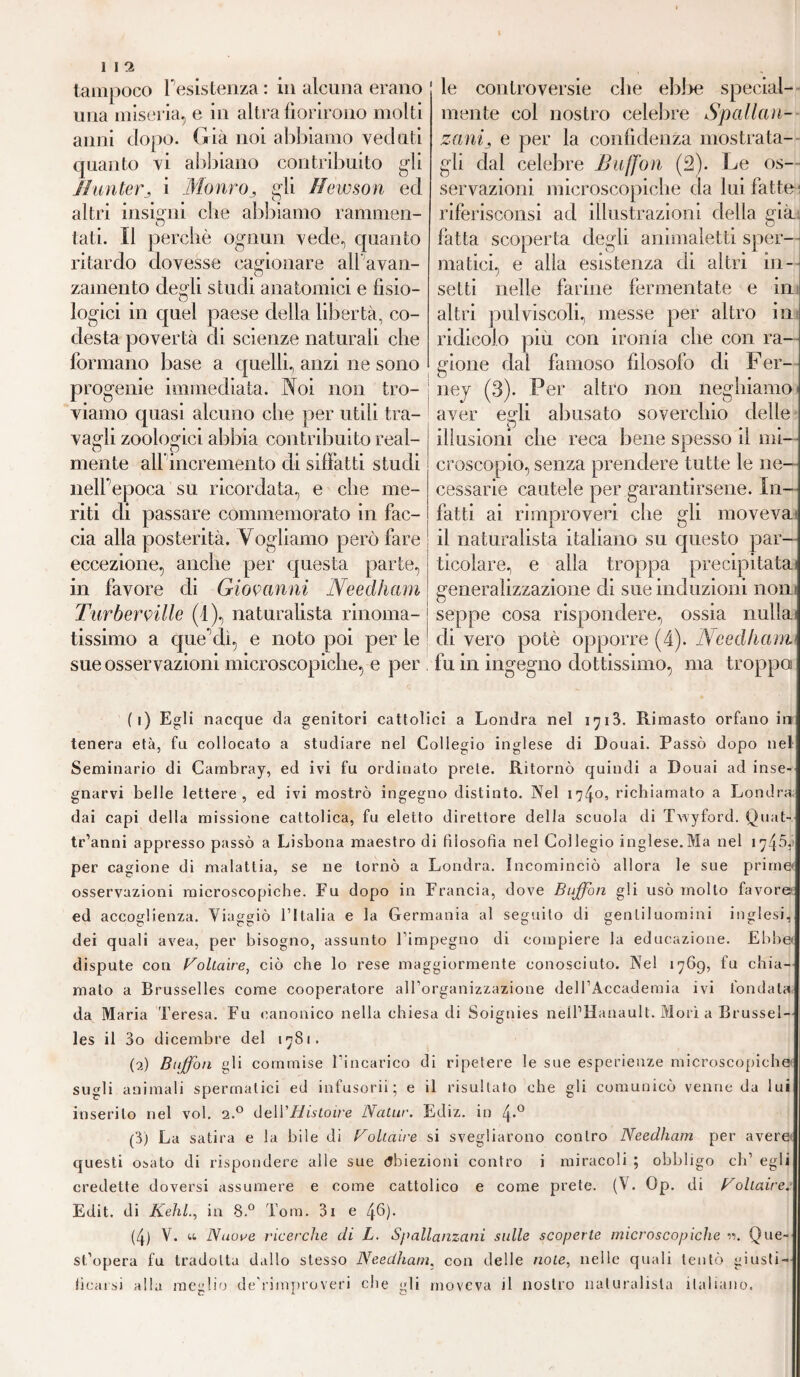 tampoco l'esistenza : in alcuna erano una miseria, e in altra fiorirono molti anni dopo. Già noi abbiamo veduti quanto vi abbiano contribuito gli /hinterj i Morivo, gli ffèwson ed altri insigni che abbiamo rammen- tati. Il perchè ognun vede, quanto ritardo dovesse cagionare all avan¬ zamento degli studi anatomici e fisio¬ logici in quel paese della libertà, co- desta povertà di scienze naturali che formano base a quelli, anzi ne sono progenie immediata. Noi non tro¬ viamo quasi alcuno che per utili tra- le controversie che ebbe special- mente col nostro celebre Spallan¬ zanij e per la confidenza mostrata¬ gli dal celebre Buffon (2). Le os¬ servazioni microscopiche da lui fatte; riferisconsi ad illustrazioni della già fatta scoperta degli animaletti sper¬ matici, e alla esistenza di altri in¬ setti nelle farine fermentate e in altri pulviscoli, messe per altro in ridicolo piu con ironia che con ra¬ gione dal famoso filosofo di Fer¬ ney (3). Per altro non neghiamo aver vagli zoologici abbia contribuito real- mente all incremento di siffatti studi nelfepoca su ricordata, e che me¬ riti di passare commemorato in fac¬ cia alla posterità. Vogliamo però fare eccezione, anche per questa parte, in favore eli Giovanni Needham Turberville (1), naturalista rinoma¬ tissimo a que elì, e noto poi per le sue osservazioni microscopiche, e per egli abusato soverchio delle p illusioni che reca bene spesso il mi¬ croscopio, senza prendere tutte le ne¬ cessarie cautele per garantirsene. In¬ fatti ai rimproveri che gli moveva il naturalista italiano su questo par ticolare, e alla troppa precipitata generalizzazione di sue induzioni noni seppe cosa rispondere, ossia nulla di vero potè opporre (4). Needham. fu in ingegno dottissimo, ma troppa ( i) Egli nacque da genitori cattolici a Londra nel iy 13. Rimasto orfano in tenera età, fu collocato a studiare nel Collegio inglese di Douai. Passò dopo net Seminario di Cambray, ed ivi fu ordinato prete. Ritornò quindi a Douai ad inse¬ gnarvi belle lettere, ed ivi mostrò ingegno distinto. Nel 174°’ richiamato a Londra dai capi della missione cattolica, fu eletto direttore della scuola di Twyford. Quat- tr’anni appresso passò a Lisbona maestro di filosofia nel Collegio inglese.Ma nel 1745,) per cagione di malattia, se ne tornò a Londra. Incominciò allora le sue prime* osservazioni microscopiche. Fu dopo in Francia, dove Buffon gli usò mollo favore ed accoglienza. Viaggiò l’Italia e la Germania al seguito di gentiluomini inglesi, dei quali avea, per bisogno, assunto l’impegno di compiere la educazione. Ebbe dispute con Voltaire, ciò che lo rese maggiormente conosciuto. Nel 1769, fu chia¬ malo a Brusselles come cooperatore all’organizzazione dell’Accademia ivi fondata da Maria Teresa. Fu canonico nella chiesa di Soignies nelPHanault. Morì a Brussel¬ les il 3o dicembre del 1781. (2) Buffon gli commise l’incarico di ripetere le sue esperienze microscopiche sugli animali spermatici ed infusorii; e il risultato che gli comunicò venne da lui inserito nel voi. 2.0 delVHistoire Natur. Ediz. in 4*° (3) La satira e la bile di Voltaire si svegliarono contro Needham per avere questi osato di rispondere alle sue Abiezioni contro i miracoli ; obbligo eh’ egli credette doversi assumere e come cattolico e come prete. (V. Op. di Voltairei- Edit. di Kehl., in 8.° Tom. 3i e 46)* (4) V. u Nuove ricerche eli L. Spallanzani sulle scoperte microscopiche n. Que¬ st’opera fu tradotta dallo stesso Needham. con delle noie, nelle quali tentò giusti¬ ficarsi alla meglio de’rimproveri che gli moveva il nostro naturalista italiano.