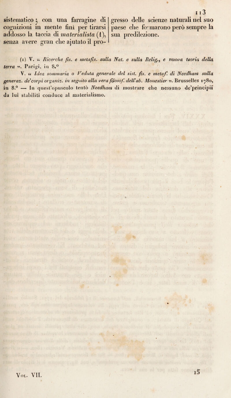 sistematico } con una farragine eli cognizioni in mente finì per tirarsi addosso la taccia di materialista (1), senza avere gran che ajutato il pro¬ 113 gresso delle scienze naturali nei suo paese che foT marono però sempre la sua predilezione. (i) V. a Ricerche fis. e melafis. sulla Nat. e sulla Relig., e nuova teorìa della terra •>•>. Parigi, in 8.° V. a Idea sommaria o Veduta generale del sist. fìs. e metaf. di Needham sulla generaz. de*corpi organiz. in seguito alla vera filosofi dell'ab. Monestier w. Brusselles 1780, in 8.° — In quest’opuscolo tentò Needham di mostrare che nessuno de’principii da lui stabiliti conduce al materialismo. i5