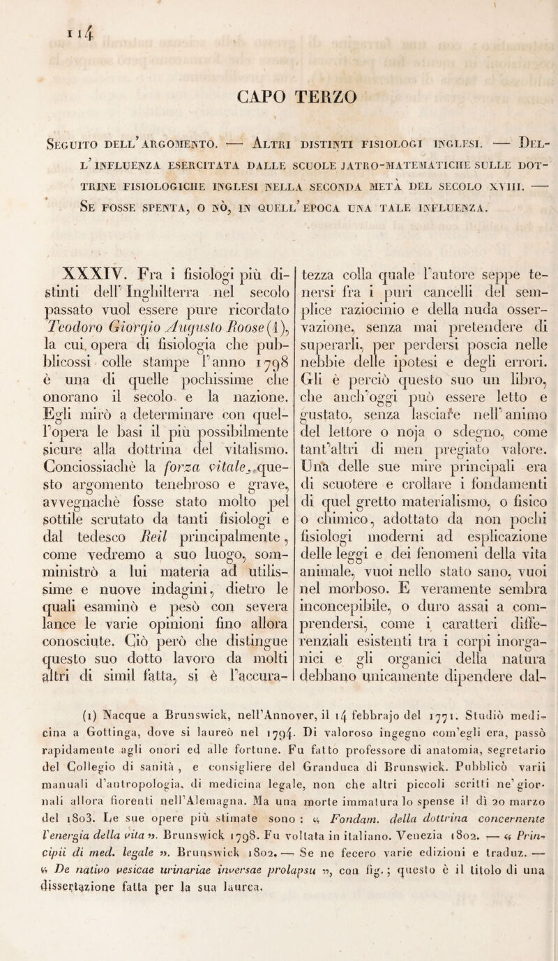 CAPO TERZO Seguito dell’argomento. — Altri distinti tisiologi inglesi. — Del¬ l’influenza ESERCITATA DALLE SCUOLE JATRO-MATEMATICÌIE SULLE DOT¬ TRINE FISIOLOGICHE INGLESI NELLA SECONDA METÀ DEL SECOLO XVIII. — Se FOSSE STENTA, O NO, IN QUELL’EPOCA UNA TALE INFLUENZA. XXXIY. Fra i fisiologi più di¬ stinti deir Inghilterra nel secolo passato vuol essere pure ricordato Teodoro Giorgio Augusto Boosef1), la cui, opera di fisiologia che pub- blicossi colle stampe l’anno 1798 è una di quelle pochissime che onorano il secolo e la nazione. Egli mirò a determinare con quel¬ l'opera le basi il più possibilmente sicure alla dottrina del vitalismo. Conciossiachè la forza vitale3, que¬ sto argomento tenebroso e grave, avvegnaché fosse stato molto pel sottile scrutato da tanti fisiologi e dal tedesco Beil principalmente, come vedremo a suo luogo, som¬ ministrò a lui materia ad utilis¬ sime e nuove indagini, dietro le quali esaminò e pesò con severa lance le varie opinioni fino allora conosciute. Ciò però che distingue questo suo dotto lavoro da molti altri di simil fatta, si è Faccura- tezza colla quale Fautore seppe te¬ nersi fra i puri cancelli del sem¬ plice raziocinio e della nuda osser¬ vazione, senza mai pretendere di superarli, per perdersi poscia nelle nebbie delle ipotesi e degli errori. Gli è perciò questo suo un libro, che anclFoggi può essere letto e gustato, senza lasciale nell' animo dei lettore o noja o sdegno, come tant'altri di men pregiato valore. Una delle sue mire principali era di scuotere e crollare i fondamenti di quel gretto materialismo, o fisico o chimico, adottato da non pochi fisiologi moderni ad esplicazione delle leggi e dei fenomeni della vita animale, vuoi nello stato sano, vuoi nel morboso. E veramente sembra inconcepibile, o duro assai a com¬ prendersi, come i caratteri diffe¬ renziali esistenti tra i corpi inorga- ilici e gli organici della natura debbano unicamente dipendere dal¬ li) Nacque a Brunswick, nell’Ànnover, il \\febhrajo del 1771. Studiò medi¬ cina a Gottinga, dove si laureò nel 1794* Di valoroso ingegno com’egli era, passò rapidamente agli onori ed alle fortune. Fu fatto professore di anatomia, segretario del Collegio di sanità , e consigliere del Granduca di Brunswick. Pubblicò varii manuali d’antropologia, di medicina legale, non che altri piccoli scritti ne’gior¬ nali allora fiorenti nell’Àlemagna. Ma una morte immatura lo spense il dì 20 marzo del iSo3. Le sue opere più stimate sono : <.<, Fondam. della dottrina concernente l'energia della vita ». Brunswick 179S. Fu voltata in italiano. Venezia (802. — a Prin¬ cipit di med. legale ». Brunswick 1802.— Se ne fecero varie edizioni e traduz.— « De nativo vesicae urinariae inversae prolapsu », con fìg. ; questo è il titolo di una dissertazione fatta per la sua laurea.