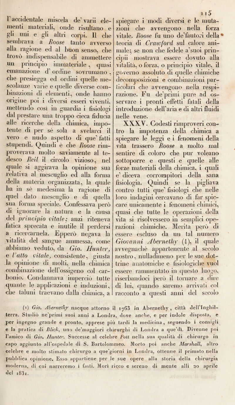 menti materiali, onde risultano e gli uni e gli altri corpi. Il che sembrava a Roose tanto avverso alla ragione ed al buon senso, che trovò indispensabile cb ammettere un principio immateriale , cpiasi emanazione cl' ordine sovrumano , che presiegga ed ordini quelle me¬ scolanze varie e quelle diverse com¬ binazioni di elementi, onde hanno origine poi i diversi esseri viventi, mettendo cosi in guardia i fisiologi dal prestare una troppo cieca fiducia alle ricerche della chimica, impo¬ tente di per sè sola a svelarci il vero e nudo aspetto di que’ fatti stupendi. Quindi è che Roose rim¬ proverava molto saviamente al te¬ desco Fidi il circolo vizioso, nel quale si aggirava la opinione sua relativa al mescuglio ed alla forma della materia organizzata, la quale ha in sè medesima la ragione di quel dato mescuglio e di quella sua forma speciale. Confessava però di ignorare la natura e la causa del principio vitale; anzi riteneva fatica sprecata e inutile il perdersi a ricercamela. Epperò negava la vitalità del sangue ammessa, come abbiamo veduto, da Gio. Hunter3 e Fatto vitalej consistente, giusta la opinione di molti, nella chimica combinazione dell’ossigeno col car¬ bonio. Condannava imperciò tutte quante le applicazioni e induzioni, che taluni traevano dalla chimica, a ] 15 spiegare i modi diversi e le muta¬ zioni che avvengono nella forza vitale, lloose fu uno cle’fautori della teoria di Crawforcl sul calore ani¬ male:, se non che fedele a'suoi prin¬ cipi! mostrava essere dovuto alla vitalità, o forza, o principio vitale, il governo assoluto di quelle chimiche decomposizioni e combinazioni par¬ ticolari che avvengono nella respi- razione. Jb u de primi pure ad os¬ servare i pronti effetti fatali della introduzione dell’aria e di altri fluidi nelle vene. XXXV. Codesti rimproveri con¬ tro la impotenza della chimica a spiegare le leggi e i fenomeni della vita trassero Roose a molto mal sentire di coloro che pur voleano sottoporre e questi e quelle alle forze materiali della chimica, i quali e’ diceva corrompitori della sana fisiologia. Quindi se la pigliava contro tutti que’ fisiologi che nelle loro indagini cercavano di far spic¬ care unicamente i fenomeni chimici, quasi che tutte le operazioni della vita si risolvessero in semplici ope¬ razioni chimiche. Merita però di essere escluso da un tal numero Giovanni Àbernethy (1), il quale avvegnaché appartenente al secolo nostro, nulladimeno per le sue dot¬ trine anatomiche e fisiologiche vuol essere rammentato in questo luogo, riserbandoci però il tornare a dire di lui, quando saremo arrivati col racconto a questi anni del secolo (i) Gio. Àbernethy nacque attorno il iy63 in Àbernethy, città dell’Inghil- terra. Studiò ne’primi suoi anni a Londra, dove anche, e per indole disposta, e per ingegno grande e pronto, apprese più tardi la medicina, seguendo i consigli e la pratica di Blich, uno de’muggiori chirurghi di Londra a que’dì. Divenne poi Lamico di Gio. Hunter. Successe al celebre Pott nella sua qualità di chirurgo in capo aggiunto all’ospedale di S. Bartolommeo. Morto poi unche Marshall, altro celebre e molto stimato chirurgo a que’giorni in Londra, ottenne il primato nella pubbli ca opinione. Esso appartiene per le sue opere alla storia della chirurgia moderna, di cui narreremo i fasti. Morì ricco e sereno di mente al li 20 aprile del 1831.