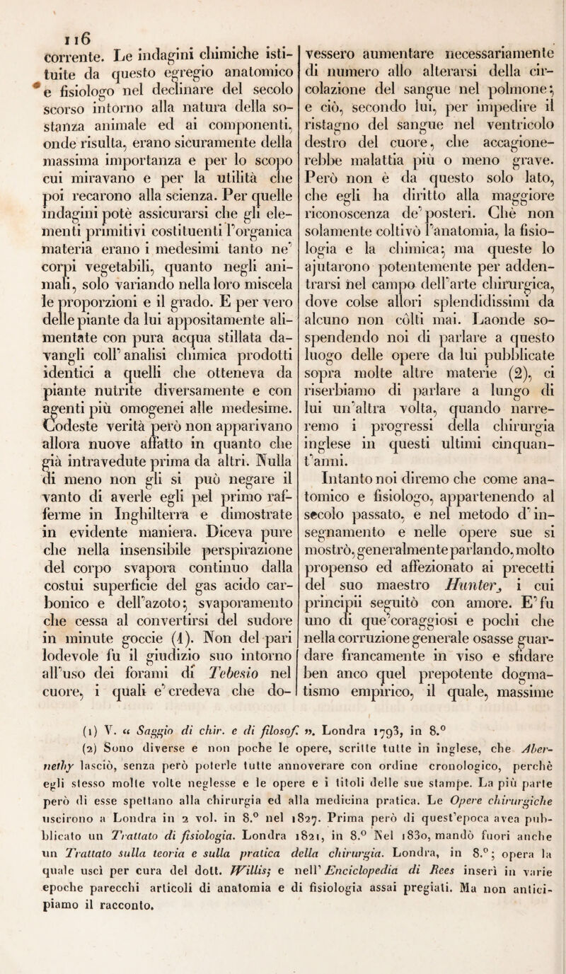 116 corrente. Le indagini chimiche isti¬ tuite da questo egregio anatomico e fisiologo nel declinare del secolo scorso intorno alla natura della so¬ stanza animale ed ai componenti, onde risulta, erano sicuramente della massima importanza e per lo scopo cui miravano e per la utilità che poi recarono alla scienza. Per quelle indagini potè assicurarsi che gii eie- menti primitivi costituenti 1 organica materia erano i medesimi tanto ne corpi vegetabili, quanto negli ani¬ mali , solo variando nella loro miscela le proporzioni e il grado. E per vero delle piante da lui appositamente ali¬ mentate con pura acqua stillata da- vangli coll* analisi chimica prodotti identici a quelli che otteneva da piante nutrite diversamente e con agenti più omogenei alle medesime. Codeste verità però non apparivano allora nuove allatto in quanto che già intravedute prima da altri. Nulla di meno non gli si può negare il vanto di averle egli pel primo raf¬ ferme in Inghilterra e dimostrate in evidente maniera. Diceva pure che nella insensibile perspirazione del corpo svapora continuo dalla costui superficie del gas acido car¬ bonico e dell’azoto} svaporamento che cessa al convertirsi del sudore in minute goccie (I). Non del pari lodevole fu il giudizio suo intorno alfuso dei forami di Tebesio nel cuore, i quali e* credeva che do¬ vessero aumentare necessariamente di numero allo alterarsi della cir¬ colazione del sangue nel polmone*, e ciò, secondo lui, per impedire il ristagno del sangue nel ventricolo destro del cuore, che accagione¬ rebbe malattia più o meno grave. Però non è da questo solo lato, che egli ha diritto alla maggiore riconoscenza de posteri. Che non solamente coltivò l’anatomia, la fisio¬ logia e la chimica^ ma queste lo aiutarono potentemente per adden¬ trarsi ilei campo dell’arte chirurgica, dove colse allori splendidissimi da alcuno non cólti mai. Laonde so¬ spendendo noi di parlare a questo luogo delle opere da lui pubblicate sopra molte altre materie (2), ci riserbiamo di parlare a lungo di lui un’altra volta, quando narre¬ remo i progressi della chirurgia inglese in questi ultimi cinquan¬ ta anni. Intanto noi diremo che come ana¬ tomico e fisiologo, appartenendo al secolo passato, e nel metodo d in¬ segnamento e nelle opere sue si mostrò, generalmente parlando, molto propenso ed affezionato ai precetti del suo maestro Hunter^ i cui principii seguitò con amore. E’fu uno di que’coraggiosi e pochi che nella corruzione generale osasse guar¬ dare francamente in viso e sfidare ben anco cjuel prepotente dogma¬ tismo empirico, il quale, massime (1) V. tt Saggio di chir. e di filosof. ». Londra 1793, in 8.° (2) Sono diverse e non poche le opere, scritte tutte in inglese, che Jber- nethy lasciò, senza però poterle tutte annoverare con ordine cronologico, perchè egli stesso molte volte neglesse e le opere e i titoli delle sue stampe. La più parte però di esse spettano alla chirurgia ed alla medicina pratica. Le Opere chirurgiche uscirono a Londra in 2 voi. in 8.° nel 1827. Prima però di quest’epoca avea pub¬ blicato un Trattato di fisiologia. Londra 1821, in 8.° Rei i83o, mandò fuori anche un Trattalo sulla teoria e sulla pratica della chirurgia. Londra, in 8.°; opera la quale uscì per cura del dolt. JVillis; e nell’ Enciclopedia di Rees inserì in varie epoche parecchi articoli di anatomia e di fisiologia assai pregiali. Ma non antici¬ piamo il racconto.