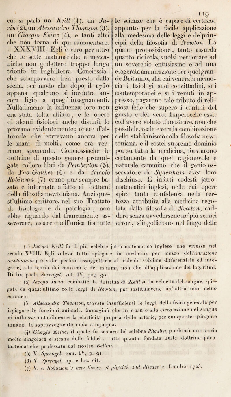 cui si parla un Keill (4), un Tu¬ rin Alessandro Thomson (3), un Giorgio Keine (4), e tanti altri che non torna di qui rammentare. ■XXXVIII. Egli è vero per altro che le sette matematiche e mecca¬ niche non godettero troppo lungo trionfo in Inghilterra. Conciossia- chè scomparvero ben presto dalla scena, per modo che dopo il 17 fio appena qualcuno si incontra an¬ cora ligio a quegl' insegnamenti. Nulladimeno la influenza loro non era stata tolta affatto, e le opere eli alcuni fisiologi anche distinti lo provano evidentemente} opere d'al¬ tronde che correvano ancora per le mani di molti, come ora ver¬ remo sponendo. Conciossiachè le dottrine di questo genere promul¬ gate coloro libri da Pemberton (5), da Yvo-Gankes (6) e da Nicolò Robinson (7) erano pur sempre ba¬ sate e informate affatto ai dettami della filosofia newtoniana. Anzi que¬ st’'ultimo scrittore, nel suo Trattato di fisiologia e di patologia, non ebbe riguardo dal francamente as¬ severare, essere quell unica fra tutte 1 le scienze che è capace di certezza, appunto per la facile applicazione alla medesima delle leggi e de'prin- cipii della filosofia di Newton. La quale proposizione, tanto assurda quanto ridicola, vuoisi perdonare ad un soverchio entusiasmo e ad una esagerata ammirazione per quel gran¬ de Britanno, alla cui venerata memo¬ ria i fisiologi suoi concittadini, sì i O # # # / contemporanei e sì i venuti in ap¬ presso, pagarono tale tributo di reli¬ giosa fede che superò i confini del giusto e del vero. Imperocché essi, coll’avere voluto dimostrare, non che possibile, reale e vera la combinazione dello stahlianismo colla filosofia new¬ toniana, e il costei supremo dominio poi su tutta la medicina, forviarono certamente da quel ragionevole e naturale cammino che il genio os¬ servatore di Sy(lenii ani avea loro dischiuso. E infatti codesti jatro- matematici inglesi, nelle cui opere spira tanta confidenza nella cer¬ tezza attribuita alla medicina re£ro- lata dalla filosofia di Newton, cad¬ dero senza avvedersene ne'più sconci errori, s'ingolfarono nel fango delle (1) Jacopo Keill fu il più celebre jatro-malemalico inglese che vivesse nel secolo XVIII. Egli voleva tutto spiegare in medicina per mezzo óe\V attrazione newtoniana ; e volle perfino assoggettarla al calcolo sublime differenziale ed inte¬ grale, alla teoria dei massimi e dei minimi, non che all’applicazione dei logaritmi. Di lui parla Sprengel, voi. IV, pag. go. (2) Jacopo Jurin combattè la dottrina di Keill sulla velocità del sangue, spie¬ gata da quest’ultimo colle leggi di Newton, per sostituirvene un’ altra non meno erronea. (3) Allessandro Thomson, trovate insufficienti le leggi della fisica generale per ispiegare le funzioni animali, immaginò che in quanto alla circolazione del sangue vi influisse notabilmente la elasticità propria delle arterie, per cui queste spingono innanzi la sopravvegnenle onda sanguigna. (4) Giorgio Keine, il quale fu scolaro del celebre Pitcairn, pubblicò una teoria molto singolare e strana delle febbri , tutta quanta fondata suile dottrine jalto- O A ìnatematiche professate dal nostro Bellini. (5) V. Sprengel, tom. IV, p. 91. (6) V. Sprengel, op. e loc. cit.