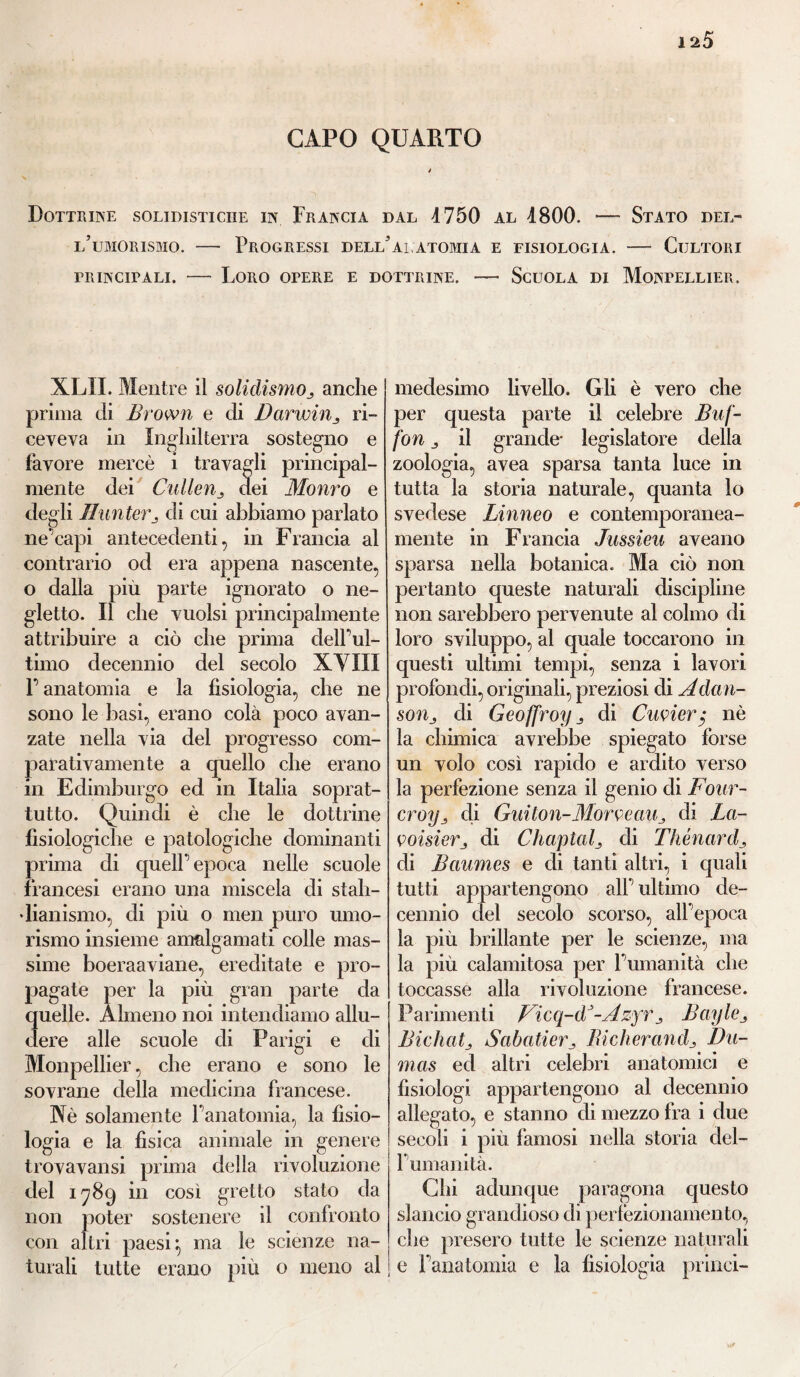 CAPO QUARTO Dottrine solidisticiie in Francia dal 4750 al 4800. — Stato del¬ l’umorismo. — Progressi dell’al, atomi a e fisiologia. — Cultori frincitali. — Loro opere e dottrine. — Scuola di Montellier. XLII. Mentre il solidismo3 anche prima di Brown e di Darwinri¬ ceveva in Inghilterra sostegno e favore mercè i travagli principal¬ mente dei Cullenj dei Morirà e degli Hunterj di cui abbiamo parlato ne'capi antecedenti, in Francia al contrario od era appena nascente, o dalla piu parte ignorato o ne¬ gletto. Il che vuoisi principalmente attribuire a ciò che prima delFul- timo decennio del secolo XYIÌI F anatomia e la fisiologia, che ne sono le basi, erano colà poco avan¬ zate nella via del progresso com¬ parativamente a quello che erano in Edimburgo ed in Italia soprat¬ tutto. Quindi è che le dottrine fisiologiche e patologiche dominanti prima di quell’ epoca nelle scuole francesi erano una miscela di stali- dianismo, di più o men puro umo¬ rismo insieme amalgamati colle mas¬ sime hoeraaviane, ereditate e pro¬ pagate per la più gran parte da quelle. Almeno noi intendiamo allu¬ dere alle scuole di Parigi e di Monpellier, che erano e sono le sovrane della medicina francese. Nè solamente fanatomia, la fisio¬ logia e la fìsica animale in genere trovavansi prima della rivoluzione del 1789 in così gretto stato da non poter sostenere il confronto con altri paesi} ma le scienze na¬ turali tutte erano più o meno al medesimo livello. Gli è vero che per questa parte il celebre Buf¬ fon 3 il grande- legislatore della zoologia, avea sparsa tanta luce in tutta la storia naturale, quanta lo svedese Linneo e contemporanea¬ mente in Francia Jussieu aveano sparsa nella botanica. Ma ciò non pertanto queste naturali discipline non sarebbero pervenute al colmo di loro sviluppo, al quale toccarono in questi ultimi tempi, senza i lavori profondi, originali, preziosi di Adan- soììj di Geoffroy j, di Cuvier$ nè la chimica avrebbe spiegato forse un volo così rapido e ardito verso la perfezione senza il genio di Four- croy3 di Gitilon-Morvean, di La¬ voisier 3 di Chaplaf di Thénard3 di Baumes e di tanti altri, i quali tutti appartengono alT ultimo de¬ cennio del secolo scorso, all'epoca la più brillante per le scienze, ma la più calamitosa per Fumanità che toccasse alla rivoluzione francese. Parimenti Vieq-d*-Azyr3 Bayle ^ Bicha tj Sah ali er 3 Bicherand3 Du¬ mas ed altri celebri anatomici e fisiologi appartengono al decennio allegato, e stanno di mezzo fra i due secoli i più famosi nella storia del- Fumanità. Chi adunque paragona questo slancio grandioso di perfezionamento, che presero tutte le scienze naturali e Fanatomia e la fisiologia prilici-