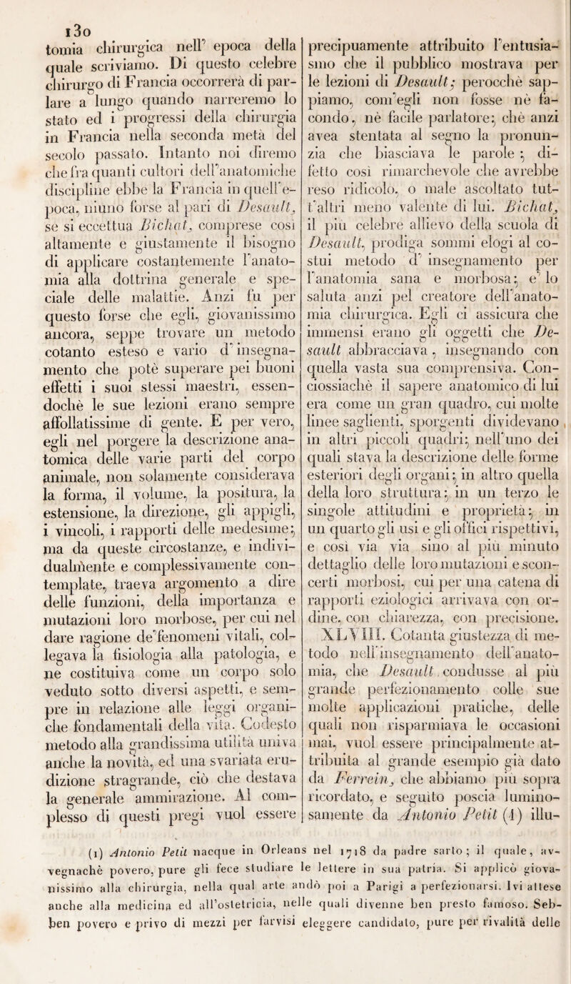 i3o tonila chirurgica nell epoca della quale scriviamo. Di questo celebre chirurgo di Francia occorrerà di par¬ lare a lungo quando narreremo lo stato ed i progressi della chirurgia in Francia nella seconda metà del secolo passato. Intanto noi diremo che fra quanti cultori delPanatomiche discipline ebbe la Francia in quell' e- poca, ninno forse al pari di Desault ^ se si eccettua Bichatj comprese cosi altamente e giustamente il bisogno di applicare costantemente l'anato¬ mia alla dottrina generale e spe¬ ciale delle malattie. Anzi fu per questo forse che egli, giovanissimo ancora, seppe trovare un metodo cotanto esteso e vario d insegna¬ mento che potè superare pei buoni effetti i suoi stessi maestri, essen¬ doché le sue lezioni erano sempre affollatissime di gente. E per vero, egli nel porgere la descrizione ana¬ tomica delle varie parti del corpo animale, non solamente considerava la forma, il volume, la positura, la estensione, la direzione, gli appigli, i vincoli, i rapporti delle medesime; ma da queste circostanze, e indivi¬ dualmente e complessivamente con¬ template, traeva argomento a dire delle funzioni, della importanza e mutazioni loro morbose, per cui nel dare ragione eie fenomeni vitali, col¬ legava la fisiologia alla patologia, e ne costituiva come un corpo solo veduto sotto diversi aspetti, e sem¬ pre in relazione alle leggi organi¬ che fondamentali della vita. Codesto metodo alla grandissima utilità univa anche la novità, ed una svariata eru¬ dizione stragrande, ciò che destava la generale ammirazione. ÀI com¬ plesso di questi pregi vuol essere precipuamente attribuito l'entusia¬ smo che il pubblico mostrava per le lezioni di Desault/ perocché sap¬ piamo, com'egli non fosse nè fa¬ condo, nè facile parlatore} chè anzi avea stentata al segno la pronun¬ zia che biasciava le parole ; di¬ fètto così rimarchevole che avrebbe reso ridicolo, o male ascoltato tut- l'altri meno valente di lui. Bichat, il più celebre allievo della scuola di Desault, prodiga sommi elogi al co¬ stui metodo d insegnamento per l anatomia sana e morbosa} e' io saluta anzi pel creatore dell'anato¬ mia chirurgica. Egli ci assicura che immensi erano gli oggetti die De¬ sault abbracciava, insegnando con quella vasta sua comprensiva. Con- ciossiachè il sapere anatomico di lui era come un gran quadro, cui molte linee saglienti, sporgenti dividevano in altri piccoli quadri^ nell'uno dei quali stava la descrizione delle forme esteriori degli organi; in altro quella della loro struttura} in un terzo le singole attitudini e proprietà} in un quarto gli usi e gli offici rispettivi, e così via via sino al piu minuto dettaglio delle loro mutazioni e scon¬ certi morbosi, cui per una catena di rapporti eziologici arrivava con or¬ dine, con chiarezza, con precisione. XL Vili. Cotanta giustezza di me¬ todo nelfinsegnamento delfanato- mia, che Desault condusse al più grande perfezionamento colle sue molte applicazioni pratiche, delle quali non risparmiava le occasioni mai, vuol essere principalmente at¬ tribuita al grande esempio già dato da Ferreinj die abbiamo più sopra ricordato, e seguito poscia lumino¬ samente da Antonio Petit (I) illu- (i) Antonio Petit nacque in Orleans nel 1718 da padre sarto; il quale, av¬ vegnaché povero, pure gli fece studiare le lettere in sua patria. Si applicò giova¬ nissimo alla chirurgia, nella qual arte andò poi a Parigi a perfezionarsi, ivi attese anche alla medicina ed all’ostetricia, nelle quali divenne ben presto famoso. Seb- ben povero e privo di mezzi per larvisi eleggere candidato, pure per rivalità delle